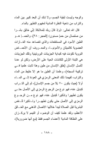 ‫ﻭﺍﻟﻭﺠﻪ ﻭﻟﻴﺴﺕ ﻟﺒﻘﻴﺔ ﺍﻟﺠﺴﻡ، ﻭﻻ ﺸﻙ ﺃﻥ ﺍﻟ ‪‬ﻌﺩ ﻜﺒﻴﺭ ﺒﻴﻥ ﺍﻟﻤﺎﺀ‬
                 ‫ﺒ‬
     ‫ﻭﺍﻟﺘﺭﺍﺏ ﻤﻥ ﻨﺎﺤﻴﺔ ﺍﻟﻨﻅﺭﺓ ﺍﻟﻤﺎﺩﻴﺔ ﻟﻤﻔﻬﻭﻡ ﺍﻟﺘﻁﻬﺭ ﺒﺎﻟﻤﺎﺀ.‬
‫ﻗﺎل ﺍﷲ ﺘﻌﺎﻟﻰ: ‪‬ﻭﺇﺫ ﹶﺎل ﺭﺒﻙ ِﻠ ‪‬ﻼ ِﻜ ِ ﺇ ﱢﻲ ﹶﺎﻟﻕ ﺒ ﹶـ ‪‬ﺍ‬
 ‫‪ ِ‬ﹾ ﻗ َ ‪   ‬ﻟ ﹾﻤ ﹶﺌ ﹶﺔ ِﻨ ﺨ ِ ﹲ ‪‬ﺸ ﺭ‬
‫‪‬ﻥ ﺼﻠ ‪‬ﺎل ﻤﻥ ﺤﻤﺈ ﻤﺴ ﹸﻭﻥ‪] ‬ﺍﻟﺤﺠﺭ: ٨٢[، ﻭﺍﻟﺤﻤـﺈ ﻫـﻭ‬
                          ‫ﻤ ‪ ‬ﹾﺼ ٍ ‪  ٍ    ‬ﻨ ٍ‬
‫ﺍﻟﻁﻴﻥ ﺍﻷﺴﻭﺩ ﻓﻲ ﺍﻟﻤﺴﺘﻨﻘﻌﺎﺕ ﻭﺍﻟﺫﻱ ﺘﺘﺼﺎﻋﺩ ﻤﻨﻪ ﺍﻟﻐـﺎﺯﺍﺕ‬
‫ﺍﻟﻌﻀﻭﻴﺔ ﻜﺎﻟﻤﻴﺜﺎﻥ ﻭﺍﻷﻤﻭﻨﻴـﺎ، ﻭﺍﻟﻤﻌـﺭﻭﻑ ﺃﻥ ﺍﻷﺤﻤـﺎﺽ‬
        ‫‪‬‬
‫ﺍﻟﻨﻭﻭﻴﺔ ﺘﻜﻭﻨﺕ ﻓﻴﻪ ﻜﺒﺩﺍﻴﺔ ﺍﻟﺠﺯﻴﺌﺎﺕ ﺍﻟﺒﺭﻭﺘﻴﻨﻴﺔ ﻭﺘﻠﻙ ﺍﻟﺠﺯﻴﺌﺎﺕ‬
‫ﻫﻲ ﺍﻟﻠﺒﻨﺔ ﺍﻷﻭﻟﻰ ﻟﻠﻜﺎﺌﻨﺎﺕ ﺍﻟﺤﻴﺔ ﻋﻠﻰ ﺍﻷﺭﺽ، ﻭﻟﻜﻥ ﻟﻭ ﻋﺩﻨﺎ‬
‫ﻷﺼل ﺍﻹﻨﺴﺎﻥ )ﺨﻠﻕ ﺍﻹﻨﺴﺎﻥ ﻤﻥ ﻁﻴﻥ ﻭﻫﺫﺍ ﺜﺎﺒﺕ ﻋﻠﻤ ‪‬ﺎ ﻓـﻲ‬
     ‫ﻴ‬
‫ﺘﺭﻜﻴﺒﺔ ﺃﻨﺴﺠﺘﻪ(، ﻭﻋﻠﻤﻨﺎ ﺃﻥ ﺍﻟﻁﻴﻥ ﻤﺎ ﻫﻭ ﺇﻻ ﺨﻠﻴﻁ ﻤﻥ ﺍﻟﻤﺎﺀ‬
                             ‫‪‬‬
‫ﻭﺍﻟﺘﺭﺍﺏ، ﻟﻔﻬﻤﻨﺎ ﺫﻟﻙ ﺍﻟﻤﻌﻨﻰ ﺍﻟﺭﻤﺯﻱ ﻓﻲ ﺍﻟﻌﻭﺩﺓ ﺇﻟـﻰ ﺍﻟﻤـﺎﺀ‬
‫ﺃﻭﻻ )ﺤﻴﺙ ﻴﻜ ‪‬ﻥ ٠٧ % ﻤﻥ ﺠﺴﻡ ﺍﻹﻨﺴﺎﻥ(، ﺜﻡ ﺇﻟﻰ ﺍﻟﺘـﺭﺍﺏ‬
                                     ‫ﻭ‬         ‫ﹰ‬
‫ﻜﺒﺩﻴل ﻋﻨﻪ، ﻓﻬﻭ ﻨﻭﻉ ﻤﻥ ﺍﻟﺭﺠﻭﻉ ﺍﻟﺭﻤﺯﻱ ﺇﻟﻰ ﺍﻷﺼل ﺤﺘـﻰ‬
‫ﻴﻜﻭﻥ ﺘﻁﻬﻴﺭﺍ ﻭﺘﺫﻜﻴ ‪‬ﺍ ﻜﺒﺩﻴل ﻋﻨﻪ، ﻓﻬﻭ ﻨﻭﻉ ﻤـﻥ ﺍﻟﺭﺠـﻭﻉ‬
                                ‫ﺭ‬        ‫‪‬‬
‫ﺍﻟﺭﻤﺯﻱ ﺇﻟﻰ ﺍﻷﺼل ﺤﺘﻰ ﻴﻜﻭﻥ ﺘﻁﻬﻴـ ‪‬ﺍ ﻭﺘـﺫﻜﻴ ‪‬ﺍ ﻟﻠـﻨﻔﺱ‬
        ‫ﺭ‬         ‫ﺭ‬
‫ﺍﻟﺒﺸﺭﻴﺔ ﻗﺒل ﺍﻟﺼﻼﺓ ﻟﻴﺒﺩﺃ ﺨﻼﻟﻬﺎ ﺍﻻﺘﺼﺎل ﺍﻟﺫﻫﻨﻲ ﻤﻊ ﺍﻟﺨـﺎﻟﻕ‬
‫ﺍﻷﻋﻅﻡ، ﻭﻟﻘﺩ ﻋﻠﻤﻨﺎ ﻜﻴﻑ ﺃﻥ ﺍﻟﻭﻀﻭﺀ ﺃﻭ ﺍﻟﺘﻴﻤﻡ ﻻ ﻴﺭﻜـﺯﺍﻥ‬
                           ‫‪‬‬
‫ﻋﻠﻰ ﺍﻟﻨﻅﺎﻓﺔ ﺍﻟﻤﺎﺩﻴﺔ ﻷﻋﻀﺎﺀ ﺍﻟﺠﺴﻡ ﻓﻘﻁ )ﻤﻊ ﺃ ﹼﻬﺎ ﻀﺭﻭﺭﻴﺔ(،‬
           ‫ﻨ‬


                      ‫- ٨٨١ -‬
 