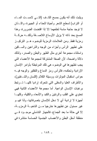 ‫ﻭﻴﺜﺒﺕ ﺫﻟﻙ ﺃﻨﻪ ﻴﻜﻭﻥ ﺒﻤﺴﺢ ﺍﻟﻜـﻑ )ﺍﻟﺘـﻲ ﻻﻤﺴـﺕ ﺍﻟﻤـﺎﺀ‬
‫ﺃﻭ ﺍﻟﺘﺭﺍﺏ( ﻟﺴﻁﺢ ﺍﻟﺸﻌﺭ ﻭﺃﺤﻴﺎ ﹰﺎ ﻟﻠﺤﺫﺍﺀ ﺃﻭ ﺍﻟﺠﺒﻴﺭﺓ، ﻭﺍﻟﻠـﺫﺍﻥ‬
                             ‫ﻨ‬
‫ﻻ ﺘﻭﺠﺩ ﺤﺎﺠﺔ ﻤﺎﺴﺔ ﻟﺨﻠﻌﻬﻤﺎ ﺇﻻ ﺇﺫﺍ ﺍﻗﺘﻀﺕ ﺍﻟﻀﺭﻭﺭﺓ، ﻭﻫﺫﺍ‬
‫ﺍﻟﻤﺴﺢ ﺒﺤﺩ ﺫﺍﺘﻪ ﻻ ﻴﺯﻴل ﺍﻷﻭﺴﺎﺥ ﺍﻟﻼﺼـﻘﺔ ﻭﻟﻜﻨـﻪ ﺤﺭﻜـﺔ‬
‫ﺭﻤﺯﻴﺔ ﻓﻘﻁ. ﻭﻤﻥ ﺍﻟﻌﻼﻤﺎﺕ ﺍﻟﺭﻤﺯﻴﺔ ﻟﻠﻭﻀﻭﺀ ﻫـﻭ ﺍﻟﺘﺭﻜﻴـﺯ‬
‫ﻋﻠﻰ ﺘﻁﻬﻴﺭ ﺍﻟﺭﺃﺱ ﻭﺃﺠﺯﺍﺀ ﻤﻥ ﺍﻟﻭﺠﻪ ﻭﺍﻟﺫﺭﺍﻋﻴﻥ ﻭﺍﻟﺴـﺎﻗﻴﻥ‬
‫ﻭﺍﺴﺘﺜﻨﺎﺀ ﻤﺠﻤﻭﻋﺔ ﺃﺨﺭﻯ ﻤﺜل ﺍﻟﻅﻬﺭ ﻭﺍﻟﺒﻁﻥ ﻭﺍﻟﺼﺩﺭ، ﻭﻟﺫﻟﻙ‬
‫ﺩﻻﻟﺔ ﻭﺍﻀﺤﺔ، ﻷﻥ ﺍﻟﺼﻔﺔ ﺍﻟﻤﺸﺘﺭﻜﺔ ﻟﻤﺠﻤﻭﻋﺔ ﺍﻷﻋﻀﺎﺀ ﺍﻟﺘﻲ‬
‫ﻴﺠﺏ ﺘﻁﻬﻴﺭﻫﺎ ﻓﻲ ﺍﻟﻭﻀﻭﺀ ﻫﻲ ﺘﻠﻙ ﺍﻟﻤﺭﺘﺒﻁﺔ ﺒﺄﻭﺍﻤﺭ ﺍﻹﻨﺴﺎﻥ‬
‫ﺍﻹﺭﺍﺩﻴﺔ ﻭﺘﺤﻜﻤﻪ، ﻓﺎﻟﺭﺃﺱ ﺭﻤﺯ ﺍﻟﺩﻤﺎﻍ ﻭﺍﻟﺘﻔﻜﻴﺭ ﻭﺍﻟﻭﺠﻪ ﻓﻴـﻪ‬
‫ﺤﻭﺍﺱ ﺍﺴﺘﻘﺒﺎل ﺍﻟﻤﺅﺜﺭﺍﺕ ﻭﻭﺴﻴﻠﺔ ﺍﻟﻜﻼﻡ )ﺍﻟﻠﺴﺎﻥ ﻭﺍﻟﺸـﻔﺘﻴﻥ(،‬
‫ﻭﺍﻷﻁﺭﺍﻑ ﺍﻟﻌﻠﻴﺎ ﻭﺍﻟﺴﻔﻠﻰ ﺍﻟﺘﻲ ﺘﺘﺤﺭﻙ ﺇﺭﺍﺩ ‪‬ﺎ ﻜﻠﻬـﺎ ﺘـﺭﺘﺒﻁ‬
              ‫ﻴ‬
‫ﺒﺭﻏﺒﺎﺕ ﺍﻹﻨﺴﺎﻥ ﺍﻟﻭﺍﻋﻴﺔ. ﺃﻤﺎ ﻤﺠﻤﻭﻋﺔ ﺍﻷﻋﻀﺎﺀ ﺍﻟﺜﺎﻨﻴﺔ ﻓﻬﻲ‬
‫ﺘﺤﺘﻭﻱ ﻋﻠﻰ ﺍﻟﻘﻠﺏ ﻭﺍﻟﺭﺌﺘﻴﻥ ﻭﺍﻟﻜﺒﺩ ﻭﺍﻷﻤﻌﺎﺀ ﻭﺍﻟﻜِﻴﺔ، ﻭﻜﻠﻬـﺎ‬
          ‫ﻠ‬
‫ﺃﺠﻬﺯﺓ ﻻ ﺇﺭﺍﺩﻴﺔ ﺃﻱ ﻻ ﺩﺨل ﻟﻺﻨﺴﺎﻥ ﺒﺘﺼﺭﻓﺎﺘﻬﺎ، ﻭﻟﺫﺍ ﻓﻬـﻭ‬
‫ﻏﻴﺭ ﻤﺴﺌﻭل ﻋﻥ ﺘﻁﻬﻴﺭﻫﺎ ﺨﺎﺭﺠ ‪‬ﺎ ﻤـﻥ ﺍﻟﻨﺎﺤﻴـﺔ ﺍﻟﺭﻤﺯﻴـﺔ،‬
                        ‫ﻴ‬
‫ﺇﻻ ﻓﻲ ﺤﺎﻟﺔ ﻤﺎ ﺒﻌﺩ ﺍﻟﺠﻤﺎﻉ، ﻓﺎﻟﺠﻬﺎﺯ ﺍﻟﺘﻨﺎﺴﻠﻲ ﻤﻭﺠـﻭﺩ ﻓـﻲ‬
‫ﻤﻨﻁﻘﺔ ﺃﺴﻔل ﺍﻟﺒﻁﻥ ﻭﺍﻷﻋﺼﺎﺏ ﺍﻟﺠﻨﺴﻴﺔ ﺍﻟﺤﺴﺎﺴﺔ ﻤﻨﺘﺸﺭﺓ ﻓﻲ‬



                      ‫- ٩٨١ -‬
 