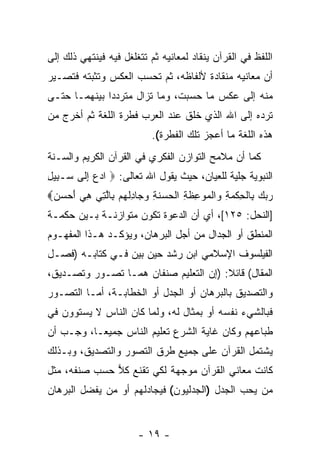 ‫ﺍﻟﻠﻔﻅ ﻓﻲ ﺍﻟﻘﺭﺁﻥ ﻴﻨﻘﺎﺩ ﻟﻤﻌﺎﻨﻴﻪ ﺜﻡ ﺘﺘﻐﻠﻐل ﻓﻴﻪ ﻓﻴﻨﺘﻬﻲ ﺫﻟﻙ ﺇﻟﻰ‬
‫ﺃﻥ ﻤﻌﺎﻨﻴﻪ ﻤﻨﻘﺎﺩﺓ ﻷﻟﻔﺎﻅﻪ، ﺜﻡ ﺘﺤﺴﺏ ﺍﻟﻌﻜﺱ ﻭﺘﺜﺒﺘﻪ ﻓﺘﺼـﻴﺭ‬
                                                  ‫‪‬‬
‫ﻤﻨﻪ ﺇﻟﻰ ﻋﻜﺱ ﻤﺎ ﺤﺴﺒﺕ، ﻭﻤﺎ ﺘﺯﺍل ﻤﺘﺭﺩ ‪‬ﺍ ﺒﻴﻨﻬﻤـﺎ ﺤﺘـﻰ‬
              ‫ﺩ‬
‫ﺘﺭﺩﻩ ﺇﻟﻰ ﺍﷲ ﺍﻟﺫﻱ ﺨﻠﻕ ﻋﻨﺩ ﺍﻟﻌﺭﺏ ﻓﻁﺭﺓ ﺍﻟﻠﻐﺔ ﺜﻡ ﺃﺨﺭﺝ ﻤﻥ‬
                             ‫ﻫﺫﻩ ﺍﻟﻠﻐﺔ ﻤﺎ ﺃﻋﺠﺯ ﺘﻠﻙ ﺍﻟﻔﻁﺭﺓ(.‬
‫ﻜﻤﺎ ﺃﻥ ﻤﻼﻤﺢ ﺍﻟﺘﻭﺍﺯﻥ ﺍﻟﻔﻜﺭﻱ ﻓﻲ ﺍﻟﻘﺭﺁﻥ ﺍﻟﻜﺭﻴﻡ ﻭﺍﻟﺴـﻨﺔ‬
‫ﺍﻟﻨﺒﻭﻴﺔ ﺠﻠﻴﺔ ﻟﻠﻌﻴﺎﻥ، ﺤﻴﺙ ﻴﻘﻭل ﺍﷲ ﺘﻌﺎﻟﻰ: ‪ ‬ﺍﺩﻉ ﺇ ﹶﻰ ‪‬ـ ِﻴل‬
‫‪ِ  ‬ﻟ ﺴ ﺒ ِ‬
‫ﺭﺒﻙ ِﺎﻟﺤﻜﻤﺔ ‪‬ﺍﻟ ‪‬ﻭ ِﻅ ِ ﺍﻟ ‪ ‬ﻨ ِ ﻭ ‪‬ﺎﺩﻟﻬﻡ ِﺎﻟ ِﻲ ﻫﻲ ﺃﺤﺴﻥ‪‬‬
 ‫‪   ‬ﺒ ﹾ ِ ﹾ ‪ ِ ‬ﻭ ﹾﻤ ‪‬ﻋ ﹶﺔ ﹾﺤﺴ ﹶﺔ ‪‬ﺠ ِ ﹾ ‪  ‬ﺒ ﱠﺘ ِ ‪   َ ‬‬
‫]ﺍﻟﻨﺤل: ٥٢١[، ﺃﻱ ﺃﻥ ﺍﻟﺩﻋﻭﺓ ﺘﻜﻭﻥ ﻤﺘﻭﺍﺯﻨـﺔ ﺒـﻴﻥ ﺤﻜﻤـﺔ‬
‫ﺍﻟﻤﻨﻁﻕ ﺃﻭ ﺍﻟﺠﺩﺍل ﻤﻥ ﺃﺠل ﺍﻟﺒﺭﻫﺎﻥ، ﻭﻴﺅﻜـﺩ ﻫـﺫﺍ ﺍﻟﻤﻔﻬـﻭﻡ‬
‫ﺍﻟﻔﻴﻠﺴﻭﻑ ﺍﻹﺴﻼﻤﻲ ﺍﺒﻥ ﺭﺸﺩ ﺤﻴﻥ ﺒﻴﻥ ﻓـﻲ ﻜﺘﺎﺒـﻪ )ﻓﺼـل‬
‫ﺍﻟﻤﻘﺎل( ﻗﺎﺌﻼ: )ﺇﻥ ﺍﻟﺘﻌﻠﻴﻡ ﺼﻨﻔﺎﻥ ﻫﻤـﺎ ﺘﺼـﻭﺭ ﻭﺘﺼـﺩﻴﻕ،‬
                                  ‫‪‬‬    ‫ﹰ‬
‫ﻭﺍﻟﺘﺼﺩﻴﻕ ﺒﺎﻟﺒﺭﻫﺎﻥ ﺃﻭ ﺍﻟﺠﺩل ﺃﻭ ﺍﻟﺨﻁﺎﺒـﺔ، ﺃﻤـﺎ ﺍﻟﺘﺼـﻭﺭ‬
‫ﻓﺒﺎﻟﺸﻲﺀ ﻨﻔﺴﻪ ﺃﻭ ﺒﻤﺜﺎل ﻟﻪ، ﻭﻟﻤﺎ ﻜﺎﻥ ﺍﻟﻨﺎﺱ ﻻ ﻴﺴﺘﻭﻭﻥ ﻓﻲ‬
‫ﻁﺒﺎﻋﻬﻡ ﻭﻜﺎﻥ ﻏﺎﻴﺔ ﺍﻟﺸﺭﻉ ﺘﻌﻠﻴﻡ ﺍﻟﻨﺎﺱ ﺠﻤﻴ ‪‬ـﺎ، ﻭﺠـﺏ ﺃﻥ‬
‫‪‬‬          ‫ﻌ‬
‫ﻴﺸﺘﻤل ﺍﻟﻘﺭﺁﻥ ﻋﻠﻰ ﺠﻤﻴﻊ ﻁﺭﻕ ﺍﻟﺘﺼﻭﺭ ﻭﺍﻟﺘﺼﺩﻴﻕ، ﻭﺒـﺫﻟﻙ‬
‫ﻜﺎﻨﺕ ﻤﻌﺎﻨﻲ ﺍﻟﻘﺭﺁﻥ ﻤﻭﺠﻬﺔ ﻟﻜﻲ ﺘﻘﻨﻊ ﻜﻼ ﺤﺴﺏ ﺼﻨﻔﻪ، ﻤﺜل‬
              ‫‪‬‬
‫ﻤﻥ ﻴﺤﺏ ﺍﻟﺠﺩل )ﺍﻟﺠﺩﻟﻴﻭﻥ( ﻓﻴﺠﺎﺩﻟﻬﻡ ﺃﻭ ﻤﻥ ﻴﻔﻀل ﺍﻟﺒﺭﻫﺎﻥ‬


                         ‫- ٩١ -‬
 