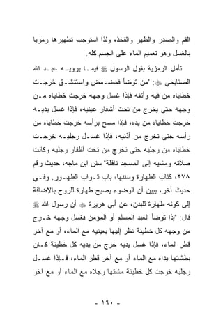 ‫ﺍﻟﻔﻡ ﻭﺍﻟﺼﺩﺭ ﻭﺍﻟﻅﻬﺭ ﻭﺍﻟﻔﺨﺫ، ﻭﻟﺫﺍ ﺍﺴﺘﻭﺠﺏ ﺘﻁﻬﻴﺭﻫﺎ ﺭﻤﺯ ‪‬ﺎ‬
 ‫ﻴ‬
                 ‫ﺒﺎﻟﻐﺴل ﻭﻫﻭ ﺘﻌﻤﻴﻡ ﺍﻟﻤﺎﺀ ﻋﻠﻰ ﺍﻟﺠﺴﻡ ﻜﻠﻪ.‬
‫ﺘﺄﻤل ﺍﻟﺭﻤﺯﻴﺔ ﺒﻘﻭل ﺍﻟﺭﺴﻭل ‪ ‬ﻓﻴﻤـﺎ ﻴﺭﻭﻴـﻪ ﻋﺒـﺩ ﺍﷲ‬
‫ﺍﻟﺼﻨﺎﺒﺤﻲ ‪" :‬ﻤﻥ ﺘﻭﻀﺄ ﻓﻤﻀـﻤﺽ ﻭﺍﺴﺘﻨﺸـﻕ ﺨﺭﺠـﺕ‬
                           ‫‪‬‬
‫ﺨﻁﺎﻴﺎﻩ ﻤﻥ ﻓﻴﻪ ﻭﺃﻨﻔﻪ ﻓﺈﺫﺍ ﻏﺴل ﻭﺠﻬﻪ ﺨﺭﺠﺕ ﺨﻁﺎﻴﺎﻩ ﻤـﻥ‬
‫ﻭﺠﻬﻪ ﺤﺘﻰ ﻴﺨﺭﺝ ﻤﻥ ﺘﺤﺕ ﺃﺸﻔﺎﺭ ﻋﻴﻨﻴﻪ، ﻓﺈﺫﺍ ﻏﺴل ﻴﺩﻴـﻪ‬
‫ﺨﺭﺠﺕ ﺨﻁﺎﻴﺎﻩ ﻤﻥ ﻴﺩﻩ، ﻓﺈﺫﺍ ﻤﺴﺢ ﺒﺭﺃﺴﻪ ﺨﺭﺠﺕ ﺨﻁﺎﻴﺎﻩ ﻤﻥ‬
‫ﺭﺃﺴﻪ ﺤﺘﻰ ﺘﺨﺭﺝ ﻤﻥ ﺃﺫﻨﻴﻪ، ﻓﺈﺫﺍ ﻏﺴـل ﺭﺠﻠﻴـﻪ ﺨﺭﺠـﺕ‬
‫ﺨﻁﺎﻴﺎﻩ ﻤﻥ ﺭﺠﻠﻴﻪ ﺤﺘﻰ ﺘﺨﺭﺝ ﻤﻥ ﺘﺤﺕ ﺃﻅﻔﺎﺭ ﺭﺠﻠﻴﻪ ﻭﻜﺎﻨﺕ‬
‫ﺼﻼﺘﻪ ﻭﻤﺸﻴﻪ ﺇﻟﻰ ﺍﻟﻤﺴﺠﺩ ﻨﺎﻓﻠﺔ" ﺴﻨﻥ ﺍﺒﻥ ﻤﺎﺠﻪ، ﺤﺩﻴﺙ ﺭﻗﻡ‬
‫٨٧٢، ﻜﺘﺎﺏ ﺍﻟﻁﻬﺎﺭﺓ ﻭﺴﻨﻨﻬﺎ، ﺒﺎﺏ ﺜـﻭﺍﺏ ﺍﻟﻁﻬـﻭﺭ. ﻭﻓـﻲ‬
‫ﺤﺩﻴﺙ ﺁﺨﺭ، ﻴﺒﻴﻥ ﺃﻥ ﺍﻟﻭﻀﻭﺀ ﻴﺼﺒﺢ ﻁﻬﺎﺭﺓ ﻟﻠﺭﻭﺡ ﺒﺎﻹﻀﺎﻓﺔ‬
                                ‫‪‬‬
‫ﺇﻟﻰ ﻜﻭﻨﻪ ﻁﻬﺎﺭﺓ ﻟﻠﺒﺩﻥ، ﻋﻥ ﺃﺒﻲ ﻫﺭﻴﺭﺓ ‪ ‬ﺃﻥ ﺭﺴﻭل ﺍﷲ ‪‬‬
          ‫‪‬‬
‫ﻗﺎل: "ﺇﺫﺍ ﺘﻭﻀﺄ ﺍﻟﻌﺒﺩ ﺍﻟﻤﺴﻠﻡ ﺃﻭ ﺍﻟﻤﺅﻤﻥ ﻓﻐﺴل ﻭﺠﻬﻪ ﺨـﺭﺝ‬
‫ﻤﻥ ﻭﺠﻬﻪ ﻜل ﺨﻁﻴﺌﺔ ﻨﻅﺭ ﺇﻟﻴﻬﺎ ﺒﻌﻴﻨﻴﻪ ﻤﻊ ﺍﻟﻤﺎﺀ، ﺃﻭ ﻤﻊ ﺁﺨﺭ‬
‫ﻗﻁﺭ ﺍﻟﻤﺎﺀ، ﻓﺈﺫﺍ ﻏﺴل ﻴﺩﻴﻪ ﺨﺭﺝ ﻤﻥ ﻴﺩﻴﻪ ﻜل ﺨﻁﻴﺌﺔ ﻜـﺎﻥ‬
‫ﺒﻁﺸﺘﻬﺎ ﻴﺩﺍﻩ ﻤﻊ ﺍﻟﻤﺎﺀ ﺃﻭ ﻤﻊ ﺁﺨﺭ ﻗﻁﺭ ﺍﻟﻤﺎﺀ، ﻓـﺈﺫﺍ ﻏﺴـل‬
‫ﺭﺠﻠﻴﻪ ﺨﺭﺠﺕ ﻜل ﺨﻁﻴﺌﺔ ﻤﺸﺘﻬﺎ ﺭﺠﻼﻩ ﻤﻊ ﺍﻟﻤﺎﺀ ﺃﻭ ﻤﻊ ﺁﺨﺭ‬


                    ‫- ٠٩١ -‬
 