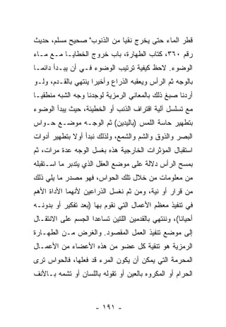 ‫ﻗﻁﺭ ﺍﻟﻤﺎﺀ ﺤﺘﻰ ﻴﺨﺭﺝ ﻨﻘ ‪‬ﺎ ﻤﻥ ﺍﻟﺫﻨﻭﺏ" ﺼﺤﻴﺢ ﻤﺴﻠﻡ، ﺤﺩﻴﺙ‬
                            ‫ﻴ‬
‫ﺭﻗﻡ ٠٦٣، ﻜﺘﺎﺏ ﺍﻟﻁﻬﺎﺭﺓ، ﺒﺎﺏ ﺨﺭﻭﺝ ﺍﻟﺨﻁﺎﻴـﺎ ﻤـﻊ ﻤـﺎﺀ‬
‫ﺍﻟﻭﻀﻭﺀ. ﻻﺤﻅ ﻜﻴﻔﻴﺔ ﺘﺭﺘﻴﺏ ﺍﻟﻭﻀﻭﺀ ﻓـﻲ ﺃﻥ ﻴﺒـﺩﺃ ﺩﺍﺌ ‪‬ـﺎ‬
  ‫ﻤ‬           ‫‪‬‬
‫ﺒﺎﻟﻭﺠﻪ ﺜﻡ ﺍﻟﺭﺃﺱ ﻭﻴﻌﻘﺒﻪ ﺍﻟﺫﺭﺍﻉ ﻭﺃﺨﻴ ‪‬ﺍ ﻴﻨﺘﻬﻲ ﺒﺎﻟﻘـﺩﻡ، ﻭﻟـﻭ‬
                     ‫ﺭ‬
‫ﺃﺭﺩﻨﺎ ﺼﺒﻎ ﺫﻟﻙ ﺒﺎﻟﻤﻌﺎﻨﻲ ﺍﻟﺭﻤﺯﻴﺔ ﻟﻭﺠﺩﻨﺎ ﻭﺠﻪ ﺍﻟﺸﺒﻪ ﻤﻨﻁﻘ ‪‬ـﺎ‬
  ‫ﻴ‬
‫ﻤﻊ ﺘﺴﻠﺴل ﺁﻟﻴﺔ ﺍﻗﺘﺭﺍﻑ ﺍﻟﺫﻨﺏ ﺃﻭ ﺍﻟﺨﻁﻴﺌﺔ، ﺤﻴﺙ ﻴﺒﺩﺃ ﺍﻟﻭﻀﻭﺀ‬
‫ﺒﺘﻁﻬﻴﺭ ﺤﺎﺴﺔ ﺍﻟﻠﻤﺱ )ﺒﺎﻟﻴﺩﻴﻥ( ﺜﻡ ﺍﻟﻭﺠـﻪ ﻤﻭﻀـﻊ ﺤـﻭﺍﺱ‬
‫ﺍﻟﺒﺼﺭ ﻭﺍﻟﺫﻭﻕ ﻭﺍﻟﺸﻡ ﻭﺍﻟﺸﻤﻊ، ﻭﻟﺫﻟﻙ ﻨﺒﺩﺃ ﺃﻭﻻ ﺒﺘﻁﻬﻴﺭ ﺃﺩﻭﺍﺕ‬
             ‫ﹰ‬
‫ﺍﺴﺘﻘﺒﺎل ﺍﻟﻤﺅﺜﺭﺍﺕ ﺍﻟﺨﺎﺭﺠﻴﺔ ﻫﺫﻩ ﺒﻐﺴل ﺍﻟﻭﺠﻪ ﻋﺩﺓ ﻤﺭﺍﺕ، ﺜﻡ‬
‫ﺒﻤﺴﺢ ﺍﻟﺭﺃﺱ ﺩﻻﻟﺔ ﻋﻠﻰ ﻤﻭﻀﻊ ﺍﻟﻌﻘل ﺍﻟﺫﻱ ﻴﺘﺩﺒﺭ ﻤﺎ ﺍﺴـﺘﻘﺒﻠﻪ‬
‫ﻤﻥ ﻤﻌﻠﻭﻤﺎﺕ ﻤﻥ ﺨﻼل ﺘﻠﻙ ﺍﻟﺤﻭﺍﺱ، ﻓﻬﻭ ﻤﺼﺩﺭ ﻤﺎ ﻴﻠﻲ ﺫﻟﻙ‬
‫ﻤﻥ ﻗﺭﺍﺭ ﺃﻭ ﻨﻴﺔ، ﻭﻤﻥ ﺜﻡ ﻨﻐﺴل ﺍﻟﺫﺭﺍﻋﻴﻥ ﻷ ﹼﻬﻤﺎ ﺍﻷﺩﺍﺓ ﺍﻷﻫﻡ‬
              ‫ﻨ‬                 ‫ﹶ‪‬‬
‫ﻓﻲ ﺘﻨﻔﻴﺫ ﻤﻌﻅﻡ ﺍﻷﻋﻤﺎل ﺍﻟﺘﻲ ﻨﻘﻭﻡ ﺒﻬﺎ )ﺒﻌﺩ ﺘﻔﻜﻴﺭ ﺃﻭ ﺒﺩﻭﻨـﻪ‬
‫ﺃﺤﻴﺎ ﹰﺎ(، ﻭﻨﻨﺘﻬﻲ ﺒﺎﻟﻘﺩﻤﻴﻥ ﺍﻟﻠﺘﻴﻥ ﺘﺴﺎﻋﺩﺍ ﺍﻟﺠﺴﻡ ﻋﻠﻰ ﺍﻻﻨﺘﻘـﺎل‬
                                                    ‫ﻨ‬
‫ﺇﻟﻰ ﻤﻭﻀﻊ ﺘﻨﻔﻴﺫ ﺍﻟﻌﻤل ﺍﻟﻤﻘﺼﻭﺩ. ﻭﺍﻟﻐﺭﺽ ﻤـﻥ ﺍﻟﻁﻬـﺎﺭﺓ‬
‫ﺍﻟﺭﻤﺯﻴﺔ ﻫﻭ ﺘﻨﻘﻴﺔ ﻜل ﻋﻀﻭ ﻤﻥ ﻫﺫﻩ ﺍﻷﻋﻀﺎﺀ ﻤﻥ ﺍﻷﻋﻤـﺎل‬
‫ﺍﻟﻤﺤﺭﻤﺔ ﺍﻟﺘﻲ ﻴﻤﻜﻥ ﺃﻥ ﻴﻜﻭﻥ ﺍﻟﻤﺭﺀ ﻗﺩ ﻓﻌﻠﻬﺎ، ﻓﺎﻟﺤﻭﺍﺱ ﺘﺭﻯ‬
                                 ‫‪‬‬
‫ﺍﻟﺤﺭﺍﻡ ﺃﻭ ﺍﻟﻤﻜﺭﻭﻩ ﺒﺎﻟﻌﻴﻥ ﺃﻭ ﺘﻘﻭﻟﻪ ﺒﺎﻟﻠﺴﺎﻥ ﺃﻭ ﺘﺸﻤﻪ ﺒـﺎﻷﻨﻑ‬



                      ‫- ١٩١ -‬
 