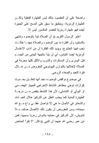 ‫ﻭﺍﻀﺤﺔ ﻋﻠﻰ ﺃﻥ ﺍﻟﻤﻘﺼﻭﺩ ﺒﺫﻟﻙ ﻟﻴﺱ ﺍﻟﻁﻬﺎﺭﺓ ﺍﻟﻔﻌﻠﻴﺔ ﻭﻟﻜـﻥ‬
                                       ‫‪‬‬
‫ﺍﻟﻁﻬﺎﺭﺓ ﺍﻟﺭﻤﺯﻴﺔ، ﻭﻴﻨﻁﺒﻕ ﻤﺎ ﺴﺒﻕ ﻋﻠﻰ ﺍﻟﻤﺴﺢ ﻋﻠﻰ ﺍﻟﺠﺒﻴﺭﺓ‬
         ‫ﺃﻴ ‪‬ﺎ ﻓﻬﻭ ﻁﻬﺎﺭﺓ ﺭﻤﺯﻴﺔ ﻟﻠﻌﻀﻭ ﺍﻟﻤﻜﺴﻭﺭ ﻟﻴﺱ ﺇﻻ.‬
          ‫ﹼ‬                                     ‫ﻀ‬
‫ﺍﻋﺘﺒﺭ ﺍﻟﺭﺴﻭل ﺍﻟﻜﺭﻴﻡ ‪ ‬ﺃﻥ ﺍﻟﺼﻼﺓ ﺘﺒﺩﺃ ﺒﺎﻟﻭﻀﻭﺀ ﻭﺘﻨﺘﻬﻲ‬
                          ‫‪‬‬
‫ﺒﺎﻟﺘﺴﻠﻴﻡ، ﻭﺃﻥ ﺍﻟﻔﺘﺭﺓ ﻤﺎ ﺒﻴﻥ ﺍﻟﻭﻀﻭﺀ ﻭﺍﻟﺼﻼﺓ ﻤﻬﻤـﺎ ﻁﺎﻟـﺕ‬
                                        ‫‪‬‬
‫ﺘﺠﺏ ﻓﻴﻬﺎ ﺍﻟﺨﺸﻭﻉ، ﻭﻴﺅﻴﺩ ﺘﻠﻙ ﺍﻟﻔﻜﺭﺓ ﺃﻥ ﻤﻥ ﺁﺩﺍﺏ ﺍﻻﻏﺘﺴﺎل‬
                ‫‪‬‬
‫ﺍﻟﺭﻤﺯﻴﺔ ﺃﻴ ‪‬ﺎ ﺍﻟﺘﻴﺎﻤﻥ، ﺃﻱ ﺃﻥ ﻨﺒﺩﺃ ﺒﺎﻟﺠﻬﺔ ﺍﻟﻴﻤﻨﻰ ﻤﻥ ﺍﻟﺠﺴـﻡ‬
                             ‫‪‬‬               ‫ﻀ‬
‫ﻗﺒل ﺍﻟﻴﺴﺭﻯ ﻭﺃﻥ ﺍﻟﻤﺴﻜﺭﺍﺕ ﻭﺍﻟﺸﺭﺏ ﻭﺍﻷﻜل ﻜﻠﻬﺎ ﻤﺤﺭﻤﺔ ﻓﻲ‬
‫ﺍﻟﺼﻼﺓ ﻹﺨﻼﻟﻬﺎ ﺒﺎﻟﺘﻭﺍﺯﻥ ﺍﻟﺒﻴﻭﻟﻭﺠﻲ ﺍﻟﻤﻔﺭﻭﺽ ﻤـﻥ ﺨـﻼل‬
                             ‫ﻓﺘﺭﺓ ﺍﻟﺘﻌﺒﺩ ﻭﺍﻟﺼﻔﺎﺀ ﺍﻟﺭﻭﺤﻲ.‬
‫ﻓﻲ ﻤﻭﻀﻭﻉ ﻨﻭﺍﻗﺽ ﺍﻟﻭﻀﻭﺀ، ﻨﺠﺩ ﺃﻨﻬﺎ ﺘﺘﻌﻠـﻕ ﺒﺤـﺩﻭﺙ‬
‫ﺇﻓﺭﺍﺯﺍﺕ ﺘﻭﺤﻲ ﺒﻤﻅﺎﻫﺭ ﺍﻟﻨﺸﺎﻁ ﺍﻹﺨﺭﺍﺠﻲ ﻟﻠﺠﻬﺎﺯ ﺍﻟﻬﻀـﻤﻲ‬
‫ﺃﻭ ﺍﻟﺒﻭﻟﻲ ﺃﻭ ﺍﻟﺘﻨﺎﺴﻠﻲ، ﻷﻥ ﻫﺫﺍ ﺍﻟﻨﺸﺎﻁ ﻴﻨﻘﺹ ﻤـﻥ ﺩﺭﺠـﺔ‬
‫ﺍﻟﻁﻬﺎﺭﺓ ﺍﻟﺒﺩﻨﻴﺔ ﻜﻤﺎ ﻴﺠﺫﺏ ﺍﻟﻌﻘل ﻋﻥ ﺍﻟﺘﺭﻜﻴﺯ ﺨﻼل ﺍﻟﻌﺒـﺎﺩﺓ،‬
‫ﻭﺍﻟﺸﻌﺎﺌﺭ ﻓﻲ ﺍﻷﺼل ﻤﺎ ﻫﻲ ﺇﻻ ﺘﻭﺍﺼل ﻋﻘﻠـﻲ ﻭﺍﻉ ﻤـﻊ ﺍﷲ‬
‫ﺴﺒﺤﺎﻨﻪ، ﻭﻤﻥ ﺍﻟﻤﻔﺭﻭﺽ ﺃﻥ ﻴﻜﻭﻥ ﺫﻟﻙ ﺍﻻﺘﺼﺎل ﺼﺎﻑ ﺒـﻼ‬
‫ﺘﺸﻭﻴﺵ، ﻷﻥ ﺍﻟﺘﺭﻜﻴﺯ ﻓﻲ ﻤﻌﺎﻨﻴﻪ ﻴﺘﺸﻭﺵ ﺭﻤﺯ ‪‬ﺎ ﺒﺴﺒﺒﻬﺎ، ﻓﻌﻥ‬
             ‫ﻴ‬
‫ﺍﺒﻥ ﻋﻤﺭ ﺭﻀﻲ ﺍﷲ ﻋﻨﻬﻤﺎ ﺃﻥ ﺍﻟﻨﺒﻲ ‪ ‬ﻗﺎل: "ﻻ ﺘﻘﺭﺃ ﺍﻟﺤﺎﺌﺽ‬


                      ‫- ٥٩١ -‬
 