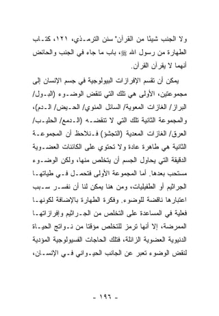 ‫ﻭﻻ ﺍﻟﺠﻨﺏ ﺸﻴ ًﺎ ﻤﻥ ﺍﻟﻘﺭﺁﻥ" ﺴﻨﻥ ﺍﻟﺘﺭﻤـﺫﻱ، ١٢١، ﻜﺘـﺎﺏ‬
                                     ‫ﺌ‬
‫ﺍﻟﻁﻬﺎﺭﺓ ﻤﻥ ﺭﺴﻭل ﺍﷲ ‪ ،‬ﺒﺎﺏ ﻤﺎ ﺠﺎﺀ ﻓﻲ ﺍﻟﺠﻨﺏ ﻭﺍﻟﺤﺎﺌﺽ‬
                                    ‫ﺃﻨﻬﻤﺎ ﻻ ﻴﻘﺭﺁﻥ ﺍﻟﻘﺭﺁﻥ.‬
‫ﻴﻤﻜﻥ ﺃﻥ ﺘﻘﺴﻡ ﺍﻹﻓﺭﺍﺯﺍﺕ ﺍﻟﺒﻴﻭﻟﻭﺠﻴﺔ ﻓﻲ ﺠﺴﻡ ﺍﻹﻨﺴﺎﻥ ﺇﻟﻰ‬
                                           ‫‪‬‬
‫ﻤﺠﻤﻭﻋﺘﻴﻥ، ﺍﻷﻭﻟﻰ ﻫﻲ ﺘﻠﻙ ﺍﻟﺘﻲ ﺘﻨﻘﺽ ﺍﻟﻭﻀـﻭﺀ )ﺍﻟﺒـﻭل/‬
‫ﺍﻟﺒﺭﺍﺯ/ ﺍﻟﻐﺎﺯﺍﺕ ﺍﻟﻤﻌﻭﻴﺔ/ ﺍﻟﺴﺎﺌل ﺍﻟﻤﻨﻭﻱ/ ﺍﻟﺤـﻴﺽ/ ﺍﻟـﺩﻡ(،‬
‫ﻭﺍﻟﻤﺠﻤﻭﻋﺔ ﺍﻟﺜﺎﻨﻴﺔ ﺘﻠﻙ ﺍﻟﺘﻲ ﻻ ﺘﻨﻘﻀـﻪ )ﺍﻟـﺩﻤﻊ/ ﺍﻟﺤﻠﻴـﺏ/‬
‫ﺍﻟﻌﺭﻕ/ ﺍﻟﻐﺎﺯﺍﺕ ﺍﻟﻤﻌﺩﻴﺔ )ﺍﻟﺘﺠﺸﺅ( ﻓـﻨﻼﺤﻅ ﺃﻥ ﺍﻟﻤﺠﻤﻭﻋـﺔ‬
          ‫‪‬‬
‫ﺍﻟﺜﺎﻨﻴﺔ ﻫﻲ ﻁﺎﻫﺭﺓ ﻋﺎﺩﺓ ﻭﻻ ﺘﺤﺘﻭﻱ ﻋﻠﻰ ﺍﻟﻜﺎﺌﻨﺎﺕ ﺍﻟﻌﻀـﻭﻴﺔ‬
‫ﺍﻟﺩﻗﻴﻘﺔ ﺍﻟﺘﻲ ﻴﺤﺎﻭل ﺍﻟﺠﺴﻡ ﺃﻥ ﻴﺘﺨﻠﺹ ﻤﻨﻬﺎ، ﻭﻟﻜﻥ ﺍﻟﻭﻀـﻭﺀ‬
                         ‫‪‬‬
‫ﻤﺴﺘﺤﺏ ﺒﻌﺩﻫﺎ. ﺃﻤﺎ ﺍﻟﻤﺠﻤﻭﻋﺔ ﺍﻷﻭﻟﻰ ﻓﺘﺤﻤـل ﻓـﻲ ﻁﻴﺎﺘﻬـﺎ‬
‫ﺍﻟﺠﺭﺍﺜﻴﻡ ﺃﻭ ﺍﻟﻁﻔﻴﻠﻴﺎﺕ، ﻭﻤﻥ ﻫﻨﺎ ﻴﻤﻜﻥ ﻟﻨﺎ ﺃﻥ ﻨﻔﺴـﺭ ﺴـﺒﺏ‬
‫ﺍﻋﺘﺒﺎﺭﻫﺎ ﻨﺎﻗﻀﺔ ﻟﻠﻭﻀﻭﺀ. ﻭﻓﻜﺭﺓ ﺍﻟﻁﻬﺎﺭﺓ ﺒﺎﻹﻀﺎﻓﺔ ﻟﻜﻭﻨﻬـﺎ‬
‫ﻓﻌﻠﻴﺔ ﻓﻲ ﺍﻟﻤﺴﺎﻋﺩﺓ ﻋﻠﻰ ﺍﻟﺘﺨﻠﺹ ﻤﻥ ﺍﻟﺠـﺭﺍﺜﻴﻡ ﻭﺇﻓﺭﺍﺯﺍﺘﻬـﺎ‬
‫ﺍﻟﻤﻤﺭﻀﺔ، ﺇﻻ ﺃ ﹼﻬﺎ ﺘﺭﻤﺯ ﻟﻠﺘﺨﻠﺹ ﻤﺅﻗ ﹰﺎ ﻤﻥ ﻨـﻭﺍﺘﺞ ﺍﻟﺤﻴـﺎﺓ‬
                   ‫ﺘ‬                   ‫ﻨ‬
‫ﺍﻟﺩﻨﻴﻭﻴﺔ ﺍﻟﻌﻀﻭﻴﺔ ﺍﻟﺯﺍﺌﻠﺔ، ﻓﺘﻠﻙ ﺍﻟﺤﺎﺠﺎﺕ ﺍﻟﻔﺴﻴﻭﻟﻭﺠﻴﺔ ﺍﻟﻤﺅﺩﻴﺔ‬
‫ﻟﻨﻘﺽ ﺍﻟﻭﻀﻭﺀ ﺘﻌﺒﺭ ﻋﻥ ﺍﻟﺠﺎﻨﺏ ﺍﻟﺤﻴـﻭﺍﻨﻲ ﻓـﻲ ﺍﻹﻨﺴـﺎﻥ،‬




                      ‫- ٦٩١ -‬
 