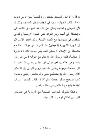 ‫‪ ‬ﻗﺎل: "ﻻ ﺃﺤل ﺍﻟﻤﺴﺠﺩ ﻟﺤﺎﺌﺽ ﻭﻻ ﻟﺠﻨﺏ" ﺴﻨﻥ ﺃﺒـﻲ ﺩﺍﻭﺩ،‬
‫١٠٢، ﻜﺘﺎﺏ ﺍﻟﻁﻬﺎﺭﺓ، ﺒﺎﺏ ﻓﻲ ﺍﻟﺠﻨﺏ ﻴﺩﺨل ﺍﻟﻤﺴﺠﺩ، ﻭﺫﻟـﻙ‬
‫ﻷﻥ ﺍﻟﺤﻴﺽ ﻭﺍﻟﺠﻨﺎﺒﺔ ﻴﻨﻤﺎﻥ ﻋﻥ ﻨﺸـﺎﻁ ﺍﻟﺠﻬـﺎﺯ ﺍﻟﺘﻨﺎﺴـﻠﻲ‬
‫ﺒﺎﻹﻀﺎﻓﺔ ﺇﻟﻰ ﺃﻨﻬﻤﺎ ﺭﻤﺯ ﺍﻟﺘﻭﺍﻟﺩ ﻋﻠﻰ ﺍﻟﺤﻴﺎﺓ ﺍﻷﺭﻀﻴﺔ ﻭﺍﻟﺘـﻲ‬
‫ﺘﺘﻨﺎﻗﺽ ﻓﻲ ﻤﻔﻬﻭﻤﻬﺎ ﻤﻊ ﺍﻟﺤﻴﺎﺓ ﺍﻷﺒﺩﻴﺔ، ﻭﻟﻘﺩ ﺍﻋﺘﺒﺭ ﺍﻹﺴـﻼﻡ‬
‫ﺃﻥ ﺍﻟﺩﻭﺭﺓ ﺍﻟﺸﻬﺭﻴﺔ )ﺍﻟﺤﻴﺽ( ﻋﻨﺩ ﺍﻟﻤﺭﺃﺓ ﻋﺎﺭ ﻤﺅﻗﺕ، ﻫﺫﺍ ﻤﻊ‬
             ‫‪‬‬                                     ‫‪‬‬
‫ﻤﻼﺤﻅﺔ ﺃﻥ ﺍﻹﺴﻼﻡ ﻻ ﻴﻌﺘﺒﺭ ﺍﻟﺤـﻴﺽ ﺒﺤـﺩ ﺫﺍﺘـﻪ ﻗـﺫﺍﺭﺓ‬
                                       ‫‪‬‬
‫ﺃﻭ ﻨﺠﺎﺴﺔ، ﻓﻜﺎﻥ ﺭﺴﻭل ﺍﷲ ‪ ‬ﻴﻨﺎﻡ ﻤﻊ ﺍﻤﺭﺃﺘﻪ ﻓـﻲ ﻓـﺭﺍﺵ‬
‫ﻭﺍﺤﺩ ﻭﻫﻲ ﺤﺎﺌﺽ، ﻓﻌﻥ ﻤﻭﻟﻰ ﺍﺒﻥ ﻋﺒﺎﺱ ﺭﻀﻲ ﺍﷲ ﻋﻨﻬﻤـﺎ‬
‫ﻗﺎل: ﺴﻤﻌﺕ ﻤﻴﻤﻭﻨﺔ ﺭﻀﻲ ﺍﷲ ﻋﻨﻬﺎ ﺯﻭﺝ ﺍﻟﻨﺒـﻲ ‪ ‬ﻗﺎﻟـﺕ:‬
‫"ﻜﺎﻥ ﺭﺴﻭل ﺍﷲ ‪ ‬ﻴﻀﻁﺠﻊ ﻤﻌﻲ ﻭﺃﻨﺎ ﺤﺎﺌﺽ ﻭﺒﻴﻨﻲ ﻭﺒﻴﻨـﻪ‬
‫ﺜﻭﺏ" ﺼﺤﻴﺢ ﻤﺴﻠﻡ، ﺤﺩﻴﺙ ﺭﻗﻡ ٣٤٤، ﻜﺘﺎﺏ ﺍﻟﺤﻴﺽ، ﺒـﺎﺏ‬
                 ‫ﺍﻻﻀﻁﺠﺎﻉ ﻤﻊ ﺍﻟﺤﺎﺌﺽ ﻓﻲ ﻟﺤﺎﻑ ﻭﺍﺤﺩ.‬
‫ﻭﻫﻜﺫﺍ ﺘﺸﺘﺭﻙ ﺍﻟﺠﻭﺍﻨﺏ ﺍﻟﺼﺤﻴﺔ ﻤﻊ ﺍﻟﺭﻤﺯﻴﺔ ﻓﻲ ﺘﻔﺴـﻴﺭ‬
                        ‫ﻜﺜﻴﺭ ﻤﻥ ﺃﺤﻜﺎﻡ ﺍﻟﻭﻀﻭﺀ ﺍﻟﺸﺭﻋﻴﺔ.‬




                    ‫- ٨٩١ -‬
 