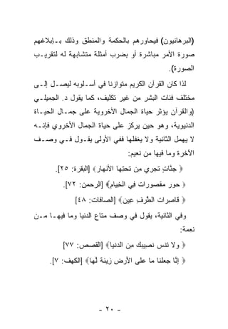 ‫)ﺍﻟﺒﺭﻫﺎﻨﻴﻭﻥ( ﻓﻴﺤﺎﻭﺭﻫﻡ ﺒﺎﻟﺤﻜﻤﺔ ﻭﺍﻟﻤﻨﻁﻕ ﻭﺫﻟﻙ ﺒـﺈﺒﻼﻏﻬﻡ‬
‫ﺼﻭﺭﺓ ﺍﻷﻤﺭ ﻤﺒﺎﺸﺭﺓ ﺃﻭ ﺒﻀﺭﺏ ﺃﻤﺜﻠﺔ ﻤﺘﺸﺎﺒﻬﺔ ﻟﻪ ﻟﺘﻘﺭﻴـﺏ‬
                                                ‫ﺍﻟﺼﻭﺭﺓ(.‬
‫ﻟﺫﺍ ﻜﺎﻥ ﺍﻟﻘﺭﺁﻥ ﺍﻟﻜﺭﻴﻡ ﻤﺘﻭﺍﺯ ﹰﺎ ﻓﻲ ﺃﺴـﻠﻭﺒﻪ ﻟﻴﺼـل ﺇﻟـﻰ‬
                       ‫ﻨ‬
‫ﻤﺨﺘﻠﻑ ﻓﺌﺎﺕ ﺍﻟﺒﺸﺭ ﻤﻥ ﻏﻴﺭ ﺘﻜﻠﻴﻑ، ﻜﻤﺎ ﻴﻘﻭل ﺩ. ﺍﻟﺠﻤﻴﻠـﻲ‬
‫)ﻭﺍﻟﻘﺭﺁﻥ ﻴﺅﺜﺭ ﺤﻴﺎﺓ ﺍﻟﺠﻤﺎل ﺍﻷﺨﺭﻭﻴﺔ ﻋﻠﻰ ﺠﻤـﺎل ﺍﻟﺤﻴـﺎﺓ‬
‫ﺍﻟﺩﻨﻴﻭﻴﺔ، ﻭﻫﻭ ﺤﻴﻥ ﻴﺭﻜﺯ ﻋﻠﻰ ﺤﻴﺎﺓ ﺍﻟﺠﻤﺎل ﺍﻷﺨﺭﻭﻱ ﻓﺈﻨـﻪ‬
‫ﻻ ﻴﻬﻤل ﺍﻟﺜﺎﻨﻴﺔ ﻭﻻ ﻴﻐﻔﻠﻬﺎ ﻓﻔﻲ ﺍﻷﻭﻟﻰ ﻴﻘـﻭل ﻓـﻲ ﻭﺼـﻑ‬
                                 ‫ﺍﻵﺨﺭﺓ ﻭﻤﺎ ﻓﻴﻬﺎ ﻤﻥ ﻨﻌﻴﻡ:‬
       ‫‪ ‬ﺠ ﱠﺎﺕ ﺘﺠ ِﻱ ِﻥ ﺘﺤﺘ ‪‬ﺎ ﺍﻷﻨﻬﺎﺭ‪] ‬ﺍﻟﺒﻘﺭﺓ: ٥٢[.‬
                      ‫‪‬ﻨ ٍ ﹶ ‪‬ﺭ ﻤ ﹶ ‪ِ ‬ﻬ ﹾ ‪ ‬‬
         ‫‪ ‬ﻭﺭ ﻤﻘ ‪‬ﻭ ‪‬ﺍﺕ ِﻲ ﺍﻟﺨ ‪‬ﺎﻡ‪] ‬ﺍﻟﺭﺤﻤﻥ: ٢٧[.‬
                        ‫ﺤ ‪  ‬ﹾ ﺼ ﺭ ﹲ ﻓ ﹾ ِﻴ ِ‬
              ‫‪ ‬ﹶﺎﺼ ‪‬ﺍﺕ ﺍﻟﻁﺭﻑ ِﻴﻥ‪] ‬ﺍﻟﺼﺎﻓﺎﺕ: ٨٤[‬
                             ‫ﻗ ِﺭ ﹸ ﱠ ‪ ِ ‬ﻋ ‪‬‬
‫ﻭﻓﻲ ﺍﻟﺜﺎﻨﻴﺔ، ﻴﻘﻭل ﻓﻲ ﻭﺼﻑ ﻤﺘﺎﻉ ﺍﻟﺩﻨﻴﺎ ﻭﻤﺎ ﻓﻴﻬـﺎ ﻤـﻥ‬
                                                    ‫ﻨﻌﻤﺔ:‬
         ‫‪ ‬ﻻ ﹶﻨﺱ ﻨ ِﻴﺒﻙ ﻤﻥ ﺍﻟﺩﻨ ‪‬ﺎ‪] ‬ﺍﻟﻘﺼﺹ: ٧٧[‬
                       ‫ﻭ ﹶ ﺘ ‪ ‬ﹶ ﺼ ‪   ِ  ‬ﹾﻴ‬
     ‫‪ ‬ﺇ ﱠﺎ ﺠﻌﻠ ﹶﺎ ‪‬ﺎ ﻋ ﹶﻰ ﺍﻷﺭ ِ ِﻴﻨﺔ ﻟ ‪‬ﺎ‪] ‬ﺍﻟﻜﻬﻑ: ٧[.‬
                   ‫ِﻨ ‪  ‬ﹾ ﻨ ﻤ ‪ ‬ﻠ َ ‪ ‬ﺽ ﺯ ﹶ ﹰ ﱠ ﻬ‬




                      ‫- ٠٢ -‬
 