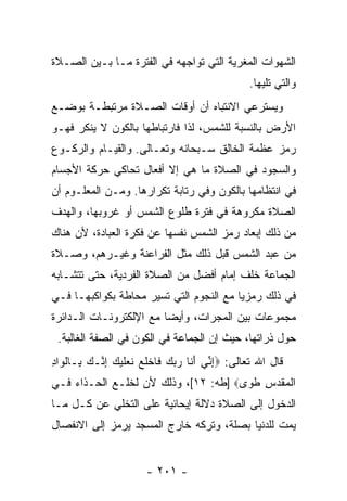 ‫ﺍﻟﺸﻬﻭﺍﺕ ﺍﻟﻤﻐﺭﻴﺔ ﺍﻟﺘﻲ ﺘﻭﺍﺠﻬﻪ ﻓﻲ ﺍﻟﻔﺘﺭﺓ ﻤـﺎ ﺒـﻴﻥ ﺍﻟﺼـﻼﺓ‬
                                               ‫ﻭﺍﻟﺘﻲ ﺘﻠﻴﻬﺎ.‬
‫ﻭﻴﺴﺘﺭﻋﻲ ﺍﻻﻨﺘﺒﺎﻩ ﺃﻥ ﺃﻭﻗﺎﺕ ﺍﻟﺼـﻼﺓ ﻤﺭﺘﺒﻁـﺔ ﺒﻭﻀـﻊ‬
                           ‫‪‬‬
‫ﺍﻷﺭﺽ ﺒﺎﻟﻨﺴﺒﺔ ﻟﻠﺸﻤﺱ، ﻟﺫﺍ ﻓﺎﺭﺘﺒﺎﻁﻬﺎ ﺒﺎﻟﻜﻭﻥ ﻻ ﻴﻨﻜﺭ ﻓﻬـﻭ‬
‫ﺭﻤﺯ ﻋﻅﻤﺔ ﺍﻟﺨﺎﻟﻕ ﺴـﺒﺤﺎﻨﻪ ﻭﺘﻌـﺎﻟﻰ. ﻭﺍﻟﻘﻴـﺎﻡ ﻭﺍﻟﺭﻜـﻭﻉ‬
‫ﻭﺍﻟﺴﺠﻭﺩ ﻓﻲ ﺍﻟﺼﻼﺓ ﻤﺎ ﻫﻲ ﺇﻻ ﺃﻓﻌﺎل ﺘﺤﺎﻜﻲ ﺤﺭﻜﺔ ﺍﻷﺠﺴﺎﻡ‬
‫ﻓﻲ ﺍﻨﺘﻅﺎﻤﻬﺎ ﺒﺎﻟﻜﻭﻥ ﻭﻓﻲ ﺭﺘﺎﺒﺔ ﺘﻜﺭﺍﺭﻫﺎ. ﻭﻤـﻥ ﺍﻟﻤﻌﻠـﻭﻡ ﺃﻥ‬
‫‪‬‬
‫ﺍﻟﺼﻼﺓ ﻤﻜﺭﻭﻫﺔ ﻓﻲ ﻓﺘﺭﺓ ﻁﻠﻭﻉ ﺍﻟﺸﻤﺱ ﺃﻭ ﻏﺭﻭﺒﻬﺎ، ﻭﺍﻟﻬﺩﻑ‬
‫ﻤﻥ ﺫﻟﻙ ﺇﺒﻌﺎﺩ ﺭﻤﺯ ﺍﻟﺸﻤﺱ ﻨﻔﺴﻬﺎ ﻋﻥ ﻓﻜﺭﺓ ﺍﻟﻌﺒﺎﺩﺓ، ﻷﻥ ﻫﻨﺎﻙ‬
     ‫‪‬‬
‫ﻤﻥ ﻋﺒﺩ ﺍﻟﺸﻤﺱ ﻗﺒل ﺫﻟﻙ ﻤﺜل ﺍﻟﻔﺭﺍﻋﻨﺔ ﻭﻏﻴـﺭﻫﻡ، ﻭﺼـﻼﺓ‬
‫ﺍﻟﺠﻤﺎﻋﺔ ﺨﻠﻑ ﺇﻤﺎﻡ ﺃﻓﻀل ﻤﻥ ﺍﻟﺼﻼﺓ ﺍﻟﻔﺭﺩﻴﺔ، ﺤﺘﻰ ﺘﺘﺸـﺎﺒﻪ‬
‫ﻓﻲ ﺫﻟﻙ ﺭﻤﺯ ‪‬ﺎ ﻤﻊ ﺍﻟﻨﺠﻭﻡ ﺍﻟﺘﻲ ﺘﺴﻴﺭ ﻤﺤﺎﻁﺔ ﺒﻜﻭﺍﻜﺒﻬـﺎ ﻓـﻲ‬
                                         ‫ﻴ‬
‫ﻤﺠﻤﻭﻋﺎﺕ ﺒﻴﻥ ﺍﻟﻤﺠﺭﺍﺕ، ﻭﺃﻴ ‪‬ﺎ ﻤﻊ ﺍﻹﻟﻜﺘﺭﻭﻨـﺎﺕ ﺍﻟـﺩﺍﺌﺭﺓ‬
                         ‫ﻀ‬
 ‫ﺤﻭل ﺫﺭﺍﺘﻬﺎ، ﺤﻴﺙ ﺇﻥ ﺍﻟﺠﻤﺎﻋﺔ ﻓﻲ ﺍﻟﻜﻭﻥ ﻓﻲ ﺍﻟﺼﻔﺔ ﺍﻟﻐﺎﻟﺒﺔ.‬
‫ﻗﺎل ﺍﷲ ﺘﻌﺎﻟﻰ: ‪‬ﺇ ﱢﻲ ﺃ ﹶﺎ ﺭﺒﻙ ﹶﺎﺨﻠﻊ ﻨﻌﻠﻴﻙ ﺇ ﱠـﻙ ِـﺎﻟ ‪‬ﺍﺩ‬
‫ِﻨ َﻨ ‪   ‬ﻓ ﹾ ﹶ ‪ ‬ﹶ ‪ ‬ﹶ ‪ِ  ‬ﻨ ‪ ‬ﺒ ﹾﻭ ِ‬
‫ﺍﻟﻤﻘﺩ ِ ﻁ ‪‬ﻯ‪] ‬ﻁﻪ: ٢١[، ﻭﺫﻟﻙ ﻷﻥ ﻟﺨﻠـﻊ ﺍﻟﺤـﺫﺍﺀ ﻓـﻲ‬
                                      ‫ﹾ ‪ ‬ﹶ ‪‬ﺱ ﹸﻭ‬
‫ﺍﻟﺩﺨﻭل ﺇﻟﻰ ﺍﻟﺼﻼﺓ ﺩﻻﻟﺔ ﺇﻴﺤﺎﺌﻴﺔ ﻋﻠﻰ ﺍﻟﺘﺨﻠﻲ ﻋﻥ ﻜـل ﻤـﺎ‬
‫ﻴﻤﺕ ﻟﻠﺩﻨﻴﺎ ﺒﺼﻠﺔ، ﻭﺘﺭﻜﻪ ﺨﺎﺭﺝ ﺍﻟﻤﺴﺠﺩ ﻴﺭﻤﺯ ﺇﻟﻰ ﺍﻻﻨﻔﺼﺎل‬


                      ‫- ١٠٢ -‬
 