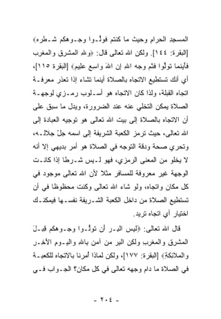 ‫ﺍﻟﻤﺴﺠﺩ ﺍﻟﺤ ‪‬ﺍﻡ ﻭﺤﻴﺙ ‪‬ﺎ ﻜﻨﺘﻡ ﻓﻭﱡـﻭﺍ ﻭ ‪‬ـﻭﻫ ﹸﻡ ﹶـﻁﺭﻩ‪‬‬
 ‫‪‬ﺠ ‪‬ﻜ ‪ ‬ﺸ ﹾ ‪ ‬‬    ‫ﹾ ‪ ِ ِ  ‬ﹾ ‪‬ﺭ ِ ‪   ‬ﹸ ﻤ ﹸ ﹾ ﹸ ‪ ‬ﹶ ‪‬ﻟ‬
‫]ﺍﻟﺒﻘﺭﺓ: ٤٤١[. ﻭﻟﻜﻥ ﺍﷲ ﺘﻌﺎﻟﻰ ﻗﺎل: ‪‬ﻭﷲ ﺍﻟﻤﺸﺭﻕ ‪‬ﺍﻟﻤﻐﺭﺏ‬
‫‪ ِ ‬ﹾ‪ ‬ﹾِ ﹸ ﻭ ﹾ‪‬ﹾِ ‪‬‬
‫ﻓﺄﻴﻨ ‪‬ﺎ ﺘﻭﱡﻭﺍ ﻓﺜﻡ ﻭﺠﻪ ﺍﷲ ﺇﻥ ﺍﷲ ‪‬ﺍﺴﻊ ﻋ ِﻴﻡ‪] ‬ﺍﻟﺒﻘﺭﺓ ٥١١[،‬
               ‫ﹶ َ ‪ ‬ﹶﻤ ﹸ ‪ ‬ﻟ ﹶ ﹶ ‪ َ  ِ ِ    ‬ﻭ ِ ‪  ‬ﻠ ‪‬‬
‫ﺃﻱ ﺃ ﹼﻙ ﺘﺴﺘﻁﻴﻊ ﺍﻻﺘﺠﺎﻩ ﺒﺎﻟﺼﻼﺓ ﺃﻴﻨﻤﺎ ﺘﺸﺎﺀ ﺇﺫﺍ ﺘﻌﺫﺭ ﻤﻌﺭﻓـﺔ‬
                                                 ‫ﻨ‬
‫ﺍﺘﺠﺎﻩ ﺍﻟﻘﺒﻠﺔ، ﻭﻟﺫﺍ ﻜﺎﻥ ﺍﻻﺘﺠﺎﻩ ﻫﻭ ﺃﺴـﻠﻭﺏ ﺭﻤـﺯﻱ ﻟﻭﺠﻬـﺔ‬
‫ﺍﻟﺼﻼﺓ ﻴﻤﻜﻥ ﺍﻟﺘﺨﻠﻲ ﻋﻨﻪ ﻋﻨﺩ ﺍﻟﻀﺭﻭﺭﺓ، ﻭﻴﺩل ﻤﺎ ﺴﺒﻕ ﻋﻠﻰ‬
‫ﺃﻥ ﺍﻻﺘﺠﺎﻩ ﺒﺎﻟﺼﻼﺓ ﺇﻟﻰ ﺒﻴﺕ ﺍﷲ ﺘﻌﺎﻟﻰ ﻫﻭ ﺘﻭﺠﻴﻪ ﺍﻟﻌﺒﺎﺩﺓ ﺇﻟﻰ‬
                                                    ‫‪‬‬
‫ﺍﷲ ﺘﻌﺎﻟﻰ، ﺤﻴﺙ ﺘﺭﻤﺯ ﺍﻟﻜﻌﺒﺔ ﺍﻟﺸﺭﻴﻔﺔ ﺇﻟﻰ ﺍﺴﻤﻪ ﺠل ﺠﻼﻟـﻪ،‬
       ‫ّ‬
‫ﻭﺘﺤﺭﻱ ﺼﺤﺔ ﻭﺩﻗﺔ ﺍﻟﺘﻭﺠﻪ ﻓﻲ ﺍﻟﺼﻼﺓ ﻫﻭ ﺃﻤﺭ ﺒﺩﻴﻬﻲ ﺇﻻ ﺃ ﹼﻪ‬
 ‫ﹼ ﻨ‬
‫ﻻ ﻴﺨﻠﻭ ﻤﻥ ﺍﻟﻤﻌﻨﻰ ﺍﻟﺭﻤﺯﻱ، ﻓﻬﻭ ﻟـﻴﺱ ﺸـﺭ ﹰﺎ ﺇﺫﺍ ﻜﺎﻨـﺕ‬
           ‫ﻁ‬
‫ﺍﻟﻭﺠﻬﺔ ﻏﻴﺭ ﻤﻌﺭﻭﻓﺔ ﻟﻠﻤﺴﺎﻓﺭ ﻤﺜﻼ ﻷﻥ ﺍﷲ ﺘﻌﺎﻟﻰ ﻤﻭﺠﻭﺩ ﻓﻲ‬
                     ‫ﹰ‬
‫ﻜل ﻤﻜﺎﻥ ﻭﺍﺘﺠﺎﻩ، ﻭﻟﻭ ﺸﺎﺀ ﺍﷲ ﺘﻌﺎﻟﻰ ﻭﻜﻨﺕ ﻤﺤﻅﻭ ﹰﺎ ﻓﻲ ﺃﻥ‬
‫‪‬‬      ‫ﻅ‬      ‫ﹶ‬
‫ﺘﺴﺘﻁﻴﻊ ﺍﻟﺼﻼﺓ ﻤﻥ ﺩﺍﺨل ﺍﻟﻜﻌﺒﺔ ﺍﻟﺸـﺭﻴﻔﺔ ﻨﻔﺴـﻬﺎ ﻓﻴﻤﻜﻨـﻙ‬
                                       ‫ﺍﺨﺘﻴﺎﺭ ﺃﻱ ﺍﺘﺠﺎﻩ ﺘﺭﻴﺩ.‬
‫ﻗﺎل ﺍﷲ ﺘﻌﺎﻟﻰ: ‪‬ﻟﻴ ‪ ‬ﺍﻟ ِـﺭ َﻥ ﺘﻭﱡـﻭﺍ ﻭ ‪‬ـﻭﻫ ﹸﻡ ﻗ ‪‬ـل‬
‫‪‬ﺠ ‪‬ﻜ ‪ِ ‬ﺒ َ‬       ‫ﹶ ‪‬ﺱ ﹾﺒ ‪ ‬ﺃ ﹸ ‪‬ﻟ‬
‫ﺍﻟﻤﺸﺭﻕ ‪‬ﺍﻟﻤﻐﺭﺏ ‪‬ﻟ ِﻥ ﺍﻟﺒﺭ ﻤﻥ ﺁﻤﻥ ِﺎﷲ ‪‬ﺍﻟ ‪‬ـﻭﻡ ﺍﻵ ِـﺭ‬
‫ﹾ ‪ ‬ﹾ ِ ِ ﻭ ﹾ ‪ ‬ﹾ ِ ِ ﻭ ﹶﻜ ‪ ‬ﹾ ِ ‪     ‬ﺒ ِ ﻭ ﹾﻴ ‪َ ِ ‬ﺨ ِ‬
‫‪‬ﺍﻟ ‪‬ﻼ ِﻜ ِ‪] ‬ﺍﻟﺒﻘﺭﺓ: ٧٧١[، ﻭﻟﻜﻥ ﻟﻤﺎﺫﺍ ُﻤﺭﻨﺎ ﺒﺎﻻﺘﺠﺎﻩ ﻟﻠﻜﻌﺒـﺔ‬
                    ‫ﺃ‬                            ‫ﻭ ﹾﻤ ﹶﺌ ﹶﺔ‬
‫ﻓﻲ ﺍﻟﺼﻼﺓ ﻤﺎ ﺩﺍﻡ ﻭﺠﻬﻪ ﺘﻌﺎﻟﻰ ﻓﻲ ﻜل ﻤﻜﺎﻥ؟ ﺍﻟﺠـﻭﺍﺏ ﻓـﻲ‬


                       ‫- ٤٠٢ -‬
 