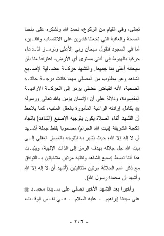 ‫ﺘﻌﺎﻟﻰ، ﻭﻓﻲ ﺍﻟﻘﻴﺎﻡ ﻤﻥ ﺍﻟﺭﻜﻭﻉ، ﻨﺤﻤﺩ ﺍﷲ ﻭﻨﺸﻜﺭﻩ ﻋﻠﻰ ﻤﻨﺤﻨﺎ‬
‫ﺍﻟﺼﺤﺔ ﻭﺍﻟﻌﺎﻓﻴﺔ ﺍﻟﺘﻲ ﺘﺠﻌﻠﻨﺎ ﻗﺎﺩﺭﻴﻥ ﻋﻠﻰ ﺍﻻﻨﺘﺼﺎﺏ ﻭﺍﻗﻔـﻴﻥ،‬
‫ﺃﻤﺎ ﻓﻲ ﺍﻟﺴﺠﻭﺩ ﻓﻨﻘﻭل ﺴﺒﺤﺎﻥ ﺭﺒﻲ ﺍﻷﻋﻠﻰ ﻭﻨﺭﻤـﺯ ﻟﻠـﺩﻋﺎﺀ‬
‫ﺤﺭﻜ ‪‬ﺎ ﺒﺎﻟﻬﺒﻭﻁ ﺇﻟﻰ ﺃﺩﻨﻰ ﻤﺴﺘﻭﻯ ﺃﻱ ﺍﻷﺭﺽ، ﺍﻋﺘﺭﺍ ﹰﺎ ﻤﻨﺎ ﺒﺄﻥ‬
         ‫ﻓ‬                                        ‫ﻴ‬
‫ﺴﺒﺤﺎﻨﻪ ﺃﻋﻠﻰ ﻤﻨﺎ ﺠﻤﻴ ‪‬ﺎ. ﻭﺍﻟﺘﺸﻬﺩ ﺤﺭﻜـﺔ ﻋﻀـﻠﻴﺔ ﻹﺼـﺒﻊ‬
                             ‫ﻌ‬
‫ﺍﻟﺸﺎﻫﺩ ﻭﻫﻭ ﻤﻁﻠﻭﺏ ﻤﻥ ﺍﻟﻤﺼﻠﻲ ﻤﻬﻤﺎ ﻜﺎﻨﺕ ﺩﺭﺠـﺔ ﺤﺎﻟﺘـﻪ‬
‫ﺍﻟﺼﺤﻴﺔ، ﻷ ﹼﻪ ﺍﻨﻘﺒﺎﺽ ﻋﻀﻠﻲ ﻴﺭﻤﺯ ﺇﻟﻰ ﺍﻟﺤﺭﻜـﺔ ﺍﻹﺭﺍﺩﻴـﺔ‬
                                       ‫ﻨ‬
‫ﺍﻟﻤﻘﺼﻭﺩﺓ، ﻭﺩﻻﻟﺔ ﻋﻠﻰ ﺃﻥ ﺍﻹﻨﺴﺎﻥ ﻴﺅﻤﻥ ﺒﺎﷲ ﺘﻌﺎﻟﻰ ﻭﺭﺴﻭﻟﻪ‬
                             ‫‪‬‬
‫‪ ‬ﺒﻜﺎﻤل ﺇﺭﺍﺩﺘﻪ ﺍﻟﻭﺍﻋﻴﺔ ﺍﻟﻤﺄﻤﻭﺭﺓ ﺒﺎﻟﻌﻘل ﺍﻟﻤﺘﻨﺒﻪ، ﻜﻤﺎ ﻴﻼﺤﻅ‬
‫ﺃﻥ ﺍﻟﺘﺸﻬﺩ ﺃﺜﻨﺎﺀ ﺍﻟﺼﻼﺓ ﻴﻜﻭﻥ ﺒﺘﻭﺠﻴﻪ ﺍﻹﺼﺒﻊ )ﺍﻟﺸﺎﻫﺩ( ﺒﺎﺘﺠﺎﻩ‬
‫ﺍﻟﻜﻌﺒﺔ ﺍﻟﺸﺭﻴﻔﺔ )ﺒﻴﺕ ﺍﷲ ﺍﻟﺤﺭﺍﻡ( ﻤﺼﺤﻭ ‪‬ﺎ ﺒﻠﻔﻅ ﺠﻤﻠﺔ ﺃﺸـﻬﺩ‬
                 ‫ﺒ‬
‫ﺃﻥ ﻻ ﺇﻟﻪ ﺇﻻ ﺍﷲ، ﺤﻴﺙ ﻨﺸﻴﺭ ﺒﻪ ﻟﻨﺘﻭﺠﻪ ﺒﺎﻟﻤﺴﺎﺭ ﺍﻟﻌﻘﻠﻲ ﺇﻟـﻰ‬
                                                    ‫‪‬‬
‫ﺒﻴﺕ ﺍﷲ ﺠل ﺠﻼﻟﻪ ﺒﻬﺩﻑ ﺍﻟﺭﻤﺯ ﺇﻟﻰ ﺍﻟﺫﺍﺕ ﺍﻹﻟﻬﻴﺔ، ﻭﻴﺜﺒـﺕ‬
‫ﻫﺫﺍ ﺃﻨﻨﺎ ﻨﺒﺴﻁ ﺇﺼﺒﻊ ﺍﻟﺸﺎﻫﺩ ﻭﻨﺜﻨﻴﻪ ﻤﺭﺘﻴﻥ ﻤﺘﺘﺎﻟﻴﺘﻴﻥ ﺒـﺎﻟﺘﻭﺍﻓﻕ‬
‫ﻤﻊ ﺫﻜﺭ ﺍﺴﻡ ﺍﻟﺠﻼﻟﺔ ﻤﺭﺘﻴﻥ ﻤﺘﺘﺎﻟﻴﺘﻴﻥ )ﺃﺸﻬﺩ ﺃﻥ ﻻ ﺇﻟﻪ ﺇﻻ ﺍﷲ‬
            ‫‪‬‬
                              ‫ﻭﺃﺸﻬﺩ ﺃﻥ ﻤﺤﻤ ‪‬ﺍ ﺭﺴﻭل ﺍﷲ(.‬
                                         ‫ﺩ‬     ‫‪‬‬
‫ﻭﺃﺨﻴ ‪‬ﺍ ﺒﻌﺩ ﺍﻟﺘﺸﻬﺩ ﺍﻷﺨﻴﺭ ﻨﺼﻠﻲ ﻋﻠﻰ ﺴـﻴﺩﻨﺎ ﻤﺤﻤـﺩ ‪‬‬
                                          ‫ﺭ‬
‫ﻋﻠﻰ ﺴﻴﺩﻨﺎ ﺇﺒﺭﺍﻫﻴﻡ ـ ﻋﻠﻴﻪ ﺍﻟﺴﻼﻡ ـ ﻓـﻲ ﻨﻔـﺱ ﺍﻟﻭﻗـﺕ،‬


                      ‫- ٦٠٢ -‬
 