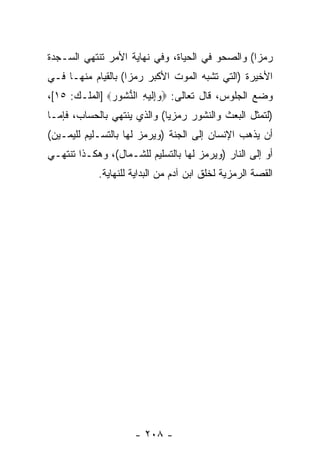 ‫ﺭﻤ ‪‬ﺍ( ﻭﺍﻟﺼﺤﻭ ﻓﻲ ﺍﻟﺤﻴﺎﺓ، ﻭﻓﻲ ﻨﻬﺎﻴﺔ ﺍﻷﻤﺭ ﺘﻨﺘﻬﻲ ﺍﻟﺴـﺠﺩﺓ‬
                                                 ‫ﺯ‬
‫ﺍﻷﺨﻴﺭﺓ )ﺍﻟﺘﻲ ﺘﺸﺒﻪ ﺍﻟﻤﻭﺕ ﺍﻷﻜﺒﺭ ﺭﻤ ‪‬ﺍ( ﺒﺎﻟﻘﻴﺎﻡ ﻤﻨﻬـﺎ ﻓـﻲ‬
                    ‫ﺯ‬
‫ﻭﻀﻊ ﺍﻟﺠﻠﻭﺱ، ﻗﺎل ﺘﻌﺎﻟﻰ: ‪ِ ‬ﻟﻴ ِ ﺍﻟﻨ ﹸﻭﺭ‪] ‬ﺍﻟﻤﻠـﻙ: ٥١[،‬
               ‫ﻭ ﺇ ﹶ ‪‬ﻪ ﱡﺸ ‪‬‬
‫)ﻟﺘﻤﺜل ﺍﻟﺒﻌﺙ ﻭﺍﻟﻨﺸﻭﺭ ﺭﻤﺯ ‪‬ﺎ( ﻭﺍﻟﺫﻱ ﻴﻨﺘﻬﻲ ﺒﺎﻟﺤﺴﺎﺏ، ﻓﺈﻤـﺎ‬
                             ‫ﻴ‬
‫ﺃﻥ ﻴﺫﻫﺏ ﺍﻹﻨﺴﺎﻥ ﺇﻟﻰ ﺍﻟﺠﻨﺔ )ﻭﻴﺭﻤﺯ ﻟﻬﺎ ﺒﺎﻟﺘﺴـﻠﻴﻡ ﻟﻠﻴﻤـﻴﻥ(‬
                                                    ‫‪‬‬
‫ﺃﻭ ﺇﻟﻰ ﺍﻟﻨﺎﺭ )ﻭﻴﺭﻤﺯ ﻟﻬﺎ ﺒﺎﻟﺘﺴﻠﻴﻡ ﻟﻠﺸـﻤﺎل(، ﻭﻫﻜـﺫﺍ ﺘﻨﺘﻬـﻲ‬
            ‫ﺍﻟﻘﺼﺔ ﺍﻟﺭﻤﺯﻴﺔ ﻟﺨﻠﻕ ﺍﺒﻥ ﺁﺩﻡ ﻤﻥ ﺍﻟﺒﺩﺍﻴﺔ ﻟﻠﻨﻬﺎﻴﺔ.‬




                     ‫- ٨٠٢ -‬
 