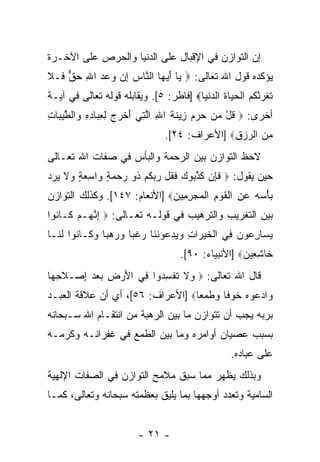 ‫ﺇﻥ ﺍﻟﺘﻭﺍﺯﻥ ﻓﻲ ﺍﻹﻗﺒﺎل ﻋﻠﻰ ﺍﻟﺩﻨﻴﺎ ﻭﺍﻟﺤﺭﺹ ﻋﻠﻰ ﺍﻵﺨـﺭﺓ‬
‫ﻴﺅﻜﺩﻩ ﻗﻭل ﺍﷲ ﺘﻌﺎﻟﻰ: ‪ ‬ﺎ ﺃﻴ ‪‬ﺎ ﺍﻟ ﱠﺎﺱ ﺇﻥ ﻭﻋﺩ ﺍﷲ ﺤﻕ ﹶـﻼ‬
‫ﻴ َ ‪‬ﻬ ﻨ ‪  ِ     ِ ‬ﱞ ﻓ ﹶ‬
‫ﺘﻐ ‪ ‬ﱠﻜﻡ ﺍﻟﺤ ‪‬ﺎﺓ ﺍﻟﺩﻨ ‪‬ﺎ‪] ‬ﻓﺎﻁﺭ: ٥[. ﻭﻴﻘﺎﺒﻠﻪ ﻗﻭﻟﻪ ﺘﻌﺎﻟﻰ ﻓﻲ ﺁﻴـﺔ‬
                                        ‫ﹶ ﹸﺭﻨ ﹸ ‪ ‬ﹾ ‪‬ﻴ ﹸ ‪ ‬ﹾﻴ‬
‫ﺃﺨﺭﻯ: ‪ ‬ﻗل ﻤﻥ ﺤﺭﻡ ِﻴﻨﺔ ﺍﷲ ﺍﻟ ِﻲ ﺃﺨ ‪  ‬ﻟﻌ ‪‬ﺎﺩﻩ ‪‬ﺍﻟﻁﻴ ‪‬ﺎﺕ‬
‫ﹸ ْ ‪     ‬ﺯ ﹶ ﹶ ِ ﱠﺘ َ ﹾﺭﺝ ِ ِﺒ ِ ِ ﻭ ﹾ ﱠ ‪‬ﺒ ِ‬
                                ‫ﻤﻥ ﺍﻟﺭﺯﻕ‪] ‬ﺍﻷﻋﺭﺍﻑ: ٤٢[.‬
                                               ‫ِ‪ِ  ‬‬
‫ﻻﺤﻅ ﺍﻟﺘﻭﺍﺯﻥ ﺒﻴﻥ ﺍﻟﺭﺤﻤﺔ ﻭﺍﻟﺒﺄﺱ ﻓﻲ ﺼﻔﺎﺕ ﺍﷲ ﺘﻌـﺎﻟﻰ‬
‫ﺤﻴﻥ ﻴﻘﻭل: ‪ ‬ﻓ ِﻥ ﻜﺫ ‪‬ﻭﻙ ﻓ ﹸل ﺭﺒﻜﻡ ﹸﻭ ﺭﺤﻤﺔ ‪‬ﺍﺴﻌﺔ ‪‬ﻻ ﻴﺭ ‪‬‬
‫ﹶﺈ ﹶ ﱠﺒ ‪ ‬ﹶﻘ ‪  ‬ﹸ ‪ ‬ﺫ ‪ ٍ   ‬ﻭ ِ ‪ ٍ ‬ﻭ ﹶ ‪ ‬ﺩ‬
‫ﺒﺄﺴﻪ ﻋﻥ ﺍﻟﻘﻭﻡ ﺍﻟﻤﺠﺭ ِﻴﻥ‪] ‬ﺍﻷﻨﻌﺎﻡ: ٧٤١[. ﻭﻜﺫﻟﻙ ﺍﻟﺘﻭﺍﺯﻥ‬
                              ‫‪ ِ    ْ ‬ﹾ ﹶ ‪ ِ ‬ﹾ ‪ِ  ‬ﻤ ‪‬‬
‫ﺒﻴﻥ ﺍﻟﺘﻐﺭﻴﺏ ﻭﺍﻟﺘﺭﻫﻴﺏ ﻓﻲ ﻗﻭﻟـﻪ ﺘﻌـﺎﻟﻰ: ‪ ‬ﺇﻨ ‪‬ـﻡ ﹶـﺎ ﹸﻭﺍ‬
  ‫ِ ﱠﻬ ‪ ‬ﻜ ﻨ‬
‫ﻴ ‪‬ﺎﺭ ‪‬ﻭﻥ ِﻲ ﺍﻟﺨﻴ ‪‬ﺍﺕ ﻭﻴﺩ ‪‬ﻭﻨ ﹶﺎ ﺭﻏ ‪‬ﺎ ﻭﺭﻫ ‪‬ﺎ ﻭ ﹶـﺎ ﹸﻭﺍ ﻟ ﹶـﺎ‬
  ‫‪‬ﺴ ِﻋ ‪ ‬ﻓ ﹾ ﹶ ‪‬ﺭ ِ ‪  ‬ﻋ ﹶﻨ ‪ ‬ﹶﺒ ‪  ‬ﺒ ‪‬ﻜ ﻨ ﹶﻨ‬
                                     ‫ﹶﺎﺸ ِﻴ ‪] ‬ﺍﻷﻨﺒﻴﺎﺀ: ٠٩[.‬
                                                     ‫ﺨ ِﻌ ﻥ‬
‫ﻗﺎل ﺍﷲ ﺘﻌﺎﻟﻰ: ‪ ‬ﻻ ﺘﻔﺴ ‪‬ﻭﺍ ِﻲ ﺍﻷﺭﺽ ﺒﻌﺩ ﺇﺼ‪‬ـﻼﺤ ‪‬ﺎ‬
 ‫ﹶ ِﻬ‬   ‫ﻭ ﹶ ﹸ ﹾ ِﺩ ﻓ َ ‪ِ    ِ ‬‬
‫‪‬ﺍﺩ ‪‬ﻭﻩ ﺨﻭ ﹰﺎ ﻭﻁﻤ ‪‬ﺎ‪] ‬ﺍﻷﻋﺭﺍﻑ: ٦٥[، ﺃﻱ ﺃﻥ ﻋﻼﻗﺔ ﺍﻟﻌﺒـﺩ‬
                                  ‫ﻭ ‪‬ﻋ ‪ ‬ﹶ ‪‬ﻓ ‪ ‬ﹶ ‪‬ﻌ‬
‫ﺒﺭﺒﻪ ﻴﺠﺏ ﺃﻥ ﺘﺘﻭﺍﺯﻥ ﻤﺎ ﺒﻴﻥ ﺍﻟﺭﻫﺒﺔ ﻤﻥ ﺍﻨﺘﻘـﺎﻡ ﺍﷲ ﺴـﺒﺤﺎﻨﻪ‬
‫ﺒﺴﺒﺏ ﻋﺼﻴﺎﻥ ﺃﻭﺍﻤﺭﻩ ﻭﻤﺎ ﺒﻴﻥ ﺍﻟﻁﻤﻊ ﻓﻲ ﻏﻔﺭﺍﻨـﻪ ﻭﻜﺭﻤـﻪ‬
                                                   ‫ﻋﻠﻰ ﻋﺒﺎﺩﻩ.‬
‫ﻭﺒﺫﻟﻙ ﻴﻅﻬﺭ ﻤﻤﺎ ﺴﺒﻕ ﻤﻼﻤﺢ ﺍﻟﺘﻭﺍﺯﻥ ﻓﻲ ﺍﻟﺼﻔﺎﺕ ﺍﻹﻟﻬﻴﺔ‬
‫ﺍﻟﺴﺎﻤﻴﺔ ﻭﺘﻌﺩﺩ ﺃﻭﺠﻬﻬﺎ ﺒﻤﺎ ﻴﻠﻴﻕ ﺒﻌﻅﻤﺘﻪ ﺴﺒﺤﺎﻨﻪ ﻭﺘﻌﺎﻟﻰ، ﻜﻤـﺎ‬


                         ‫- ١٢ -‬
 