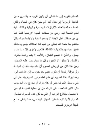 ‫ﺍﻟﺼﺎﺌﻡ ﺒﺘﻘﺭﺒﻪ ﺇﻟﻰ ﺍﷲ ﺘﻌﺎﻟﻰ ﺃﻥ ﻴﻜﻭﻥ ﺃﻗﺭﺏ ﻤﺎ ﻴﻜـﻭﻥ ﻤـﻥ‬
                       ‫‪‬‬
‫ﺍﻟﻨﺎﺤﻴﺔ ﺍﻟﺭﻤﺯﻴﺔ ﺇﻟﻰ ﺤﺎل ﺃﺒﻴﻪ ﺁﺩﻡ ﺤﻴﻥ ﻜﺎﻥ ﻓﻲ ﺍﻟﺠﻨﺔ، ﻭﺍﻟﺫﻱ‬
‫ﺍﺘﺼﻑ ﺤﺎﻟﻪ ﺒﺎﻨﻌﺩﺍﻡ ﺍﻹﻓﺭﺍﺯﺍﺕ ﺍﻟﻬﻀﻤﻴﺔ ﻭﺍﻟﺒﻭﻟﻴﺔ ﻭﺍﻟﺘﻨﺎﺴـﻠﻴﺔ‬
‫ﻟﻌﺩﻡ ﺍﻟﺤﺎﺠﺔ ﻟﻬﺎ، ﻭﻫﻲ ﻤﻥ ﺼﻔﺎﺕ ﺍﻟﺤﻴﺎﺓ ﺍﻷﺭﻀﻴﺔ ﻓﻘﻁ. ﻜﻤﺎ‬
‫ﺃﻥ ﻤﻥ ﺼﻔﺎﺕ ﺃﻫل ﺍﻟﺠﻨﺔ ﺃﻻ ﻴﺴﻤﻌﻭﺍ ﻟﻐ ‪‬ﺍ ﻭﻻ ﻴﺘﺤﺎﺴﺩﻭﺍ، ﻭﻜل‬
‫ﱞ‬                 ‫ﻭ‬           ‫ﹼ‬                    ‫‪‬‬
‫ﻤﻜﺘﻑ ﺒﻤﺎ ﻤﻨﺤﻪ ﺍﷲ ﺘﻌﺎﻟﻰ ﻤﻥ ﻨﻌﻴﻡ ﻓﻼ ﺍﺤﺘﻜﺎﻙ ﺒﻴﻨﻬﻡ ﻭﺒـﺫﻟﻙ‬
                                                 ‫ٍ‬
‫ﺘﺘﻤﻴﺯ ﺤﻭﺍﺴﻬﻡ ﺒﺎﻟﻁﻬﺎﺭﺓ ﺍﻟﻜﺎﻤﻠﺔ، ﻓﺎﻟﻌﻴﻥ ﻻ ﺘﺭﻯ ﺇﻻ ﻤـﺎ ﻫـﻭ‬
‫ﺠﻤﻴل، ﻭﺍﻷﺫﻥ ﻻ ﺘﺴﻤﻊ ﺍﻟﻨﺸﺎﺯ، ﻭﺍﻷﻨﻑ ﻻ ﻴﺸﻡ ﺭﺍﺌﺤﺔ ﻤﻨﻔﺭﺓ،‬
‫ﻭﺍﻟﻠﺴﺎﻥ ﻻ ﻴﻨﻁﻕ ﺇﻻ ﺍﻟﺨﻴﺭ، ﻭﻜل ﻤﺎ ﺴﺒﻕ ﺤﺙ ﻋﻠﻴﻪ ﺍﻟﺼﻴﺎﻡ،‬
‫ﻭﻤﻥ ﻫﻨﺎ ﻜﺎﻥ ﻤﻥ ﻓﺭﻭﺽ ﺍﻟﺼﻭﻡ ﺃﻥ ﻨﺘﺸـﺒﻪ ﺒﺄﻫـل ﺍﻟﺠﻨـﺔ‬
                    ‫‪‬‬
‫ﻭﻟﻭ ﻤﺅﻗ ﹰﺎ ﻭﺘﻴﻤ ﹰﺎ ﺃﻥ ﻨﻜﻭﻥ ﻤﻨﻬﻡ ﺒﻌﺩ ﺤﻴﻥ ﺒـﺈﺫﻥ ﺍﷲ ﺘﻌـﺎﻟﻰ،‬
                                   ‫ﻨ ‪‬‬         ‫ﺘ‬
‫ﻭﻤﻤﺎ ﻴﺅﻜﺩ ﻫﺫﺍ ﺍﻟﻤﻔﻬﻭﻡ ﺃﻥ ﻤﻨﻊ ﺍﻟﻁﻌﺎﻡ ﻓﻲ ﺍﻟﺼﻴﺎﻡ ﻴﺸـﻤل ﺃﻱ‬
                              ‫‪‬‬
‫ﺸﻲﺀ ﻴﺩﺨل ﺍﻟﺠﻭﻑ ﺤﺘﻰ ﻟﻭ ﻜﺎﻥ ﺘﺭﺍ ‪‬ﺎ ﺃﻭ ﻴﺨﺭﺝ ﻤﻥ ﺍﻟﺠـﻭﻑ‬
                   ‫ﺒ‬
‫ﻤﺜل ﺍﻟﺘﻘﻴﺅ ﺍﻟﻤﺘﻌﻤﺩ، ﻋﻠﻰ ﺍﻟﺭﻏﻡ ﻤﻥ ﺃﻥ ﻋﻤﻠﻴﺔ ﺘﻐﺫﻴـﺔ ﺍﻟﺒـﺩﻥ‬
                    ‫‪‬‬
‫ﻻ ﺘﺤﺼل ﺒﺎﺒﺘﻼﻉ ﺍﻟﺘﺭﺍﺏ ﺃﻭ ﺍﻟﻘﻲﺀ، ﻟﻜﻥ ﻫﺫﻩ ﺍﻟﻤـﻭﺍﺩ ﺘﺒﻁـل‬
‫ﺍﻟﺼﻴﺎﻡ ﻷ ﹼﻬﺎ ﺘﻘﻭﻡ ﺒﺘﺤﻔﻴﺯ ﺍﻟﺠﻬﺎﺯ ﺍﻟﻬﻀﻤﻲ، ﻤﻤﺎ ﻴﺘﻨﺎﻓﻰ ﻤـﻊ‬
                                            ‫ﻨ‬
                                   ‫ﺍﻟﻤﺒﺩﺃ ﺍﻟﺭﻤﺯﻱ ﻟﻠﺼﻴﺎﻡ.‬




                     ‫- ٠١٢ -‬
 