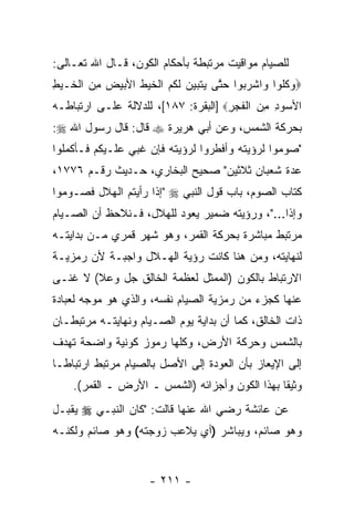 ‫ﻟﻠﺼﻴﺎﻡ ﻤﻭﺍﻗﻴﺕ ﻤﺭﺘﺒﻁﺔ ﺒﺄﺤﻜﺎﻡ ﺍﻟﻜﻭﻥ، ﻗـﺎل ﺍﷲ ﺘﻌـﺎﻟﻰ:‬
‫‪‬ﻭﻜﹸﻭﺍ ‪‬ﺍﺸﺭ ‪‬ﻭﺍ ﺤﺘﻰ ‪‬ﺘ ‪‬ﻴ ‪ ‬ﻟ ﹸﻡ ﺍﻟﺨﻴﻁ ﺍﻷﺒﻴﺽ ﻤﻥ ﺍﻟ ﹶـﻴﻁ‬
‫‪ ‬ﹸﻠ ﻭ ﹾ ‪‬ﺒ ‪ ‬ﱠ ﻴ ﹶﺒ ‪‬ﻥ ﹶﻜ ‪ ‬ﹾ ﹶ ‪ ‬ﹸ ‪  ِ   ‬ﹾﺨ ‪ِ ‬‬
‫ﺍﻷﺴﻭﺩ ﻤﻥ ﺍﻟﻔﺠﺭ‪] ‬ﺍﻟﺒﻘﺭﺓ: ٧٨١[، ﻟﻠﺩﻻﻟﺔ ﻋﻠـﻰ ﺍﺭﺘﺒﺎﻁـﻪ‬
                                     ‫‪  ِ ِ ‬ﹾﹶ ‪ِ ‬‬
‫ﺒﺤﺭﻜﺔ ﺍﻟﺸﻤﺱ، ﻭﻋﻥ ﺃﺒﻲ ﻫﺭﻴﺭﺓ ‪ ‬ﻗﺎل: ﻗﺎل ﺭﺴﻭل ﺍﷲ ‪:‬‬
‫"ﺼﻭﻤﻭﺍ ﻟﺭﺅﻴﺘﻪ ﻭﺃﻓﻁﺭﻭﺍ ﻟﺭﺅﻴﺘﻪ ﻓﺈﻥ ﻏﺒﻲ ﻋﻠـﻴﻜﻡ ﻓـﺄﻜﻤﻠﻭﺍ‬
                    ‫‪‬‬
‫ﻋ ‪‬ﺓ ﺸﻌﺒﺎﻥ ﺜﻼﺜﻴﻥ" ﺼﺤﻴﺢ ﺍﻟﺒﺨﺎﺭﻱ، ﺤـﺩﻴﺙ ﺭﻗـﻡ ٦٧٧١،‬
                                             ‫ﺩ‬
‫ﻜﺘﺎﺏ ﺍﻟﺼﻭﻡ، ﺒﺎﺏ ﻗﻭل ﺍﻟﻨﺒﻲ ‪" ‬ﺇﺫﺍ ﺭﺃﻴﺘﻡ ﺍﻟﻬﻼل ﻓﺼـﻭﻤﻭﺍ‬
‫ﻭﺇﺫﺍ..."، ﻭﺭﺅﻴﺘﻪ ﻀﻤﻴﺭ ﻴﻌﻭﺩ ﻟﻠﻬﻼل، ﻓـﻨﻼﺤﻅ ﺃﻥ ﺍﻟﺼـﻴﺎﻡ‬
        ‫‪‬‬
‫ﻤﺭﺘﺒﻁ ﻤﺒﺎﺸﺭﺓ ﺒﺤﺭﻜﺔ ﺍﻟﻘﻤﺭ، ﻭﻫﻭ ﺸﻬﺭ ﻗﻤﺭﻱ ﻤـﻥ ﺒﺩﺍﻴﺘـﻪ‬
‫ﻟﻨﻬﺎﻴﺘﻪ، ﻭﻤﻥ ﻫﻨﺎ ﻜﺎﻨﺕ ﺭﺅﻴﺔ ﺍﻟﻬـﻼل ﻭﺍﺠﺒـﺔ ﻷﻥ ﺭﻤﺯﻴـﺔ‬
       ‫‪‬‬
‫ﺍﻻﺭﺘﺒﺎﻁ ﺒﺎﻟﻜﻭﻥ )ﺍﻟﻤﻤﺜل ﻟﻌﻅﻤﺔ ﺍﻟﺨﺎﻟﻕ ﺠل ﻭﻋﻼ( ﻻ ﻏﻨـﻰ‬
‫ﻋﻨﻬﺎ ﻜﺠﺯﺀ ﻤﻥ ﺭﻤﺯﻴﺔ ﺍﻟﺼﻴﺎﻡ ﻨﻔﺴﻪ، ﻭﺍﻟﺫﻱ ﻫﻭ ﻤﻭﺠﻪ ﻟﻌﺒﺎﺩﺓ‬
‫ﺫﺍﺕ ﺍﻟﺨﺎﻟﻕ، ﻜﻤﺎ ﺃﻥ ﺒﺩﺍﻴﺔ ﻴﻭﻡ ﺍﻟﺼـﻴﺎﻡ ﻭﻨﻬﺎﻴﺘـﻪ ﻤﺭﺘﺒﻁـﺎﻥ‬
                                    ‫‪‬‬
‫ﺒﺎﻟﺸﻤﺱ ﻭﺤﺭﻜﺔ ﺍﻷﺭﺽ، ﻭﻜﻠﻬﺎ ﺭﻤﻭﺯ ﻜﻭﻨﻴﺔ ﻭﺍﻀﺤﺔ ﺘﻬﺩﻑ‬
‫ﺇﻟﻰ ﺍﻹﻴﻌﺎﺯ ﺒﺄﻥ ﺍﻟﻌﻭﺩﺓ ﺇﻟﻰ ﺍﻷﺼل ﺒﺎﻟﺼﻴﺎﻡ ﻤﺭﺘﺒﻁ ﺍﺭﺘﺒﺎ ﹰـﺎ‬
  ‫ﻁ‬                                     ‫‪‬‬
    ‫ﻭﺜﻴ ﹰﺎ ﺒﻬﺫﺍ ﺍﻟﻜﻭﻥ ﻭﺃﺠﺯﺍﺌﻪ )ﺍﻟﺸﻤﺱ ـ ﺍﻷﺭﺽ ـ ﺍﻟﻘﻤﺭ(.‬
                                                ‫ﻘ‬
‫ﻋﻥ ﻋﺎﺌﺸﺔ ﺭﻀﻲ ﺍﷲ ﻋﻨﻬﺎ ﻗﺎﻟﺕ: "ﻜﺎﻥ ﺍﻟﻨﺒـﻲ ‪ ‬ﻴﻘ ‪‬ـل‬
  ‫ﺒ‬
‫ﻭﻫﻭ ﺼﺎﺌﻡ، ﻭﻴﺒﺎﺸﺭ )ﺃﻱ ﻴﻼﻋﺏ ﺯﻭﺠﺘﻪ( ﻭﻫﻭ ﺼﺎﺌﻡ ﻭﻟﻜﻨـﻪ‬


                     ‫- ١١٢ -‬
 