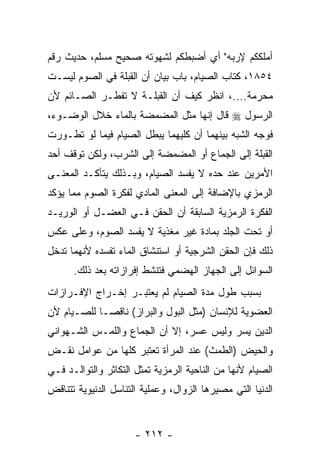 ‫ﺃﻤﻠﻜﻜﻡ ﻹﺭﺒﻪ" ﺃﻱ ﺃﻀﺒﻁﻜﻡ ﻟﺸﻬﻭﺘﻪ ﺼﺤﻴﺢ ﻤﺴﻠﻡ، ﺤﺩﻴﺙ ﺭﻗﻡ‬
‫٤٥٨١، ﻜﺘﺎﺏ ﺍﻟﺼﻴﺎﻡ، ﺒﺎﺏ ﺒﻴﺎﻥ ﺃﻥ ﺍﻟﻘﺒﻠﺔ ﻓﻲ ﺍﻟﺼﻭﻡ ﻟﻴﺴـﺕ‬
‫ﻤﺤﺭﻤﺔ....، ﺍﻨﻅﺭ ﻜﻴﻑ ﺃﻥ ﺍﻟ ﹸﺒﻠـﺔ ﻻ ﺘﻔﻁـﺭ ﺍﻟﺼـﺎﺌﻡ ﻷﻥ‬
                       ‫‪ ‬ﻘ‬
‫ﺍﻟﺭﺴﻭل ‪ ‬ﻗﺎل ﺇﻨﻬﺎ ﻤﺜل ﺍﻟﻤﻀﻤﻀﺔ ﺒﺎﻟﻤﺎﺀ ﺨﻼل ﺍﻟﻭﻀـﻭﺀ،‬
‫ﻓﻭﺠﻪ ﺍﻟﺸﺒﻪ ﺒﻴﻨﻬﻤﺎ ﺃﻥ ﻜﻠﻴﻬﻤﺎ ﻴﺒﻁل ﺍﻟﺼﻴﺎﻡ ﻓﻴﻤﺎ ﻟﻭ ﺘﻁـﻭﺭﺕ‬
                                  ‫‪‬‬
‫ﺍﻟﻘﺒﻠﺔ ﺇﻟﻰ ﺍﻟﺠﻤﺎﻉ ﺃﻭ ﺍﻟﻤﻀﻤﻀﺔ ﺇﻟﻰ ﺍﻟﺸﺭﺏ، ﻭﻟﻜﻥ ﺘﻭﻗﻑ ﺃﺤﺩ‬
‫ﺍﻷﻤﺭﻴﻥ ﻋﻨﺩ ﺤﺩﻩ ﻻ ﻴﻔﺴﺩ ﺍﻟﺼﻴﺎﻡ، ﻭﺒـﺫﻟﻙ ﻴﺘﺄﻜـﺩ ﺍﻟﻤﻌﻨـﻰ‬
‫ﺍﻟﺭﻤﺯﻱ ﺒﺎﻹﻀﺎﻓﺔ ﺇﻟﻰ ﺍﻟﻤﻌﻨﻰ ﺍﻟﻤﺎﺩﻱ ﻟﻔﻜﺭﺓ ﺍﻟﺼﻭﻡ ﻤﻤﺎ ﻴﺅﻜﺩ‬
‫ﺍﻟﻔﻜﺭﺓ ﺍﻟﺭﻤﺯﻴﺔ ﺍﻟﺴﺎﺒﻘﺔ ﺃﻥ ﺍﻟﺤﻘﻥ ﻓـﻲ ﺍﻟﻌﻀـل ﺃﻭ ﺍﻟﻭﺭﻴـﺩ‬
                            ‫‪‬‬
‫ﺃﻭ ﺘﺤﺕ ﺍﻟﺠﻠﺩ ﺒﻤﺎﺩﺓ ﻏﻴﺭ ﻤﻐﺫﻴﺔ ﻻ ‪‬ﻔﺴﺩ ﺍﻟﺼﻭﻡ، ﻭﻋﻠﻰ ﻋﻜﺱ‬
                   ‫ﻴ‬
‫ﺫﻟﻙ ﻓﺈﻥ ﺍﻟﺤﻘﻥ ﺍﻟﺸﺭﺠﻴﺔ ﺃﻭ ﺍﺴﺘﻨﺸﺎﻕ ﺍﻟﻤﺎﺀ ﺘﻔﺴﺩﻩ ﻷ ﹼﻬﻤﺎ ﹸﺩﺨل‬
   ‫ﻨ ﺘ‬
      ‫ﺍﻟﺴﻭﺍﺌل ﺇﻟﻰ ﺍﻟﺠﻬﺎﺯ ﺍﻟﻬﻀﻤﻲ ﻓﺘﻨﺸﻁ ﺇﻓﺭﺍﺯﺍﺘﻪ ﺒﻌﺩ ﺫﻟﻙ.‬
‫ﺒﺴﺒﺏ ﻁﻭل ﻤﺩﺓ ﺍﻟﺼﻴﺎﻡ ﻟﻡ ﻴﻌﺘﺒـﺭ ﺇﺨـﺭﺍﺝ ﺍﻹﻓـﺭﺍﺯﺍﺕ‬
‫ﺍﻟﻌﻀﻭﻴﺔ ﻟﻺﻨﺴﺎﻥ )ﻤﺜل ﺍﻟﺒﻭل ﻭﺍﻟﺒﺭﺍﺯ( ﻨﺎﻗ ‪‬ـﺎ ﻟﻠﺼـﻴﺎﻡ ﻷﻥ‬
‫‪‬‬            ‫ﺼ‬
‫ﺍﻟﺩﻴﻥ ﻴﺴﺭ ﻭﻟﻴﺱ ﻋﺴﺭ، ﺇﻻ ﺃﻥ ﺍﻟﺠﻤﺎﻉ ﻭﺍﻟﻠﻤـﺱ ﺍﻟﺸـﻬﻭﺍﻨﻲ‬
‫ﻭﺍﻟﺤﻴﺽ )ﺍﻟﻁﻤﺙ( ﻋﻨﺩ ﺍﻟﻤﺭﺃﺓ ﺘﻌﺘﺒﺭ ﻜﻠﻬﺎ ﻤﻥ ﻋﻭﺍﻤل ﻨﻘـﺽ‬
‫ﺍﻟﺼﻴﺎﻡ ﻷ ﹼﻬﺎ ﻤﻥ ﺍﻟﻨﺎﺤﻴﺔ ﺍﻟﺭﻤﺯﻴﺔ ﺘﻤﺜل ﺍﻟﺘﻜﺎﺜﺭ ﻭﺍﻟﺘﻭﺍﻟـﺩ ﻓـﻲ‬
                                                ‫ﻨ‬
‫ﺍﻟﺩﻨﻴﺎ ﺍﻟﺘﻲ ﻤﺼﻴﺭﻫﺎ ﺍﻟﺯﻭﺍل، ﻭﻋﻤﻠﻴﺔ ﺍﻟﺘﻨﺎﺴل ﺍﻟﺩﻨﻴﻭﻴﺔ ﺘﺘﻨﺎﻗﺽ‬


                      ‫- ٢١٢ -‬
 