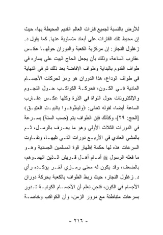 ‫ﻟﻸﺭﺽ ﺒﺎﻟﻨﺴﺒﺔ ﻟﺠﻤﻴﻊ ﻗﺎﺭﺍﺕ ﺍﻟﻌﺎﻟﻡ ﺍﻟﻘﺩﻴﻡ ﺍﻟﻤﺤﻴﻁﺔ ﺒﻬﺎ، ﺤﻴﺙ‬
‫ﺇﻥ ﻤﺤﻴﻁ ﺘﻠﻙ ﺍﻟﻘﺎﺭﺍﺕ ﻋﻠﻰ ﺃﺒﻌﺎﺩ ﻤﺘﺴﺎﻭﻴﺔ ﻋﻨﻬﺎ. ﻜﻤﺎ ﻴﻘﻭل ﺩ.‬
                                                     ‫‪‬‬
‫ﺯﻏﻠﻭل ﺍﻟﻨﺠﺎﺭ: ﺇﻥ ﻤﺭﻜﺯﻴﺔ ﺍﻟﻜﻌﺒﺔ ﻭﺍﻟﺩﻭﺭﺍﻥ ﺤﻭﻟﻬـﺎ ﻋﻜـﺱ‬
‫ﻋﻘﺎﺭﺏ ﺍﻟﺴﺎﻋﺔ، ﻭﺫﻟﻙ ﺒﺄﻥ ﻴﺠﻌل ﺍﻟﺤﺎﺝ ﺍﻟﺒﻴﺕ ﻋﻠﻰ ﻴﺴﺎﺭﻩ ﻓﻲ‬
‫ﻁﻭﺍﻑ ﺍﻟﻘﺩﻭﻡ ﺒﺎﻟﺒﺩﺍﻴﺔ ﻭﻁﻭﺍﻑ ﺍﻹﻓﺎﻀﺔ ﺒﻌﺩ ﺫﻟﻙ ﺜﻡ ﻓﻲ ﺍﻟﻨﻬﺎﻴﺔ‬
‫ﻓﻲ ﻁﻭﺍﻑ ﺍﻟﻭﺩﺍﻉ، ﻫﺫﺍ ﺍﻟﺩﻭﺭﺍﻥ ﻫﻭ ﺭﻤﺯ ﻟﺤﺭﻜﺎﺕ ﺍﻷﺠﺴـﺎﻡ‬
‫ﺍﻟﻤﺎﺩﻴﺔ ﻓـﻲ ﺍﻟﻜـﻭﻥ، ﻓﺤﺭﻜـﺔ ﺍﻟﻜﻭﺍﻜـﺏ ﺤـﻭل ﺍﻟﻨﺠـﻭﻡ‬
‫ﻭﺍﻹﻟﻜﺘﺭﻭﻨﺎﺕ ﺤﻭل ﺍﻟﻨﻭﺍﺓ ﻓﻲ ﺍﻟﺫﺭﺓ ﻭﻜﻠﻬﺎ ﻋﻜـﺱ ﻋﻘـﺎﺭﺏ‬
‫ﺍﻟﺴﺎﻋﺔ ﺃﻴ ‪‬ﺎ، ﻟﻘﻭﻟﻪ ﺘﻌﺎﻟﻰ: ‪‬ﻭﻟﻴﻁﻭ ﹸـﻭﺍ ِﺎﻟﺒﻴ‪‬ـﺕ ﺍﻟﻌ ِﻴـﻕ‪‬‬
 ‫ﺒ ﹾ ‪ ِ ‬ﹾ ‪‬ﺘ ِ‬       ‫‪ ‬ﹾ ‪ ‬ﱠ ‪‬ﻓ‬              ‫ﻀ‬
‫]ﺍﻟﺤﺞ: ٩٢[، ﻭﻜﺫﻟﻙ ﻓﺈﻥ ﺍﻟﻁﻭﺍﻑ ﻴﺘﻡ )ﺤﺴﺏ ﺍﻟﺴﻨﺔ( ﺒﺴـﺭﻋﺔ‬
‫ﻓﻲ ﺍﻟﺩﻭﺭﺍﺕ ﺍﻟﺜﻼﺙ ﺍﻷﻭﻟﻰ ﻭﻫﻭ ﻤﺎ ‪‬ﻌـﺭﻑ ﺒﺎﻟ ‪‬ﻤـل، ﺜـﻡ‬
        ‫ﺭ‬         ‫ﻴ‬
‫ﺒﺎﻟﻤﺸﻲ ﺍﻟﻌﺎﺩﻱ ﻓﻲ ﺍﻷﺭﺒـﻊ ﺩﻭﺭﺍﺕ ﺍﻟﺘـﻲ ﺘﻠﻴﻬـﺎ، ﻭﺘﻔـﺎﻭﺕ‬
‫ﺍﻟﺴﺭﻋﺎﺕ ﻫﺫﻩ ﻟﻬﺎ ﺤﻜﻤﺔ ﺇﻅﻬﺎﺭ ﻗﻭﺓ ﺍﻟﻤﺴﻠﻤﻴﻥ ﺍﻟﺠﺴﺩﻴﺔ ﻭﻫـﻭ‬
‫ﻤﺎ ﻓﻌﻠﻪ ﺍﻟﺭﺴﻭل ‪ ‬ﺃﻤـﺎﻡ ﺃﻫـل ﻗـﺭﻴﺵ ﺍﻟـﺫﻴﻥ ﺍﺘﻬﻤـﻭﻫﻡ،‬
‫ﺒﺎﻟﻀﻌﻑ، ﻭﻗﺩ ﻴﻜﻭﻥ ﻟﻪ ﻤﻌﻨﻰ ﺭﻤـﺯﻱ ﺁﺨـﺭ ﻴﺅﻜـﺩﻩ ﺭﺃﻱ‬
‫ﺩ. ﺯﻏﻠﻭل ﺍﻟﻨﺠﺎﺭ، ﺤﻴﺙ ﺭﺒﻁ ﺍﻟﻁﻭﺍﻑ ﺒﺎﻟﻜﻌﺒﺔ ﺒﺤﺭﻜﺔ ﺩﻭﺭﺍﻥ‬
‫ﺍﻷﺠﺴﺎﻡ ﻓﻲ ﺍﻟﻜﻭﻥ، ﻓﻨﺤﻥ ﻨﻌﻠﻡ ﺃﻥ ﺍﻷﺠﺴـﺎﻡ ﺍﻟﻜﻭﻨﻴـﺔ ﺘـﺩﻭﺭ‬
‫ﺒﺴﺭﻋﺎﺕ ﻤﺘﺒﺎﻁﺌﺔ ﻤﻊ ﻤﺭﻭﺭ ﺍﻟﺯﻤﻥ، ﻭﺃﻥ ﺍﻟﻜﻭﺍﻜﺏ ﻭﺨﺎﺼـﺔ‬
               ‫‪‬‬



                      ‫- ٦١٢ -‬
 