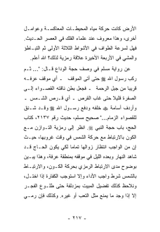 ‫ﺍﻷﺭﺽ ﻜﺎﻨﺕ ﺤﺭﻜﺔ ﻤﻴﺎﻩ ﺍﻟﻤﺤﻴﻁـﺎﺕ ﺍﻟﻤﻌﺎﻜﺴـﺔ ﻭﻋﻭﺍﻤـل‬
‫ﺃﺨﺭﻯ، ﻭﻫﺫﺍ ﻤﻌﺭﻭﻑ ﻋﻨﺩ ﻋﻠﻤﺎﺀ ﺍﻟﻔﻠﻙ ﻓﻲ ﺍﻟﻌﺼﺭ ﺍﻟﺤـﺩﻴﺙ.‬
‫ﻓﻬل ﻟﺴﺭﻋﺔ ﺍﻟﻁﻭﺍﻑ ﻓﻲ ﺍﻷﺸﻭﺍﻁ ﺍﻟﺜﻼﺜﺔ ﺍﻷﻭﻟﻰ ﺜﻡ ﺍﻟﺘﺒـﺎﻁﺅ‬
   ‫ﻭﺍﻟﻤﺸﻲ ﻓﻲ ﺍﻷﺭﺒﻌﺔ ﺍﻷﺨﻴﺭﺓ ﻋﻼﻗﺔ ﺭﻤﺯﻴﺔ ﻟﺫﻟﻙ؟ ﺍﷲ ﺃﻋﻠﻡ.‬
‫ﻋﻥ ﺭﻭﺍﻴﺔ ﻤﺴﻠﻡ ﻓﻲ ﻭﺼﻑ ﺤﺠﺔ ﺍﻟﻭﺩﺍﻉ ﻗـﺎل: "... ﺜـﻡ‬
‫ﺭﻜﺏ ﺭﺴﻭل ﺍﷲ ‪ ‬ﺤﺘﻰ ﺃﺘﻰ ﺍﻟﻤﻭﻗﻑ ـ ﺃﻱ ﻤﻭﻗﻑ ﻋﺭﻓـﻪ‬
‫ﻗﺭﻴ ‪‬ﺎ ﻤﻥ ﺠﺒل ﺍﻟﺭﺤﻤﺔ ـ ﻓﺠﻌل ﺒﻁﻥ ﻨﺎﻗﺘﻪ ﺍﻟﻘﺼـﻭﺍﺀ ﺇﻟـﻰ‬
                                              ‫ﺒ‬
‫ﺍﻟﺼﻔﺭﺓ ﻗﻠﻴﻼ ﺤﺘﻰ ﻏﺎﺏ ﺍﻟﻘﺭﺹ ـ ﺃﻱ ﻗـﺭﺹ ﺍﻟﺸـﻤﺱ ـ‬
                                 ‫ﹰ‬
‫ﻭﺃﺭﺩﻑ ﺃﺴﺎﻤﺔ ‪ ‬ﺨﻠﻔﻪ ﻭﺩﻓﻊ ﺭﺴـﻭل ﺍﷲ ‪ ‬ﻭﻗـﺩ ﺸـﻨﻕ‬
‫ﻟﻠﻘﺼﻭﺍﺀ ﺍﻟﺯﻤﺎﻡ..." ﺼﺤﻴﺢ ﻤﺴﻠﻡ، ﺤﺩﻴﺙ ﺭﻗﻡ ٧٣١٢، ﻜﺘﺎﺏ‬
‫ﺍﻟﺤﺞ، ﺒﺎﺏ ﺤﺠﺔ ﺍﻟﻨﺒﻲ ‪ .‬ﺍﻨﻅﺭ ﺇﻟﻰ ﺭﻤﺯﻴﺔ ﺍﻟﺘـﻭﺍﺯﻥ ﻤـﻊ‬
‫ﺍﻟﻜﻭﻥ ﺒﺎﻻﺭﺘﺒﺎﻁ ﻤﻊ ﺤﺭﻜﺔ ﺍﻟﺸﻤﺱ ﻓﻲ ﻭﻗﺕ ﻏﺭﻭﺒﻬﺎ، ﺤﻴـﺙ‬
‫ﺇﻥ ﻤﻥ ﺍﻟﻭﺍﺠﺏ ﺍﻨﺘﻅﺎﺭ ﺯﻭﺍﻟﻬﺎ ﺘﻤﺎ ‪‬ﺎ ﻟﻜﻲ ﻴﻜﻭﻥ ﺍﻟﺤـﺎﺝ ﻗـﺩ‬
                     ‫ﻤ‬
‫ﺸﺎﻫﺩ ﺍﻟﻨﻬﺎﺭ ﻭﺒﻌﺩﻩ ﺍﻟﻠﻴل ﻓﻲ ﻤﻭﻗﻔﻪ ﺒﻤﻨﻁﻘﺔ ﻋﺭﻓﺔ، ﻭﻫﺫﺍ ﻴﺒـﻴﻥ‬
‫ﺒﻭﻀﻭﺡ ﻤﺩﻯ ﺍﻻﺭﺘﺒﺎﻁ ﺍﻟﺭﻤﺯﻱ ﺒﺤﺭﻜﺔ ﺍﻟﻜـﻭﻥ، ﻭﺍﻻﺭﺘﺒـﺎﻁ‬
‫ﺒﺎﻟﺸﻤﺱ ﺸﺭﻁ ﻭﺍﺠﺏ ﺍﻷﺩﺍﺀ ﻭﺇﻻ ﺍﺴﺘﻭﺠﺏ ﺍﻟﻜﻔﺎﺭﺓ ﺇﺫﺍ ﺍﺨﺘـل،‬
‫ﻭﻨﻼﺤﻅ ﻜﺫﻟﻙ ﺘﻔﻀﻴل ﺍﻟﻤﺒﻴﺕ ﺒﻤﺯﺩﻟﻔﺔ ﺤﺘﻰ ﻁﻠـﻭﻉ ﺍﻟﻔﺠـﺭ‬
‫ﺇﻻ ﺇﺫﺍ ﻭﺠﺩ ﻤﺎ ﻴﻤﻨﻊ ﻤﺜل ﺍﻟﺘﻌﺏ ﺃﻭ ﻏﻴﺭﻩ. ﻭﻜﺫﻟﻙ ﻓﺈﻥ ﺭﻤـﻲ‬
     ‫‪‬‬


                     ‫- ٧١٢ -‬
 