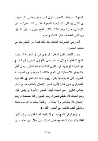 ‫ﺍﻟﺠﻤﺭﺍﺕ ﻤﺭﺘﺒﻁ ﺒﺎﻟﺸﻤﺱ، ﻟﻘﻭل ﺍﺒﻥ ﻋﺒﺎﺱ ﺭﻀﻲ ﺍﷲ ﻋﻨﻬﻤﺎ:‬
‫ﺇﻥ ﺍﻟﻨﺒﻲ ‪ ‬ﻗﺎل: "ﻻ ﺘﺭﻤﻭﺍ ﺍﻟﺠﻤﺭﺓ ﺤﺘـﻰ ﺍﻟﺸـﻤﺱ" ﺴـﻨﻥ‬
                                               ‫‪‬‬
‫ﺍﻟﺘﺭﻤﺫﻱ، ﺤﺩﻴﺙ ﺭﻗﻡ ٧١٨، ﻜﺘﺎﺏ ﺍﻟﺤﺞ ﻋﻥ ﺭﺴـﻭل ﺍﷲ ‪.‬‬
                     ‫ﻭﻴﺴﺘﺜﻨﻲ ﺍﻟﻀﻌﺎﻑ ﻤﺜل ﺍﻟﻨﺴﺎﺀ ﻭﻨﺤﻭﻩ.‬
‫ﺃﻤﺎ ﺭﻤﻲ ﺍﻟﺠﻤﺭﺍﺕ ﺍﻟﺜﻼﺙ ﺒﻌﺩ ﺫﻟﻙ ﻓﺘﺒﺩﺃ ﻤﻥ ﺍﻟﻅﻬﺭ ﺤﺘـﻰ‬
                                          ‫ﻤﻐﻴﺏ ﺍﻟﺸﻤﺱ.‬
‫ﻴﺠﺏ ﺍﻟﺘﻭﻗﻑ ﻟﻔﻬﻡ ﺍﻟﻤﻌﻨﻰ ﺍﻟﺭﻤﺯﻱ ﻓﻲ ﺃﻥ ﺘﺄﺩﻴـﺔ ﺸـﻌﻴﺭﺓ‬
              ‫‪‬‬
‫ﺍﻟﺤﺞ ﺘﺘﻨﺎﻗﺽ ﻤﻊ ﻜل ﻤﺎ ﻫﻭ ﻤﺨل ﺒﺎﻟﺘﻭﺍﺯﻥ ﺍﻟﺒﻴﺌﻲ ﻭﺃﻥ ﺍﻟﺤـﺞ‬
      ‫‪‬‬
‫ﻫﻭ ﺍﻟﻌﻭﺩﺓ ﺍﻟﺭﻤﺯﻴﺔ ﺇﻟﻰ ﺍﻟﻜﻭﻥ ﻜﻤﺎ ﺨﻠﻘﻪ ﺍﷲ ﺘﻌﺎﻟﻰ، ﻭﻤﻥ ﺃﺠل‬
‫ﻫﺫﺍ ﻴﻌﺘﺒﺭ ﺍﻻﺼﻁﻴﺎﺩ ﻓﻲ ﺍﻟﺤﺞ ﻤﺘﻨﺎﻗ ‪‬ﺎ ﻤﻊ ﻤﻔﻬـﻭﻡ ﺍﻟﻁﺒﻴﻌـﺔ‬
                    ‫ﻀ‬
‫ﺍﻟﻌﺫﺭﺍﺀ ﺍﻟﺘﻲ ﻟﻡ ﻴﺩﻨﺴﻬﺎ ﺒﺸﺭ، ﻭﻴﺅﻴـﺩ ﺫﻟـﻙ ﺘﻌﻠﻴـﻕ ﺍﻟﺸـﻴﺦ‬
‫ﺍﻟﺸﻌﺭﺍﻭﻱ ﺤﻴﻥ ﻗﺎل: )ﺃﻟﺯﻡ ﺍﻟﺤﺞ ﺍﻹﻨﺴﺎﻥ ﺒﺎﻟﺘﺄﺩﺏ ﻤـﻊ ﻜـل‬
‫ﺃﺠﻨﺎﺱ ﺍﻟﻜﻭﻥ.. ﻤﻊ ﺍﻟﺠﻤﺎﺩ ﻓﻴﻘﺒل ﺍﻟﺤﺠﺭ ﺍﻷﺴﻭﺩ ﺃﻭ ﻴﺸﻴﺭ ﺇﻟﻴﻪ،‬
‫ﻭﻤﻊ ﺍﻟﻨﺒﺎﺕ ﻓﻼ ﻴﻘﻁﻊ ﺸﺠﺭﺓ، ﻭﻤﻊ ﺍﻟﺤﻴﻭﺍﻥ ﻓﻼ ﻴﺼﻁﺎﺩﻩ، ﻭﻤﻊ‬
‫ﺍﻹﻨﺴﺎﻥ ﻓﻼ ﻴﺘﺸﺎﺠﺭ ﻭﻻ ﻴﺠﺎﺩل.. ﻭﻫﻜﺫﺍ ﻴﻌﻠﻤﻨـﺎ ﺍﷲ ﺴـﺒﺤﺎﻨﻪ‬
                    ‫ﻭﺘﻌﺎﻟﻰ ﻜﻴﻑ ﻨﺘﺄﺩﺏ ﻤﻊ ﺃﺠﻨﺎﺱ ﺍﻟﻜﻭﻥ(.‬
‫ﻭﺍﻹﺤﺭﺍﻡ ﻓﻲ ﺍﻟﺤﺞ ﻴﺒﺩﺃ ﺃﻭﻻ ﺒﺎﻟﻨﻴﺔ ﺍﻟﺼﺎﺩﻗﺔ ﻭﻴﺴﻥ ﺃﻥ ﺘﻜﻭﻥ‬
     ‫‪ ‬‬                    ‫ﹰ‬
‫ﻟﻔ ﹰﺎ ﺒﺎﻟﺼﻭﺕ ﺍﻟﻭﺍﻀﺢ، ﻓﻌﻥ ﺍﻟﺴﺎﺌﺏ ﺒﻥ ﺨﻼﺩ ‪ ‬ﻋﻨﻪ ﻋـﻥ‬
                                            ‫ﻅ‬


                     ‫- ٨١٢ -‬
 