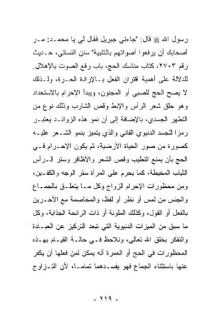 ‫ﺭﺴﻭل ﺍﷲ ‪ ‬ﻗﺎل: "ﺠﺎﺀﻨﻲ ﺠﺒﺭﻴل ﻓﻘﺎل ﻟﻲ ﻴﺎ ﻤﺤﻤـﺩ: ﻤـﺭ‬
‫‪‬‬
‫ﺃﺼﺤﺎﺒﻙ ﺃﻥ ﻴﺭﻓﻌﻭﺍ ﺃﺼﻭﺍﺘﻬﻡ ﺒﺎﻟﺘﻠﺒﻴﺔ" ﺴﻨﻥ ﺍﻟﻨﺴﺎﺌﻲ، ﺤـﺩﻴﺙ‬
                                            ‫‪‬‬
‫ﺭﻗﻡ ٣٠٧٢، ﻜﺘﺎﺏ ﻤﻨﺎﺴﻙ ﺍﻟﺤﺞ، ﺒﺎﺏ ﺭﻓﻊ ﺍﻟﺼﻭﺕ ﺒﺎﻹﻫﻼل.‬
‫ﻟﻠﺩﻻﻟﺔ ﻋﻠﻰ ﺃﻫﻤﻴﺔ ﺍﻗﺘﺭﺍﻥ ﺍﻟﻔﻌل ﺒـﺎﻹﺭﺍﺩﺓ ﺍﻟﺤـﺭﺓ، ﻭﻟـﺫﻟﻙ‬
‫ﻻ ﻴﺼﺢ ﺍﻟﺤﺞ ﻟﻠﺼﺒﻲ ﺃﻭ ﺍﻟﻤﺠﻨﻭﻥ، ﻭﻴﺒﺩﺃ ﺍﻹﺤﺭﺍﻡ ﺒﺎﻻﺴﺘﺤﺩﺍﺩ‬
‫ﻭﻫﻭ ﺤﻠﻕ ﺸﻌﺭ ﺍﻟﺭﺃﺱ ﻭﺍﻹﺒﻁ ﻭﻗﺹ ﺍﻟﺸﺎﺭﺏ ﻭﺫﻟﻙ ﻨﻭﻉ ﻤﻥ‬
                   ‫‪‬‬
‫ﺍﻟﺘﻁﻬﺭ ﺍﻟﺠﺴﺩﻱ، ﺒﺎﻹﻀﺎﻓﺔ ﺇﻟﻰ ﺃﻥ ﻨﻤﻭ ﻫﺫﻩ ﺍﻟﺯﻭﺍﺌـﺩ ﻴﻌﺘﺒـﺭ‬
                        ‫‪‬‬
‫ﺭﻤ ‪‬ﺍ ﻟﻠﺠﺴﺩ ﺍﻟﺩﻨﻴﻭﻱ ﺍﻟﻔﺎﻨﻲ ﻭﺍﻟﺫﻱ ﻴﺘﻤﻴﺯ ﺒﻨﻤﻭ ﺍﻟﺸـﻌﺭ ﻋﻠﻴـﻪ‬
                                                    ‫ﺯ‬
‫ﻜﺼﻭﺭﺓ ﻤﻥ ﺼﻭﺭ ﺍﻟﺤﻴﺎﺓ ﺍﻷﺭﻀﻴﺔ، ﺜﻡ ﻴﻜﻭﻥ ﺍﻹﺤـﺭﺍﻡ ﻓـﻲ‬
‫ﺍﻟﺤﺞ ﺒﺄﻥ ‪‬ﻤﻨﻊ ﺍﻟﺘﻁﻴﺏ ﻭﻗﺹ ﺍﻟﺸﻌﺭ ﻭﺍﻷﻅﺎﻓﺭ ﻭﺴﺘﺭ ﺍﻟـﺭﺃﺱ‬
                          ‫‪‬‬             ‫‪‬ﻴ‬
‫ﺍﻟﺜﻴﺎﺏ ﺍﻟﻤﺨﻴﻁﺔ، ﻜﻤﺎ ﻴﺤﺭﻡ ﻋﻠﻰ ﺍﻟﻤﺭﺃﺓ ﺴﺘﺭ ﺍﻟﻭﺠﻪ ﻭﺍﻟﻜﻔـﻴﻥ،‬
‫ﻭﻤﻥ ﻤﺤﻅﻭﺭﺍﺕ ﺍﻹﺤﺭﺍﻡ ﺍﻟﺯﻭﺍﺝ ﻭﻜل ﻤـﺎ ﻴﺘﻌﻠـﻕ ﺒﺎﻟﺠﻤـﺎﻉ‬
‫ﻭﺍﻟﺠﻨﺱ ﻤﻥ ﻟﻤﺱ ﺃﻭ ﻨﻅﺭ ﺃﻭ ﻟﻔﻅ، ﻭﺍﻟﻤﺨﺎﺼﻤﺔ ﻤﻊ ﺍﻵﺨـﺭﻴﻥ‬
‫ﺒﺎﻟﻔﻌل ﺃﻭ ﺍﻟﻘﻭل، ﻭﻜﺫﻟﻙ ﺍﻟﻤﻠﻭﻨﺔ ﺃﻭ ﺫﺍﺕ ﺍﻟﺭﺍﺌﺤﺔ ﺍﻟﺠﺫﺍﺒﺔ، ﻭﻜل‬
‫ﻤﺎ ﺴﺒﻕ ﻤﻥ ﺍﻟﻤﻴﺯﺍﺕ ﺍﻟﺩﻨﻴﻭﻴﺔ ﺍﻟﺘﻲ ﺘﺒﻌﺩ ﺍﻟﺘﺭﻜﻴﺯ ﻋﻥ ﺍﻟﻌﺒـﺎﺩﺓ‬
‫ﻭﺍﻟﺘﻔﻜﺭ ﺒﺨﻠﻕ ﺍﷲ ﺘﻌﺎﻟﻰ، ﻭﻨﻼﺤﻅ ﻓـﻲ ﺤﺎﻟـﺔ ﺍﻟﻘﻴـﺎﻡ ﺒﻬـﺫﻩ‬
‫ﺍﻟﻤﺤﻅﻭﺭﺍﺕ ﻓﻲ ﺍﻟﺤﺞ ﺃﻭ ﺍﻟﻌﻤﺭﺓ ﺃ ﹼﻪ ﻴﻤﻜﻥ ﻟﻤﻥ ﻓﻌﻠﻬﺎ ﺃﻥ ‪‬ﻜ ﹼﺭ‬
 ‫‪‬ﻴﻔ‬                     ‫ﻨ‬
‫ﻋﻨﻬﺎ ﺒﺎﺴﺘﺜﻨﺎﺀ ﺍﻟﺠﻤﺎﻉ ﻓﻬﻭ ﻴﻔﺴـﺩﻫﻤﺎ ﺘﻤﺎ ‪‬ـﺎ، ﻷﻥ ﺍﻟﺘـﺯﺍﻭﺝ‬
               ‫ﻤ‬



                      ‫- ٩١٢ -‬
 