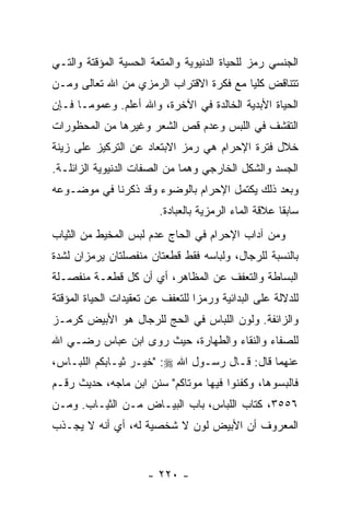 ‫ﺍﻟﺠﻨﺴﻲ ﺭﻤﺯ ﻟﻠﺤﻴﺎﺓ ﺍﻟﺩﻨﻴﻭﻴﺔ ﻭﺍﻟﻤﺘﻌﺔ ﺍﻟﺤﺴﻴﺔ ﺍﻟﻤﺅﻗﺘﺔ ﻭﺍﻟﺘـﻲ‬
‫ﺘﺘﻨﺎﻗﺽ ﻜﻠ ‪‬ﺎ ﻤﻊ ﻓﻜﺭﺓ ﺍﻻﻗﺘﺭﺍﺏ ﺍﻟﺭﻤﺯﻱ ﻤﻥ ﺍﷲ ﺘﻌﺎﻟﻰ ﻭﻤـﻥ‬
                                         ‫ﻴ‬
‫ﺍﻟﺤﻴﺎﺓ ﺍﻷﺒﺩﻴﺔ ﺍﻟﺨﺎﻟﺩﺓ ﻓﻲ ﺍﻵﺨﺭﺓ، ﻭﺍﷲ ﺃﻋﻠﻡ. ﻭﻋﻤﻭ ‪‬ـﺎ ﻓـﺈﻥ‬
       ‫ﻤ‬
‫ﺍﻟﺘﻘﺸﻑ ﻓﻲ ﺍﻟﻠﺒﺱ ﻭﻋﺩﻡ ﻗﺹ ﺍﻟﺸﻌﺭ ﻭﻏﻴﺭﻫﺎ ﻤﻥ ﺍﻟﻤﺤﻅﻭﺭﺍﺕ‬
                          ‫‪‬‬
‫ﺨﻼل ﻓﺘﺭﺓ ﺍﻹﺤﺭﺍﻡ ﻫﻲ ﺭﻤﺯ ﺍﻻﺒﺘﻌﺎﺩ ﻋﻥ ﺍﻟﺘﺭﻜﻴﺯ ﻋﻠﻰ ﺯﻴﻨﺔ‬
‫ﺍﻟﺠﺴﺩ ﻭﺍﻟﺸﻜل ﺍﻟﺨﺎﺭﺠﻲ ﻭﻫﻤﺎ ﻤﻥ ﺍﻟﺼﻔﺎﺕ ﺍﻟﺩﻨﻴﻭﻴﺔ ﺍﻟﺯﺍﺌﻠـﺔ.‬
‫ﻭﺒﻌﺩ ﺫﻟﻙ ﻴﻜﺘﻤل ﺍﻹﺤﺭﺍﻡ ﺒﺎﻟﻭﻀﻭﺀ ﻭﻗﺩ ﺫﻜﺭﻨﺎ ﻓﻲ ﻤﻭﻀـﻭﻋﻪ‬
                         ‫ﺴﺎﺒ ﹰﺎ ﻋﻼﻗﺔ ﺍﻟﻤﺎﺀ ﺍﻟﺭﻤﺯﻴﺔ ﺒﺎﻟﻌﺒﺎﺩﺓ.‬
                                                       ‫ﻘ‬
‫ﻭﻤﻥ ﺁﺩﺍﺏ ﺍﻹﺤﺭﺍﻡ ﻓﻲ ﺍﻟﺤﺎﺝ ﻋﺩﻡ ﻟﺒﺱ ﺍﻟﻤﺨﻴﻁ ﻤﻥ ﺍﻟﺜﻴﺎﺏ‬
‫ﺒﺎﻟﻨﺴﺒﺔ ﻟﻠﺭﺠﺎل، ﻭﻟﺒﺎﺴﻪ ﻓﻘﻁ ﻗﻁﻌﺘﺎﻥ ﻤﻨﻔﺼﻠﺘﺎﻥ ﻴﺭﻤﺯﺍﻥ ﻟﺸﺩﺓ‬
‫ﺍﻟﺒﺴﺎﻁﺔ ﻭﺍﻟﺘﻌﻔﻑ ﻋﻥ ﺍﻟﻤﻅﺎﻫﺭ، ﺃﻱ ﺃﻥ ﻜل ﻗﻁﻌـﺔ ﻤﻨﻔﺼـﻠﺔ‬
                 ‫‪‬‬
‫ﻟﻠﺩﻻﻟﺔ ﻋﻠﻰ ﺍﻟﺒﺩﺍﺌﻴﺔ ﻭﺭﻤ ‪‬ﺍ ﻟﻠﺘﻌﻔﻑ ﻋﻥ ﺘﻌﻘﻴﺩﺍﺕ ﺍﻟﺤﻴﺎﺓ ﺍﻟﻤﺅﻗﺘﺔ‬
                                  ‫ﺯ‬
‫ﻭﺍﻟﺯﺍﺌﻔﺔ. ﻭﻟﻭﻥ ﺍﻟﻠﺒﺎﺱ ﻓﻲ ﺍﻟﺤﺞ ﻟﻠﺭﺠﺎل ﻫﻭ ﺍﻷﺒﻴﺽ ﻜﺭﻤـﺯ‬
‫ﻟﻠﺼﻔﺎﺀ ﻭﺍﻟﻨﻘﺎﺀ ﻭﺍﻟﻁﻬﺎﺭﺓ، ﺤﻴﺙ ﺭﻭﻯ ﺍﺒﻥ ﻋﺒﺎﺱ ﺭﻀـﻲ ﺍﷲ‬
‫ﻋﻨﻬﻤﺎ ﻗﺎل: ﻗـﺎل ﺭﺴـﻭل ﺍﷲ ‪" :‬ﺨﻴـﺭ ﺜﻴـﺎﺒﻜﻡ ﺍﻟﻠﺒـﺎﺱ،‬
‫ﻓﺎﻟﺒﺴﻭﻫﺎ، ﻭﻜﻔﻨﻭﺍ ﻓﻴﻬﺎ ﻤﻭﺘﺎﻜﻡ" ﺴﻨﻥ ﺍﺒﻥ ﻤﺎﺠﻪ، ﺤﺩﻴﺙ ﺭﻗـﻡ‬
‫٦٥٥٣، ﻜﺘﺎﺏ ﺍﻟﻠﺒﺎﺱ، ﺒﺎﺏ ﺍﻟﺒﻴـﺎﺽ ﻤـﻥ ﺍﻟﺜﻴـﺎﺏ. ﻭﻤـﻥ‬
‫ﺍﻟﻤﻌﺭﻭﻑ ﺃﻥ ﺍﻷﺒﻴﺽ ﻟﻭﻥ ﻻ ﺸﺨﺼﻴﺔ ﻟﻪ، ﺃﻱ ﺃ ﹼﻪ ﻻ ﻴﺠـﺫﺏ‬
         ‫ﻨ‬                            ‫‪‬‬


                      ‫- ٠٢٢ -‬
 