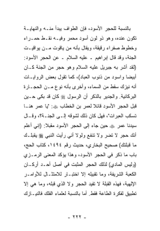 ‫ﺒﺎﻟﻨﺴﺒﺔ ﻟﻠﺤﺠﺭ ﺍﻷﺴﻭﺩ، ﻓﺈﻥ ﺍﻟﻁﻭﺍﻑ ﻴﺒﺩﺃ ﻤﻨـﻪ ﻭﺍﻟﻨﻬﺎﻴـﺔ‬
                           ‫‪‬‬
‫ﺘﻜﻭﻥ ﻋﻨﺩﻩ، ﻭﻫﻭ ﺫﻭ ﻟﻭﻥ ﺃﺴﻭﺩ ﻤﺤﻤﺭ ﻭﻓﻴـﻪ ﻨﻘـﻁ ﺤﻤـﺭﺍﺀ‬
‫ﻭﺨﻁﻭﻁ ﺼﻔﺭﺍﺀ ﺭﻗﻴﻘﺔ، ﻭﻴﻘﺎل ﺒﺄ ﹼﻪ ﻤﻥ ﻴﺎﻗﻭﺕ ﻤـﻥ ﻴﻭﺍﻗﻴـﺕ‬
                      ‫ﻨ‬
‫ﺍﻟﺠﻨﺔ، ﻭﻗﺩ ﻗﺎل ﺇﺒﺭﺍﻫﻴﻡ ـ ﻋﻠﻴﻪ ﺍﻟﺴﻼﻡ ـ ﻋﻥ ﺍﻟﺤﺠﺭ ﺍﻷﺴﻭﺩ:‬
‫)ﻟﻘﺩ ﺃﺸﺭ ﺒﻪ ﺠﺒﺭﻴل ﻋﻠﻴﻪ ﺍﻟﺴﻼﻡ ﻭﻫﻭ ﺤﺠﺭ ﻤﻥ ﺍﻟﺠﻨﺔ ﻜـﺎﻥ‬
‫ﺃﺒﻴ ‪‬ﺎ ﻭﺍﺴﻭﺩ ﻤﻥ ﺫﻨﻭﺏ ﺍﻟﻌﺒﺎﺩ(، ﻜﻤﺎ ﺘﻘﻭل ﺒﻌﺽ ﺍﻟﺭﻭﺍﻴـﺎﺕ‬
                                               ‫ﻀ‬
‫ﺃ ﹼﻪ ﻨﻴﺯﻙ ﺴﻘﻁ ﻤﻥ ﺍﻟﺴﻤﺎﺀ، ﻭﺃﺨﺭﻯ ﺒﺄ ﹼﻪ ﻨﻭﻉ ﻤـﻥ ﺍﻟﺤﺠـﺎﺭﺓ‬
                  ‫ﻨ‬                               ‫ﻨ‬
‫ﺍﻟﺒﺭﻜﺎﻨﻴﺔ. ﻭﺍﻟﺠﺩﻴﺭ ﺒﺎﻟﺫﻜﺭ ﺃﻥ ﺍﻟﺭﺴﻭل ‪ ‬ﻜﺎﻥ ﻗﺩ ﺒﻜﻰ ﺤـﻴﻥ‬
                         ‫‪‬‬
‫ﻗ ‪‬ل ﺍﻟﺤﺠﺭ ﺍﻷﺴﻭﺩ ﻗﺎﺌﻼ ﻟﻌﻤﺭ ﺒﻥ ﺍﻟﺨﻁﺎﺏ ‪" :‬ﻴﺎ ﻋﻤﺭ ﻫﻨـﺎ‬
                               ‫ﹰ‬                 ‫ﺒ‬
‫ﺘﺴﻜﺏ ﺍﻟﻌﺒﺭﺍﺕ"، ﻓﻬل ﻜﺎﻥ ﺫﻟﻙ ﻟﺸﻭﻗﻪ ﺇﻟـﻰ ﺍﻟﺠﻨـﺔ؟، ﻭﻗـﺎل‬
‫ﺴﻴﺩﻨﺎ ﻋﻤﺭ ‪ ‬ﺤﻴﻥ ﺠﺎﺀ ﺇﻟﻰ ﺍﻟﺤﺠﺭ ﺍﻷﺴﻭﺩ ﻤﻘﺒﻼ: )ﺇﻨﻲ ﺃﻋﻠﻡ‬
           ‫‪‬ﹰ‬
‫ﺃ ﹼﻙ ﺤﺠﺭ ﻻ ﺘﻀﺭ ﻭﻻ ﺘﻨﻔﻊ ﻭﻟﻭﻻ ﺃ ﹼﻲ ﺭﺃﻴﺕ ﺍﻟﻨﺒﻲ ‪ ‬ﻴﻘ ‪‬ﻠـﻙ‬
   ‫ﺒ‬                  ‫ﻨ‬                           ‫ﻨ‬
‫ﻤﺎ ﻗﺒﻠﺘﻙ( ﺼﺤﻴﺢ ﺍﻟﺒﺨﺎﺭﻱ، ﺤﺩﻴﺙ ﺭﻗﻡ ٤٩٤١، ﻜﺘﺎﺏ ﺍﻟﺤﺞ،‬
‫ﺒﺎﺏ ﻤﺎ ﹸﻜﺭ ﻓﻲ ﺍﻟﺤﺠﺭ ﺍﻷﺴﻭﺩ، ﻭﻫﺫﺍ ﻴﺅﻜﺩ ﺍﻟﻤﻌﻨﻰ ﺍﻟﺭﻤـﺯﻱ‬
                                           ‫ﺫ‬
‫)ﻭﻟﻴﺱ ﺍﻟﻤﺎﺩﻱ( ﻟﺫﻟﻙ ﺍﻟﺤﺠﺭ ﺍﻟﻤﺜﺒﺕ ﻓﻲ ﺃﺼل ﺃﺤـﺩ ﺃﺭﻜـﺎﻥ‬
‫ﺍﻟﻜﻌﺒﺔ ﺍﻟﺸﺭﻴﻔﺔ، ﻭﻤﺎ ﺘﻘﺒﻴﻠﻪ ﺇﻻ ﺍﺨﺘﺒـﺎﺭ ﻟﻼﻤﺘﺜـﺎل ﻟﻸﻭﺍﻤـﺭ‬
‫ﺍﻹﻟﻬﻴﺔ، ﻓﻬﺫﻩ ﺍﻟﻘﺒ‪‬ﻠﺔ ﻻ ﺘﻔﻴﺩ ﺍﻟﺤﺠﺭ ﻭﻻ ﺍﻟﺫﻱ ﻗ ‪‬ﻠﻪ، ﻭﻤﺎ ﻫﻲ ﺇﻻ‬
             ‫ﺒ‬                            ‫ﹸ‬
‫ﺘﻁﺒﻴﻕ ﻟﻔﻜﺭﺓ ﺍﻟﻁﺎﻋﺔ ﻓﻘﻁ. ﺃﻤﺎ ﺒﺎﻟﻨﺴﺒﺔ ﻟﻌﻠﻤﺎﺀ ﺍﻟﻔﻠﻙ ﻓﺎﻟﻨﻴـﺎﺯﻙ‬



                      ‫- ٢٢٢ -‬
 