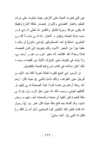 ‫ﻫﻲ ﺍﻟﺘﻲ ﻓﺠﺭﺕ ﺍﻟﺤﻴﺎﺓ ﻋﻠﻰ ﺍﻷﺭﺽ ﺤﻴﺙ ﺍﺤﺘﻭﺕ ﻋﻠﻰ ﺫﺭﺍﺕ‬
‫ﺍﻟﺠﻠﻴﺩ ﻭﺍﻟﻐﺒﺎﺭ ﺍﻟﻔﻀﺎﺌﻲ ﻭﺍﻟﺸﺭﺍﺭ )ﻤﺼﺩﺭ ﻁﺎﻗﺔ ﺍﻟﻨﺎﺭ( ﻭﺘﻘﺒﻴﻠﻪ‬
‫ﻗﺩ ﻴﻜﻭﻥ ﺤﺭﻜﺔ ﺭﻤﺯﻴﺔ ﻟﻠﺸﻜﺭ ﻭﺍﻟﺘﻘﺩﻴﺭ ﷲ ﺘﻌﺎﻟﻰ ﺍﻟـﺫﻱ ﻫـﻭ‬
‫ﺴﺒﺏ ﺒﺩﺍﻴﺔ ﺍﻟﺤﻴﺎﺓ، ﻭﻴﻘﻭل ﺩ. ﺍﻟﻨﺠﺎﺭ: ﺇﻨﻪ ﻓـﻲ ﺒﺩﺍﻴـﺔ ﺍﻟﻘـﺭﻥ‬
‫ﺍﻟﻌﺸﺭﻴﻥ ﺍﺴﺘﻁﺎﻉ ﺃﺤﺩ ﺍﻟﻤﺴﺘﺸﺭﻗﻴﻥ )ﻴﺩﻋﻰ ﺩﺍﺘﻭﻥ( ﺃﻥ ﻴﺄﺨـﺫ‬
                   ‫‪‬‬
‫ﺨﻔﻴﺔ ﺠﺯﺃ ﻤﻥ ﺍﻟﺤﺠﺭ ﺍﻷﺴﻭﺩ ﻭﻗﺎﻡ ﺒﺘﻬﺭﻴﺒﻪ ﺇﻟﻰ ﻟﻨﺩﻥ ﻟﻔﺤﺼﻪ،‬
‫ﻓﻤﺎﺫﺍ ﻭﺠﺩ؟، ﻟﻘﺩ ﺍﻜﺘﺸﻑ ﺃﻨﻪ ﺤﺠﺭ ﻏﺭﻴـﺏ ﻏﻴـﺭ ﺃﺭﻀـﻲ،‬
‫ﻭﻻ ﻴﺸﺒﻪ ﻓﻲ ﺘﻜﻭﻴﻨﻪ ﺤﺘﻰ ﺍﻟﻨﻴﺎﺯﻙ ﺍﻵﺘﻴﺔ ﻤﻥ ﺍﻟﻔﻀﺎﺀ، ﻭﺒﻌـﺩ‬
      ‫ﺫﻟﻙ ﺃﻋﻠﻥ ﺇﺴﻼﻤﻪ ﻓﻲ ﻜﺘﺎﺏ ﺸﺭﺡ ﻓﻴﻪ ﻗﺼﺘﻪ ﺒﺎﻟﺘﻔﺼﻴل.‬
‫ﺇﻥ ﺍﻟﺭﻤﻭﺯ ﻓﻲ ﺍﻟﺤﺞ ﻜﺜﻴﺭﺓ، ﻓﻤﺜﻼ ﺘﻌﺭﻴﺔ ﺍﻟﻜﺘـﻑ ﺍﻷﻴﻤـﻥ‬
                    ‫ﹰ‬
‫ﻟﻠﺭﺠل ﺤﻴﻥ ﺍﻟﻁﻭﺍﻑ، ﻭﺫﻟﻙ ﺘﺄﺴ ‪‬ﺎ ﺒﺎﻟﻨﺒﻲ ‪ ‬ﺤﻴﺙ ﻗﺎل: "ﺭﺤﻡ‬
                        ‫ﻴ‬
‫ﺍﷲ ﺭﺠﻼ ﺃﺭﺍﻫﻡ ﻤﻥ ﻨﻔﺴﻪ ﻗﻭﺓ"، ﻓﺒﺩﺃ ﺍﻟﺼﺤﺎﺒﺔ ﻓـﻲ ﺇﻅﻬـﺎﺭ‬
                                            ‫ﹰ‬
‫ﺃﻜﺘﺎﻓﻬﻡ ﺍﻟﻴﻤﻨﻰ، ﻭﺴﺒﺏ ﺫﻟﻙ ﺃ ﹼﻪ ﺤﻴﻥ ﺩﺨل ﺍﻟﺭﺴـﻭل ‪ ‬ﺇﻟـﻰ‬
                        ‫ﻨ‬
‫ﻤﻜﺔ ﻟﻠﻌﻤﺭﺓ ﻅﻥ ﺃﻫﻠﻬﺎ ﺃﻥ ﻤﺤﻤ ‪‬ﺍ ﻭﺃﺼﺤﺎﺒﻪ ﺃﺼـﺎﺒﻬﻡ ﻤـﺭﺽ‬
                      ‫ﺩ‬     ‫‪‬‬        ‫‪‬‬
‫ﺸﺩﻴﺩ، ﻭﻗﺩ ﺃﻜﺩﻫﺎ ﺒﻌﺩ ﻓﺘﺢ ﻤﻜﺔ ﺤﻴﺙ ﻗﺎل ﻋﻤﺭ ‪) :‬ﻴﺎ ﺭﺴﻭل‬
‫ﺍﷲ ﻜﻨﺕ ﺘﻔﻌل ﺫﻟﻙ ﻹﻅﻬﺎﺭ ﻗﻭﺓ ﺍﻟﻤﺴﻠﻤﻴﻥ ﺃﻤﺎﻡ ﺃﻫـل ﺍﻟﻜﻔـﺭ(‬
                            ‫ﻓﻘﺎل ﻟﻪ ﺍﻟﻨﺒﻲ ‪" :‬ﻫﺫﻩ ﺴﻨﺘﻲ".‬




                     ‫- ٣٢٢ -‬
 