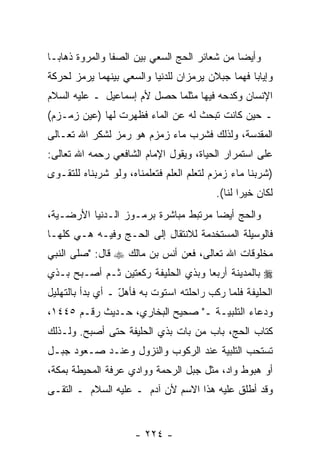 ‫ﻭﺃﻴ ‪‬ﺎ ﻤﻥ ﺸﻌﺎﺌﺭ ﺍﻟﺤﺞ ﺍﻟﺴﻌﻲ ﺒﻴﻥ ﺍﻟﺼﻔﺎ ﻭﺍﻟﻤﺭﻭﺓ ﺫﻫﺎ ‪‬ـﺎ‬
  ‫ﺒ‬                                            ‫ﻀ‬
‫ﻭﺇﻴﺎ ‪‬ﺎ ﻓﻬﻤﺎ ﺠﺒﻼﻥ ﻴﺭﻤﺯﺍﻥ ﻟﻠﺩﻨﻴﺎ ﻭﺍﻟﺴﻌﻲ ﺒﻴﻨﻬﻤﺎ ﻴﺭﻤﺯ ﻟﺤﺭﻜﺔ‬
                                                  ‫ﺒ‬
‫ﺍﻹﻨﺴﺎﻥ ﻭﻜﺩﺤﻪ ﻓﻴﻬﺎ ﻤﺜﻠﻤﺎ ﺤﺼل ﻷﻡ ﺇﺴﻤﺎﻋﻴل ـ ﻋﻠﻴﻪ ﺍﻟﺴﻼﻡ‬
‫ـ ﺤﻴﻥ ﻜﺎﻨﺕ ﺘﺒﺤﺙ ﻟﻪ ﻋﻥ ﺍﻟﻤﺎﺀ ﻓﻅﻬﺭﺕ ﻟﻬﺎ )ﻋﻴﻥ ﺯﻤـﺯﻡ(‬
‫ﺍﻟﻤﻘﺩﺴﺔ، ﻭﻟﺫﻟﻙ ﻓﺸﺭﺏ ﻤﺎﺀ ﺯﻤﺯﻡ ﻫﻭ ﺭﻤﺯ ﻟﺸﻜﺭ ﺍﷲ ﺘﻌـﺎﻟﻰ‬
‫ﻋﻠﻰ ﺍﺴﺘﻤﺭﺍﺭ ﺍﻟﺤﻴﺎﺓ، ﻭﻴﻘﻭل ﺍﻹﻤﺎﻡ ﺍﻟﺸﺎﻓﻌﻲ ﺭﺤﻤﻪ ﺍﷲ ﺘﻌﺎﻟﻰ:‬
‫)ﺸﺭﺒﻨﺎ ﻤﺎﺀ ﺯﻤﺯﻡ ﻟﺘﻌﻠﻡ ﺍﻟﻌﻠﻡ ﻓﺘﻌﻠﻤﻨﺎﻩ، ﻭﻟﻭ ﺸﺭﺒﻨﺎﻩ ﻟﻠﺘﻘـﻭﻯ‬
                                         ‫ﻟﻜﺎﻥ ﺨﻴ ‪‬ﺍ ﻟﻨﺎ(.‬
                                                ‫ﺭ‬
‫ﻭﺍﻟﺤﺞ ﺃﻴ ‪‬ﺎ ﻤﺭﺘﺒﻁ ﻤﺒﺎﺸﺭﺓ ﺒﺭﻤـﻭﺯ ﺍﻟـﺩﻨﻴﺎ ﺍﻷﺭﻀـﻴﺔ،‬
                                      ‫ﻀ‬
‫ﻓﺎﻟﻭﺴﻴﻠﺔ ﺍﻟﻤﺴﺘﺨﺩﻤﺔ ﻟﻼﻨﺘﻘﺎل ﺇﻟﻰ ﺍﻟﺤـﺞ ﻭﻓﻴـﻪ ﻫـﻲ ﻜﻠﻬـﺎ‬
‫ﻤﺨﻠﻭﻗﺎﺕ ﺍﷲ ﺘﻌﺎﻟﻰ، ﻓﻌﻥ ﺃﻨﺱ ﺒﻥ ﻤﺎﻟﻙ ‪ ‬ﻗﺎل: "ﺼﹼﻰ ﺍﻟﻨﺒﻲ‬
       ‫ﻠ‬
‫‪ ‬ﺒﺎﻟﻤﺩﻴﻨﺔ ﺃﺭﺒ ‪‬ﺎ ﻭﺒﺫﻱ ﺍﻟﺤﻠﻴﻔﺔ ﺭﻜﻌﺘﻴﻥ ﺜـﻡ ﺃﺼـﺒﺢ ﺒـﺫﻱ‬
                                    ‫ﻌ‬
‫ﺍﻟﺤﻠﻴﻔﺔ ﻓﻠﻤﺎ ﺭﻜﺏ ﺭﺍﺤﻠﺘﻪ ﺍﺴﺘﻭﺕ ﺒﻪ ﻓﺄﻫل ـ ﺃﻱ ﺒﺩﺃ ﺒﺎﻟﺘﻬﻠﻴل‬
                  ‫ّ‬
‫ﻭﺩﻋﺎﺀ ﺍﻟﺘﻠﺒﻴـﺔ ـ" ﺼﺤﻴﺢ ﺍﻟﺒﺨﺎﺭﻱ، ﺤـﺩﻴﺙ ﺭﻗـﻡ ٥٤٤١،‬
‫ﻜﺘﺎﺏ ﺍﻟﺤﺞ، ﺒﺎﺏ ﻤﻥ ﺒﺎﺕ ﺒﺫﻱ ﺍﻟﺤﻠﻴﻔﺔ ﺤﺘﻰ ﺃﺼﺒﺢ. ﻭﻟـﺫﻟﻙ‬
                                 ‫‪‬‬
‫ﺘﺴﺘﺤﺏ ﺍﻟﺘﻠﺒﻴﺔ ﻋﻨﺩ ﺍﻟﺭﻜﻭﺏ ﻭﺍﻟﻨﺯﻭل ﻭﻋﻨـﺩ ﺼـﻌﻭﺩ ﺠﺒـل‬
‫ﺃﻭ ﻫﺒﻭﻁ ﻭﺍﺩ، ﻤﺜل ﺠﺒل ﺍﻟﺭﺤﻤﺔ ﻭﻭﺍﺩﻱ ﻋﺭﻓﺔ ﺍﻟﻤﺤﻴﻁﺔ ﺒﻤﻜﺔ،‬
‫ﻭﻗﺩ ﺃﻁﻠﻕ ﻋﻠﻴﻪ ﻫﺫﺍ ﺍﻻﺴﻡ ﻷﻥ ﺁﺩﻡ ـ ﻋﻠﻴﻪ ﺍﻟﺴﻼﻡ ـ ﺍﻟﺘﻘـﻰ‬
                          ‫‪‬‬


                     ‫- ٤٢٢ -‬
 