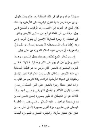 ‫ﺒﺴﻴﺩﺘﻨﺎ ﺤﻭﺍﺀ ﻭﻋﺭﻓﻬﺎ ﻓﻲ ﺘﻠﻙ ﺍﻟﻤﻨﻁﻘﺔ ﺒﻌﺩ ﻋﻨﺎﺀ ﺒﺤﺙ ﻁﻭﻴل.‬
‫ﺃﻱ ﺃﻥ ﻋﺭﻓﺔ ﺭﻤﺯ ﺒﺩﺍﻴﺔ ﺘﻜﻭﻥ ﺍﻟﺒﺸﺭﻴﺔ ﻋﻠﻰ ﺍﻷﺭﺽ، ﻭﻟـﺫﻟﻙ‬
                                             ‫‪‬‬
‫ﻜﺎﻥ ﺍﻟﺤﺞ ﻫﻭ ﺍﻟﻌﻭﺩﺓ ﺇﻟﻰ ﺍﻷﺼل، ﻭﻤﺎ ﺍﻟﻭﻗﻭﻑ ﻭﺍﻟﺘﺴﺒﻴﺢ ﻓـﻲ‬
‫ﺠﺒل ﻋﺭﻓﺔ ﻤﻥ ﻋﻠﻰ ﻨﻘﻁﺔ ﺘﺭﺘﻔﻊ ﻋﻥ ﻤﺴﺘﻭﻯ ﺍﻷﺭﺽ ﻭﺘﻘﺘﺭﺏ‬
‫ﺇﻟﻰ ﺍﻟﻔﻀﺎﺀ ﺇﻻ ﺭﻤ ‪‬ﺍ ﻟﻤﺤﺎﻭﻟﺔ ﺍﻹﻨﺴﺎﻥ ﺃﻥ ﻴﻜﻭﻥ ﺃﻗﺭﺏ ﺇﻟـﻰ‬
               ‫‪‬‬                  ‫ﺯ‬
‫ﺭﺒﻪ )ﻋﻠ ‪‬ﺎ ﺒـﺄﻥ ﺍﷲ ﺴـﺒﺤﺎﻨﻪ ﻻ ﻴﺤـﺩﻩ ﺯﻤـﺎﻥ ﺃﻭ ﻤﻜـﺎﻥ(،‬
                                          ‫ﻤ‬
   ‫ﻭﺍﻟﻤﻌﺭﻭﻑ ﺃﻥ ﻤﻭﺴﻰ ﻋﻠﻴﻪ ﺍﻟﺴﻼﻡ ﻜﹼﻡ ﺭﺒﻪ ﻤﻥ ﻋﻠﻰ ﺠﺒل.‬
                    ‫ﻠ‬                  ‫‪‬‬
‫ﺇﻥ ﻤﻥ ﺸﻌﺎﺌﺭ ﺍﻟﺤﺞ ﻜﺫﻟﻙ ﺭﺠﻡ ﺒﻨﺎﺀ ﻴﻤﺜل ﺇﺒﻠـﻴﺱ، ﻭﻫـﺫﺍ‬
                                               ‫‪‬‬
‫ﺘﻌﺒﻴﺭ ﺭﻤﺯﻱ ﻋﻥ ﺍﻟﻬﺠﻭﻡ ﻋﻠﻰ ﺍﻟﺸﺭ ﻭﻤﺤﺎﻭﻟـﺔ ﺇﻨﻬﺎﺌـﻪ ﻓـﻲ‬
‫ﺍﻟﻨﻔﻭﺱ ﺍﻟﻤﺘﻁﻬﺭﺓ، ﻓﺎﻟﺤﺠﺭ ﺍﻟﺫﻱ ﻨﺭﻤﻲ ﺒﻪ ﻫﻭ ﻗﻁﻌﺔ ﺃﺼـﻠﻴﺔ‬
‫ﻤﻥ ﻤﺎﺩﺓ ﺍﻷﺭﺽ، ﻭﺘﻤﺜﺎل ﺇﺒﻠﻴﺱ ﺭﻤﺯ ﻟﻌﺸﻭﺍﺌﻴﺔ ﻨﻔﺱ ﺍﻹﻨﺴﺎﻥ‬
‫ﻭﻁﻐﻴﺎﻨﻪ ﻓﻲ ﺍﻟﺤﻴﺎﺓ ﺍﻷﺭﻀﻴﺔ ﺍﻟﺯﺍﺌﻠﺔ، ﻭﻟﺫﺍ ﻓﺎﻟﺭﺠﻡ ﻫﻭ ﺘﻐﻠﻴـﺏ‬
‫ﺇﺭﺍﺩﺓ ﺍﻟﺨﻴﺭ ﻤﻤﺜﻠﺔ ﺭﻤ ‪‬ﺍ ﺒﺎﻟﺤﺠﺭ ﻋﻠﻰ ﺍﻟﺸﺭ ﺍﻟﻤﻤﺜـل ﺭﻤـ ‪‬ﺍ‬
 ‫ﺯ‬                              ‫ﺯ‬
‫ﺒﻨﺼﺏ ﺇﺒﻠﻴﺱ ﺍﻟﺜﻼﺜﺔ. ﻭﺍﻷﺼل ﺍﻟﺘﺎﺭﻴﺨﻲ ﻟﺭﻤـﻲ ﺍﻟﺠﻤـﺭﺍﺕ‬
‫ﺍﻟﺜﻼﺙ ﻫﻭ ﺃﻥ ﺍﻟﺸﻴﻁﺎﻥ ﻗﺩ ﻅﻬﺭ ﺒﺼﻭﺭﺓ ﺇﻨﺴﺎﻥ ﻨﺎﺼﺢ ﺃﻤـﻴﻥ‬
                                      ‫‪‬‬
‫ﻴﻐﻭﻱ ﺴﻴﺩﻨﺎ ﺇﺒﺭﺍﻫﻴﻡ ـ ﻋﻠﻴﻪ ﺍﻟﺴﻼﻡ ـ ﻓـﻲ ﺠﻤـﺭﺓ ﺍﻟﻌﻘﺒـﺔ‬
‫ﺍﻟﻭﺴﻁﻰ ﻓﻬﻲ ﻟﻅﻬﻭﺭﻩ ﻤﺭﺓ ﺃﺨﺭﻯ ﺒﺼﻭﺭﺓ ﺇﻨﺴﺎﻥ ﺁﺨﺭ ﺤـﻴﻥ‬
‫ﻋﺠﺯ ﻋﻥ ﺘﺤﻘﻴﻕ ﻤﺄﺭﺒﻪ، ﻭﺍﻟﺠﻤﺭﺓ ﺍﻟﺼﻐﺭﻯ ﻟﻅﻬـﺭﻩ ﺃﻴ ‪‬ـﺎ‬
  ‫ﻀ‬


                     ‫- ٥٢٢ -‬
 