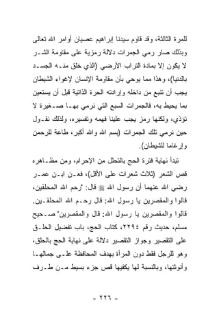 ‫ﻟﻠﻤﺭﺓ ﺍﻟﺜﺎﻟﺜﺔ، ﻭﻗﺩ ﻗﺎﻭﻡ ﺴﻴﺩﻨﺎ ﺇﺒﺭﺍﻫﻴﻡ ﻋﺼﻴﺎﻥ ﺃﻭﺍﻤﺭ ﺍﷲ ﺘﻌﺎﻟﻰ‬
‫ﻭﺒﺫﻟﻙ ﺼﺎﺭ ﺭﻤﻲ ﺍﻟﺠﻤﺭﺍﺕ ﺩﻻﻟﺔ ﺭﻤﺯﻴﺔ ﻋﻠﻰ ﻤﻘﺎﻭﻤﺔ ﺍﻟﺸـﺭ‬
‫ﻻ ﻴﻜﻭﻥ ﺇﻻ ﺒﻤﺎﺩﺓ ﺍﻟﺘﺭﺍﺏ ﺍﻷﺭﻀﻲ )ﺍﻟﺫﻱ ﹸﻠﻕ ﻤﻨـﻪ ﺍﻟﺠﺴـﺩ‬
              ‫ﺨ‬
‫ﺒﺎﻟﺩﻨﻴﺎ(، ﻭﻫﺫﺍ ﻤﻤﺎ ﻴﻭﺤﻲ ﺒﺄﻥ ﻤﻘﺎﻭﻤﺔ ﺍﻹﻨﺴﺎﻥ ﻹﻏﻭﺍﺀ ﺍﻟﺸﻴﻁﺎﻥ‬
                            ‫‪‬‬
‫ﻴﺠﺏ ﺃﻥ ﺘﻨﺒﻊ ﻤﻥ ﺩﺍﺨﻠﻪ ﻭﺇﺭﺍﺩﺘﻪ ﺍﻟﺤﺭﺓ ﺍﻟﺫﺍﺘﻴﺔ ﻗﺒل ﺃﻥ ﻴﺴﺘﻌﻴﻥ‬
       ‫‪‬‬                                          ‫‪‬‬
‫ﺒﻤﺎ ﻴﺤﻴﻁ ﺒﻪ، ﻓﺎﻟﺠﻤﺭﺍﺕ ﺍﻟﺴﺒﻊ ﺍﻟﺘﻲ ﻨﺭﻤﻲ ﺒﻬـﺎ ﺼـﻐﻴﺭﺓ ﻻ‬
‫ﺘﺅﺫﻱ، ﻭﻟﻜﻨﻬﺎ ﺭﻤﺯ ﻴﺠﺏ ﻋﻠﻴﻨﺎ ﻓﻬﻤﻪ ﻭﺘﻔﺴﻴﺭﻩ، ﻭﻟﺫﻟﻙ ﻨﻘـﻭل‬
‫ﺤﻴﻥ ﻨﺭﻤﻲ ﺘﻠﻙ ﺍﻟﺠﻤﺭﺍﺕ )ﺒﺴﻡ ﺍﷲ ﻭﺍﷲ ﺃﻜﺒﺭ، ﻁﺎﻋﺔ ﻟﻠﺭﺤﻤﻥ‬
                                       ‫ﻭﺇﺭﻏﺎ ‪‬ﺎ ﻟﻠﺸﻴﻁﺎﻥ(.‬
                                                  ‫ﻤ‬
‫ﺘﺒﺩﺃ ﻨﻬﺎﻴﺔ ﻓﺘﺭﺓ ﺍﻟﺤﺞ ﺒﺎﻟﺘﺤﻠل ﻤﻥ ﺍﻹﺤﺭﺍﻡ، ﻭﻤﻥ ﻤﻅـﺎﻫﺭﻩ‬
‫ﻗﺹ ﺍﻟﺸﻌﺭ )ﺜﻼﺙ ﺸﻌﺭﺍﺕ ﻋﻠﻰ ﺍﻷﻗل(، ﻓﻌـﻥ ﺍﺒـﻥ ﻋﻤـﺭ‬
‫ﺭﻀﻲ ﺍﷲ ﻋﻨﻬﻤﺎ ﺃﻥ ﺭﺴﻭل ﺍﷲ ‪ ‬ﻗﺎل: "ﺭﺤﻡ ﺍﷲ ﺍﻟﻤﺤﻠﻘﻴﻥ،‬
‫ﻗﺎﻟﻭﺍ ﻭﺍﻟﻤﻘﺼﺭﻴﻥ ﻴﺎ ﺭﺴﻭل ﺍﷲ: ﻗﺎل ﺭﺤـﻡ ﺍﷲ ﺍﻟﻤﺤﻠﻘـﻴﻥ.‬
‫ﻗﺎﻟﻭﺍ ﻭﺍﻟﻤﻘﺼﺭﻴﻥ ﻴﺎ ﺭﺴﻭل ﺍﷲ: ﻗﺎل ﻭﺍﻟﻤﻘﺼﺭﻴﻥ" ﺼـﺤﻴﺢ‬
‫ﻤﺴﻠﻡ، ﺤﺩﻴﺙ ﺭﻗﻡ ٤٩٢٢، ﻜﺘﺎﺏ ﺍﻟﺤﺞ، ﺒﺎﺏ ﺘﻔﻀﻴل ﺍﻟﺤﻠـﻕ‬
‫ﻋﻠﻰ ﺍﻟﺘﻘﺼﻴﺭ ﻭﺠﻭﺍﺯ ﺍﻟﺘﻘﺼﻴﺭ ﺩﻻﻟﺔ ﻋﻠﻰ ﻨﻬﺎﻴﺔ ﺍﻟﺤﺞ ﺒﺎﻟﺤﻠﻕ،‬
‫ﻭﻫﻭ ﻟﻠﺭﺠل ﻓﻘﻁ ﺩﻭﻥ ﺍﻟﻤﺭﺃﺓ ﺒﻬﺩﻑ ﺍﻟﻤﺤﺎﻓﻅﺔ ﻋﻠـﻰ ﺠﻤﺎﻟﻬـﺎ‬
‫ﻭﺃﻨﻭﺜﺘﻬﺎ، ﻭﺒﺎﻟﻨﺴﺒﺔ ﻟﻬﺎ ﻴﻜﻔﻴﻬﺎ ﻗﺹ ﺠﺯﺀ ﺒﺴﻴﻁ ﻤـﻥ ﻁـﺭﻑ‬
                  ‫‪‬‬


                      ‫- ٦٢٢ -‬
 