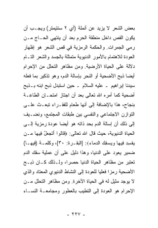 ‫ﺒﻌﺽ ﺍﻟﺸﻌﺭ ﻻ ﻴﺯﻴﺩ ﻋﻥ ﺃﻨﻤﻠﺔ )ﺃﻱ ٢ ﺴﻨﺘﻴﻤﺘﺭ( ﻭﻴﺠـﺏ ﺃﻥ‬
‫‪‬‬
‫ﻴﻜﻭﻥ ﺍﻟﻘﺹ ﺩﺍﺨل ﻤﻨﻁﻘﺔ ﺍﻟﺤﺭﻡ ﺒﻌﺩ ﺃﻥ ﻴﻨﺘﻬﻲ ﺍﻟﺤـﺎﺝ ﻤـﻥ‬
                 ‫‪‬‬                       ‫‪‬‬
‫ﺭﻤﻲ ﺍﻟﺠﻤﺭﺍﺕ. ﻭﺍﻟﺤﻜﻤﺔ ﺍﻟﺭﻤﺯﻴﺔ ﻓﻲ ﻗﺹ ﺍﻟﺸﻌﺭ ﻫﻭ ﺇﻅﻬﺎﺭ‬
               ‫‪‬‬
‫ﺍﻟﻌﻭﺩﺓ ﻟﻼﻫﺘﻤﺎﻡ ﺒﺎﻷﻤﻭﺭ ﺍﻟﺩﻨﻴﻭﻴﺔ ﻤﺘﻤﺜﻠﺔ ﺒﺎﻟﺠﺴﺩ ﻭﺍﻟﺸﻌﺭ ﺍﻟﺘـﺎﻡ‬
‫ﺩﻻﻟﺔ ﻋﻠﻰ ﺍﻟﺤﻴﺎﺓ ﺍﻷﺭﻀﻴﺔ. ﻭﻤﻥ ﻤﻅﺎﻫﺭ ﺍﻟﺘﺤﻠل ﻤﻥ ﺍﻹﺤﺭﺍﻡ‬
‫ﺃﻴ ‪‬ﺎ ﺫﺒﺢ ﺍﻷﻀﺤﻴﺔ ﺃﻭ ﺍﻟﻨﺤﺭ ﺒﺈﺴﺎﻟﺔ ﺍﻟﺩﻡ، ﻭﻫﻭ ﺘﺫﻜﻴﺭ ﺒﻤﺎ ﻓﻌﻠﻪ‬
                                                     ‫ﻀ‬
‫ﺴﻴﺩﻨﺎ ﺇﺒﺭﺍﻫﻴﻡ ـ ﻋﻠﻴﻪ ﺍﻟﺴﻼﻡ ـ ﺤﻴﻥ ﺍﺴﺘﺒﺩل ﺫﺒﺢ ﺍﺒﻨﻪ ﺒـﺫﺒﺢ‬
‫ﺃﻀﺤﻴﺔ ﻜﻤﺎ ﺃﻤﺭﻩ ﺍﷲ ﺘﻌﺎﻟﻰ ﺒﻌﺩ ﺃﻥ ﺍﺠﺘﺎﺯ ﺍﻤﺘﺤـﺎﻥ ﺍﻟﻁﺎﻋـﺔ‬
                      ‫‪‬‬
‫ﺒﻨﺠﺎﺡ، ﻫﺫﺍ ﺒﺎﻹﻀﺎﻓﺔ ﺇﻟﻰ ﺃ ﹼﻬﺎ ﻁﻌﺎﻡ ﻟﻠﻔﻘـﺭﺍﺀ ﺘﺒﻌـﺙ ﻋﻠـﻰ‬
                           ‫ﻨ‬
‫ﺍﻟﺘﻭﺍﺯﻥ ﺍﻻﺠﺘﻤﺎﻋﻲ ﻭﺍﻟﻨﻔﺴﻲ ﺒﻴﻥ ﻁﺒﻘﺎﺕ ﺍﻟﻤﺠﺘﻤﻊ، ﻭﻨﻀـﻴﻑ‬
‫ﺇﻟﻰ ﺫﻟﻙ ﺃﻥ ﺇﺴﺎﻟﺔ ﺍﻟﺩﻡ ﺒﺤﺩ ﺫﺍﺘﻪ ﻫﻭ ﺃﻴ ‪‬ﺎ ﻋﻭﺩﺓ ﺭﻤﺯﻴﺔ ﺇﻟـﻰ‬
                 ‫ﻀ‬                           ‫‪‬‬
‫ﺍﻟﺤﻴﺎﺓ ﺍﻟﺩﻨﻴﻭﻴﺔ، ﺤﻴﺙ ﻗﺎل ﺍﷲ ﺘﻌﺎﻟﻰ: ‪ ‬ﹶﺎﹸﻭﺍ ﺃﺘﺠ ‪‬ل ِﻴ ‪‬ﺎ ‪‬ـﻥ‬
  ‫ﻗ ﻟ َ ﹶ ‪‬ﻌ ُ ﻓ ﻬ ﻤ‬
‫ﻴﻔﺴﺩ ِﻴ ‪‬ﺎ ﻭﻴﺴﻔﻙ ﺍﻟﺩ ‪‬ﺎﺀ‪] :‬ﺍﻟﺒﻘـﺭﺓ: ٠٣[، ﻭﻜﻠﻤـﺔ )ﻓﻴﻬـﺎ(‬
                                ‫‪ ‬ﹾ ِ ‪ ‬ﻓ ﻬ ‪  ِ   ‬ﻤ ‪‬‬
‫ﻀﻤﻴﺭ ﻴﻌﻭﺩ ﻋﻠﻰ ﺍﻟﺩﻨﻴﺎ، ﻭﻫﺫﺍ ﺩﻟﻴل ﻋﻠﻰ ﺃﻥ ﻋﻤﻠﻴﺔ ﺴﻔﻙ ﺍﻟﺩﻡ‬
               ‫‪‬‬
‫ﺘﻌﺘﺒﺭ ﻤﻥ ﻤﻅﺎﻫﺭ ﺍﻟﺤﻴﺎﺓ ﺍﻟﺩﻨﻴﺎ ﺤﺼ ‪‬ﺍ، ﻭﻟـﺫﻟﻙ ﻜـﺎﻥ ﺫﺒـﺢ‬
                   ‫ﺭ‬
‫ﺍﻷﻀﺤﻴﺔ ﺭﻤ ‪‬ﺍ ﻓﻌﻠ ‪‬ﺎ ﻟﻠﻌﻭﺩﺓ ﺇﻟﻰ ﺍﻟﻨﺸﺎﻁ ﺍﻟﺩﻨﻴﻭﻱ ﺍﻟﻤﻌﺘﺎﺩ ﻭﺍﻟﺫﻱ‬
                                         ‫ﺯ ﻴ‬
‫ﻻ ﻴﻭﺠﺩ ﻤﺜﻴل ﻟﻪ ﻓﻲ ﺍﻟﺤﻴﺎﺓ ﺍﻵﺨﺭﺓ. ﻭﻤﻥ ﻤﻅﺎﻫﺭ ﺍﻟﺘﺤﻠل ﻤـﻥ‬
‫ﺍﻹﺤﺭﺍﻡ ﻫﻭ ﺍﻟﻌﻭﺩﺓ ﺇﻟﻰ ﺍﻟﺘﻁ ‪‬ﺏ ﺒﺎﻟﻌﻁﻭﺭ ﻭﻤﺠﺎﻤﻌـﺔ ﺍﻟﻨﺴـﺎﺀ‬
                          ‫ﻴ‬



                      ‫- ٧٢٢ -‬
 