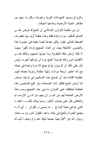 ‫ﻭﺍﻟﺯﻭﺍﺝ ﻭﺼﻴﺩ ﺍﻟﺤﻴﻭﺍﻨﺎﺕ ﺍﻟﺒﺭﻴﺔ ﻭﻏﻴﺭﻫﺎ، ﻭﻜل ﻤﺎ ﺴﺒﻕ ﻤﻥ‬
                  ‫ﻤﻅﺎﻫﺭ ﺍﻟﺤﻴﺎﺓ ﺍﻷﺭﻀﻴﺔ ﻭﻤﺘﺎﻋﻬﺎ ﺍﻟﻤﺅﻗﺕ.‬
‫ﺇﻥ ﻤﻥ ﻋﻅﻤﺔ ﺍﻟﺘﻭﺍﺯﻥ ﺍﻹﺴﻼﻤﻲ ﺃﻥ ﺍﻟﺤﺞ ﻗﺩ ﹸﺭﺽ ﻋﻠـﻰ‬
       ‫ﻓ‬         ‫‪‬‬                         ‫‪‬‬
‫ﺍﻟﻤﺴﻠﻡ ﺍﻟﻤﻘﺘﺩﺭ ﻤﺭﺓ ﻭﺍﺤﺩﺓ ﻓﻘﻁ ﻭﻫﺫﻩ ﺤﻜﻤﺔ ُﺭﻴﺩ ﺒﻬﺎ ﺘﺨﻔﻴـﻑ‬
              ‫ﺃ‬
‫ﺍﻟﻀﻐﻁ ﺍﻟﻤﺎﻟﻲ ﻋﻠﻴﻪ، ﻭﻟﻜﻥ ﻨﺠﺩﻫﺎ ﺃﻴ ‪‬ﺎ ﻤﻔﻴﺩﺓ ﻓﻲ ﻋﺼﺭﻨﺎ ﻫﺫﺍ‬
                    ‫ﻀ‬
‫ﻭﺍﻟﻌﺼﻭﺭ ﺍﻟﻼﺤﻘﺔ ﺤﻴﺙ ﺇﻥ ﺃﻋﺩﺍﺩ ﺍﻟﺤﺠﻴﺞ ﺘﺯﺩﺍﺩ ﻜﺜﻴ ‪‬ﺍ ﺒﺤﻴﺙ‬
      ‫ﺭ‬                        ‫‪‬‬
‫ﻻ ﺘﻜﺎﺩ ﺃﺭﺽ ﻤﻜﺔ ﺍﻟﻤﻜﺭﻤﺔ ﻭﻤﺎ ﺤﻭﻟﻬﺎ ﺘﺴﻌﻬﻡ، ﻭﻟﺫﻟﻙ ﻓﻤـﻥ‬
‫ﺍﻷﻓﻀل ﻟﻤﻥ ﻭﺍﺘﺘﻪ ﻓﺭﺼﺔ ﺍﻟﺤﺞ ﻤﺭﺓ ﺃﻥ ﻴﺘﺭﻜﻬﺎ ﻟﻐﻴﺭﻩ، ﻭﻟﻴﺱ‬
                   ‫‪‬‬
‫ﺃﺩل ﻋﻠﻰ ﺫﻟﻙ ﺃﻥ ﺍﻟﺭﺴﻭل ‪ ‬ﻟﻡ ﻴﺤﺞ ﺇﻻ ﻤﺭﺓ ﻭﺍﺤﺩﺓ ﻓﻲ ﺤﻴﺎﺘﻪ‬
                                      ‫‪‬‬
‫ﻤﻊ ﺃ ﹼﻪ ﺍﻋﺘﻤﺭ ﺃﺭﺒﻌﺔ ﻤﺭﺍﺕ، ﻭﻟﻬﺫﺍ ﺤﻜﻤﺔ ﺭﻤﺯﻴﺔ ﻨﺠﺩﻫﺎ ﺍﻟﻴﻭﻡ‬
                                                ‫ﻨ‬
‫ﻋﻅﻴﻤﺔ ﺍﻟﻔﺎﺌﺩﺓ ﺒﻌﺩ ﺃﻥ ﺃﺼﺒﺢ ﻋﺩﺩ ﺍﻟﻤﺴﻠﻤﻴﻥ ﻓﻲ ﺍﺯﺩﻴﺎﺩ ﻤﺴﺘﻤﺭ‬
                                  ‫‪‬‬
‫ﺃﻤﺎ ﺃﺭﺽ ﺍﻟﺤﺞ ﻓﺘﻅل ﺫﺍﺕ ﺍﻟﻤﺴﺎﺤﺔ، ﻭﻟﻭ ﺍﺘﺒﻊ ﺍﻟﻤﺴﻠﻤﻭﻥ ﻫﺫﻩ‬
‫ﺍﻟﺤﻜﻤﺔ ﻟﺤﺎﻓﻅﻨﺎ ﻋﻠﻰ ﺍﻟﺘﻭﺍﺯﻥ ﻤﺎ ﺒﻴﻥ ﻋﺩﺩ ﺍﻟﺤﺠﻴﺞ ﻭﻤﺴـﺎﺤﺔ‬
‫ﺍﻷﺭﺽ ﺍﻟﻤﺘﺎﺤﺔ ﻟﻬﻡ ﻤﻥ ﻏﻴـﺭ ﺃﻥ ﻴﺠﻬـﺩﻭﺍ ﻓـﻲ ﺍﻻﺯﺩﺤـﺎﻡ‬
                     ‫‪‬‬
‫ﻭﺍﻟﺘﻨﺎﻓﺱ ﻜل ﻋﻠﻰ ﺤﺴﺎﺏ ﺍﻵﺨﺭ، ﻭﻤﻤﺎ ﻴﺅﻜﺩ ﺫﻟﻙ ﻤـﺎ ﻓﻌﻠـﻪ‬
‫ﺍﻟﻨﺒﻲ ‪ ‬ﻓﻲ ﺤﺠﺔ ﺍﻟﻭﺩﺍﻉ ـ ﻤﺎ ﻴﺴﻤﻰ ﺒـﺎﻟ ِﺭﺍﻥ ـ ﺃﻱ ﺃ ﹼـﻪ‬
  ‫ﻨ‬           ‫ﻘ‬
‫ﻴﺠﻤﻊ ﺍﻟﻌﻤﺭﺓ ﻭﺍﻟﺤﺞ ﻓﻲ ﻭﻗﺕ ﻭﺍﺤﺩ، ﻓﻴﻘﻭل ﺃﻨﺱ ‪ ‬ﺴـﻤﻌﺕ‬
‫ﺭﺴﻭل ﺍﷲ ‪" :‬ﺃﻫل ﺒﻬﻤﺎ ﺠﻤﻴ ‪‬ﺎ ﻟﺒﻴﻙ ﻋﻤـﺭﺓ ﻭﺤ ‪‬ـﺎ ﻟﺒﻴـﻙ‬
        ‫ﺠ‬                ‫ﻌ‬          ‫ّ‬


                    ‫- ٨٢٢ -‬
 