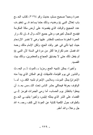 ‫ﻋﻤﺭﺓ ﻭﺤ ‪‬ﺎ" ﺼﺤﻴﺢ ﻤﺴﻠﻡ، ﺤﺩﻴﺙ ﺭﻗﻡ ٤٩١٢، ﻜﺘﺎﺏ ﺍﻟﺤـﺞ‬
                                       ‫ﺠ‬
‫ﺒﺎﺏ ﺇﻫﻼل ﺍﻟﻨﺒﻲ ‪ ‬ﻭﻫﺩﻴﻪ، ﻭﺫﻟﻙ ﺤﺘ ‪‬ﺎ ﻴﺴﺎﻋﺩ ﻓـﻲ ﺘﺨﻔﻴـﻑ‬
                  ‫ﻤ‬
‫ﻋﺩﺩ ﺍﻟﺤﺠﻴﺞ ﻭﺍﻟﻭﻗﺕ ﺍﻟﺫﻱ ﻴﻘﻀﻭﻨﻪ ﻋﻠﻰ ﺃﺭﺽ ﻤﻜﺔ ﺍﻟﻤﻜﺭﻤﺔ‬
‫ﻓﻴﻔﺴﺢ ﺍﻟﻤﺠﺎل ﻟﻐﻴﺭﻫﻡ، ﻭﻋﻠﻰ ﺠﻤﻴﻊ ﺍﻷﺤـﻭﺍل ﻓـﺈﻥ ﺘﻜـﺭﺍﺭ‬
       ‫‪‬‬
‫ﺍﻟﻌﻤﺭﺓ ﺍﻟﻤﻔﺭﺩﺓ ﻤﺴﺘﺤﺏ ﻟﻠﻤﻘﺘﺩﺭ ﻋﻠﻴﻬﺎ ﻭﻫﻲ ﻻ ﺘﻀﺭ ﺍﻻﺯﺩﺤﺎﻡ‬
‫ﺤﻴﺙ ﺇﻨﻬﺎ ﺘﺄﺘﻲ ﻓﻲ ﻏﻴﺭ ﻭﻗﺕ ﺍﻟﺤﺞ، ﻭﻟﻜﻥ ﺍﻹﻤﺎﻡ ﻤﺎﻟﻙ ﺭﺤﻤﻪ‬
‫ﺍﷲ ﻓ ‪‬ل ﻋﺩﻡ ﺘﻜﺭﺍﺭﻫﺎ ﺃﻜﺜﺭ ﻤﻥ ﻤﺭﺓ ﻓﻲ ﺍﻟﺴﻨﺔ ﻷﻥ ﺍﻟﻨﺒﻲ ‪‬‬
                                             ‫ﻀ‬
‫ﻟﻡ ﻴﻔﻌل ﺫﻟﻙ ﺤﺘﻰ ﻻ ﻴﻀﺎﻴﻕ ﺍﻟﺤﺠﺎﺝ ﻭﺍﻟﻤﻌﺘﻤﺭﻴﻥ، ﻭﺫﻟﻙ ﺒﻴﺕ‬
                                                  ‫ﺍﻟﻘﺼﻴﺩ.‬
‫ﻭﺃﺨﻴ ‪‬ﺍ، ﻴﻤﻜﻥ ﺘﺸﺒﻴﻪ ﺍﻟﺤﺞ ﺭﻤﺯ ‪‬ﺎ ﺒـﺎﻟﻤﻭﺕ ﺜـﻡ ﺍﻟﺒﻌـﺙ‬
                    ‫ﻴ‬                       ‫ﺭ‬
‫ﻭﺍﻟﻨﺸﻭﺭ ﻓﻲ ﻴﻭﻡ ﺍﻟﻘﻴﺎﻤﺔ، ﻓﺎﻟﻤﻴﻘﺎﺕ )ﻭﻫﻭ ﺍﻟﻤﻜﺎﻥ ﺍﻟﺫﻱ ﻴﺒﺩﺃ ﻤﻨﻪ‬
‫ﺍﻹﺤﺭﺍﻡ( ﻴﻤﺜل ﺍﻟﻤﻭﺕ، ﻭﻤﻼﺒﺱ ﺍﻹﺤﺭﺍﻡ ﺘﺸﺒﻪ ﺍﻟﻜﻔـﻥ، ﺃﻤـﺎ‬
‫ﺍﻟﻭﻗﻭﻑ ﺒﻌﺭﻓﺔ ﻓﻴﺤﺎﻜﻲ ﺤﺸﺭ ﺍﻟﻨﺎﺱ ﺘﺤﺕ ﺍﻟﺸـﻤﺱ ﺒﻌـﺩ ﺃﻥ‬
‫ﻴﺒﻌﺜﻭﺍ ﺒﺎﻨﺘﻅﺎﺭ ﻴﻭﻡ ﺍﻟﺤﺴﺎﺏ، ﺃﻤﺎ ﺭﻤﻲ ﺍﻟﺠﻤﺭﺍﺕ ﻓﻴﺭﻤﺯ ﺇﻟـﻰ‬
‫ﺍﻟﻘﻀﺎﺀ ﻋﻠﻰ ﺍﻟﺸﺭ ﺍﻟﺫﻱ ﻴﻤﺜﻠﻪ ﺇﺒﻠﻴﺱ، ﻭﺃﺨﻴ ‪‬ﺍ ﻴﻨﺘﻬـﻲ ﺍﻟﺤـﺞ‬
              ‫ﺭ‬
‫ﺒﺎﻟﻁﻭﺍﻑ ﺤﻭل ﺍﻟﻜﻌﺒﺔ ﻜﻨﺎﻴﺔ ﻋﻥ ﺍﻟﻌﻭﺩﺓ ﺇﻟﻰ ﻜﻨﻑ ﺭﺤﻤـﻪ ﺍﷲ‬
                                     ‫ﺠل ﻭﻋﻼ، ﻭﺍﷲ ﺃﻋﻠﻡ.‬




                      ‫- ٩٢٢ -‬
 