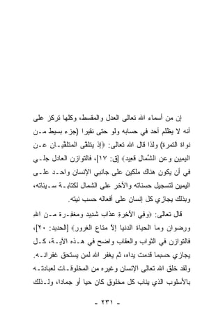 ‫ﺇﻥ ﻤﻥ ﺃﺴﻤﺎﺀ ﺍﷲ ﺘﻌﺎﻟﻰ ﺍﻟﻌﺩل ﻭﺍﻟﻤﻘﺴﻁ، ﻭﻜﻠﻬﺎ ﺘﺭﻜﺯ ﻋﻠﻰ‬
                                                ‫‪‬‬
‫ﺃ ﹼﻪ ﻻ ‪‬ﻅﻠﻡ ﺃﺤﺩ ﻓﻲ ﺤﺴﺎﺒﻪ ﻭﻟﻭ ﺤﺘﻰ ﻨﻘﻴ ‪‬ﺍ )ﺠﺯﺀ ﺒﺴﻴﻁ ﻤـﻥ‬
               ‫ﺭ‬                      ‫‪‬‬      ‫ﻴ‬    ‫ﻨ‬
‫ﻨﻭﺍﺓ ﺍﻟﺘﻤﺭﺓ( ﻭﻟﺫﺍ ﻗﺎل ﺍﷲ ﺘﻌﺎﻟﻰ: ‪‬ﺇﺫ ﻴﺘﻠ ﱠﻰ ﺍﻟﻤﺘﻠﻘ ‪‬ـﺎ ِ ‪‬ـﻥ‬
‫ِ ﹾ ‪ ‬ﹶ ﹶﻘ ﹾ ‪ ‬ﹶ ﹶ ﱢﻴ ﻥ ﻋ ِ‬
‫ﺍﻟﻴ ِﻴﻥ ﻭﻋﻥ ﺍﻟﺸ ‪‬ﺎل ﻗ ِﻴﺩ‪] ‬ﻕ: ٧١[، ﻓﺎﻟﺘﻭﺍﺯﻥ ﺍﻟﻌﺎﺩل ﺠﻠـﻲ‬
                               ‫ﹾ ‪‬ﻤ ِ ‪ ِ  ‬ﱢ ﻤ ِ ﹶﻌ ‪‬‬
‫ﻓﻲ ﺃﻥ ﻴﻜﻭﻥ ﻫﻨﺎﻙ ﻤﹶﻜﻴﻥ ﻋﻠﻰ ﺠﺎﻨﺒﻲ ﺍﻹﻨﺴﺎﻥ ﻭﺍﺤـﺩ ﻋﻠـﻰ‬
                               ‫‪‬ﻠ‬           ‫‪‬‬
‫ﺍﻟﻴﻤﻴﻥ ﻟﺘﺴﺠﻴل ﺤﺴﻨﺎﺘﻪ ﻭﺍﻵﺨﺭ ﻋﻠﻰ ﺍﻟﺸﻤﺎل ﻟﻜﺘﺎﺒـﺔ ﺴـﻴﺌﺎﺘﻪ،‬
             ‫ﻭﺒﺫﻟﻙ ﻴﺠﺎﺯﻱ ﻜل ﺇﻨﺴﺎﻥ ﻋﻠﻰ ﺃﻓﻌﺎﻟﻪ ﺤﺴﺏ ﻨﻴﺘﻪ.‬
‫ﻗﺎل ﺘﻌﺎﻟﻰ: ‪‬ﻭ ِﻲ ﺍﻵ ِ ‪ ِ ‬ﻋ ﹶﺍﺏ ﺸ ِﻴﺩ ﻭﻤﻐ ِـﺭﺓ ‪‬ـﻥ ﺍﷲ‬
‫‪‬ﻓ َﺨﺭﺓ ‪‬ﺫ ‪ ‬ﹶﺩ ‪   ‬ﹾﻔ ‪ ‬ﹲ ﻤ ‪ِ ‬‬
‫ﻭﺭﻀ ‪‬ﺍﻥ ﻭ ‪‬ﺎ ﺍﻟﺤ ‪‬ﺎﺓ ﺍﻟﺩﻨ ‪‬ﺎ ﺇﻻ ﻤ ﹶﺎﻉ ﺍﻟﻐ ‪‬ﻭﺭ‪] ‬ﺍﻟﺤﺩﻴﺩ: ٠٢[،‬
               ‫‪ ِ ‬ﻭ ‪ ‬ﻤ ﹾ ‪‬ﻴ ﹸ ‪ ‬ﹾﻴ ِ ﱠ ‪‬ﺘ ‪ ‬ﹾ ﹸﺭ ِ‬
‫ﻓﺎﻟﺘﻭﺍﺯﻥ ﻓﻲ ﺍﻟﺜﻭﺍﺏ ﻭﺍﻟﻌﻘﺎﺏ ﻭﺍﻀﺢ ﻓﻲ ﻫـﺫﻩ ﺍﻵﻴـﺔ، ﻜـل‬
‫ﻴﺠﺎﺯﻱ ﺤﺴﺒﻤﺎ ﻗﺩﻤﺕ ﻴﺩﺍﻩ، ﺜﻡ ﻴﻐﻔﺭ ﺍﷲ ﻟﻤﻥ ﻴﺴﺘﺤﻕ ﻏﻔﺭﺍﻨـﻪ.‬
‫ﻭﻟﻘﺩ ﺨﻠﻕ ﺍﷲ ﺘﻌﺎﻟﻰ ﺍﻹﻨﺴﺎﻥ ﻭﻏﻴﺭﻩ ﻤﻥ ﺍﻟﻤﺨﻠﻭﻗـﺎﺕ ﻟﻌﺒﺎﺩﺘـﻪ‬
‫ﺒﺎﻷﺴﻠﻭﺏ ﺍﻟﺫﻱ ﻴﻨﺎﺏ ﻜل ﻤﺨﻠﻭﻕ ﻜﺎﻥ ﺤ ‪‬ﺎ ﺃﻭ ﺠﻤﺎ ‪‬ﺍ، ﻭﻟـﺫﻟﻙ‬
         ‫ﺩ‬         ‫ﻴ‬

                       ‫- ١٣٢ -‬
 