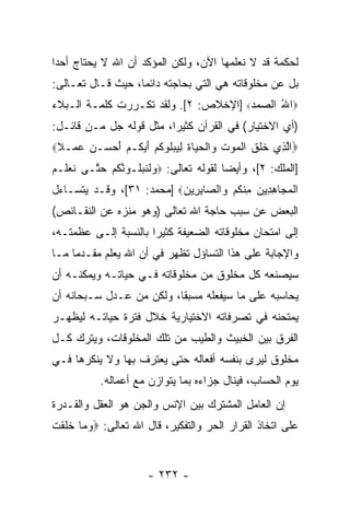 ‫ﻟﺤﻜﻤﺔ ﻗﺩ ﻻ ﻨﻌﻠﻤﻬﺎ ﺍﻵﻥ، ﻭﻟﻜﻥ ﺍﻟﻤﺅﻜﺩ ﺃﻥ ﺍﷲ ﻻ ﻴﺤﺘﺎﺝ ﺃﺤ ‪‬ﺍ‬
 ‫ﺩ‬
‫ﺒل ﻋﻥ ﻤﺨﻠﻭﻗﺎﺘﻪ ﻫﻲ ﺍﻟﺘﻲ ﺒﺤﺎﺠﺘﻪ ﺩﺍﺌ ‪‬ﺎ، ﺤﻴﺙ ﻗـﺎل ﺘﻌـﺎﻟﻰ:‬
                   ‫ﻤ‬
‫‪‬ﺍﷲ ﺍﻟ ‪‬ﻤﺩ‪] ‬ﺍﻹﺨﻼﺹ: ٢[. ﻭﻟﻘﺩ ﺘﻜـﺭﺭﺕ ﻜﻠﻤـﺔ ﺍﻟـﺒﻼﺀ‬
                                      ‫ُ ﺼ ‪‬‬
‫)ﺃﻱ ﺍﻻﺨﺘﻴﺎﺭ( ﻓﻲ ﺍﻟﻘﺭﺁﻥ ﻜﺜﻴ ‪‬ﺍ، ﻤﺜل ﻗﻭﻟﻪ ﺠل ﻤـﻥ ﻗﺎﺌـل:‬
                         ‫ﺭ‬
‫‪‬ﺍﻟ ِﻱ ﺨﻠﻕ ﺍﻟﻤﻭﺕ ‪‬ﺍﻟﺤ ‪‬ﺎﺓ ﻟﻴﺒﻠﻭﻜﻡ ﺃﻴ ﹸـﻡ ﺃﺤ ‪‬ـﻥ ﻋ ‪‬ـﻼ‪‬‬
 ‫ﱠ ﺫ ﹶ ﹶ ﹶ ﹾ ‪  ‬ﹶ ﻭ ﹾ ‪ ‬ﻴ ﹶ ِ ‪  ‬ﹸ ‪ ‬ﹸ ‪ َ ‬ﻜ ‪  َ ‬ﺴ ‪  ‬ﻤ ﹰ‬
‫]ﺍﻟﻤﻠﻙ: ٢[، ﻭﺃﻴ ‪‬ﺎ ﻟﻘﻭﻟﻪ ﺘﻌﺎﻟﻰ: ‪‬ﻭﻟﻨﺒﹸـﻭﻨﻜﻡ ﺤ ﱠـﻰ ﻨﻌ ﹶـﻡ‬
‫ﹶ ‪‬ﻠ ‪‬‬   ‫‪ ‬ﹶ ﹶ ‪‬ﻠ ‪ ‬ﱠ ﹸ ‪ ‬ﺘ‬           ‫ﻀ‬
‫ﺍﻟﻤ ‪‬ﺎﻫ ِﻴﻥ ﻤﻨﻜﻡ ‪‬ﺍﻟ ‪‬ﺎﺒ ِﻴﻥ‪] ‬ﻤﺤﻤﺩ: ١٣[، ﻭﻗـﺩ ﻴﺘﺴـﺎﺀل‬
                          ‫ﹾ ‪‬ﺠ ِ ﺩ ‪ ِ ‬ﹾ ﹸ ‪ ‬ﻭ ﺼ ِ ﺭ ‪‬‬
‫ﺍﻟﺒﻌﺽ ﻋﻥ ﺴﺒﺏ ﺤﺎﺠﺔ ﺍﷲ ﺘﻌﺎﻟﻰ )ﻭﻫﻭ ﻤﻨﺯﻩ ﻋﻥ ﺍﻟﻨﻘـﺎﺌﺹ(‬
‫ﺇﻟﻰ ﺍﻤﺘﺤﺎﻥ ﻤﺨﻠﻭﻗﺎﺘﻪ ﺍﻟﻀﻌﻴﻔﺔ ﻜﺜﻴ ‪‬ﺍ ﺒﺎﻟﻨﺴﺒﺔ ﺇﻟـﻰ ﻋﻅﻤﺘـﻪ،‬
                      ‫ﺭ‬
‫ﻭﺍﻹﺠﺎﺒﺔ ﻋﻠﻰ ﻫﺫﺍ ﺍﻟﺘﺴﺎﺅل ﺘﻅﻬﺭ ﻓﻲ ﺃﻥ ﺍﷲ ﻴﻌﻠﻡ ﻤﻘـﺩ ‪‬ﺎ ﻤـﺎ‬
     ‫ﻤ‬
‫ﺴﻴﺼﻨﻌﻪ ﻜل ﻤﺨﻠﻭﻕ ﻤﻥ ﻤﺨﻠﻭﻗﺎﺘﻪ ﻓـﻲ ﺤﻴﺎﺘـﻪ ﻭﻴﻤﻜﻨـﻪ ﺃﻥ‬
‫ﻴﺤﺎﺴﺒﻪ ﻋﻠﻰ ﻤﺎ ﺴﻴﻔﻌﻠﻪ ﻤﺴﺒ ﹰﺎ، ﻭﻟﻜﻥ ﻤﻥ ﻋـﺩل ﺴـﺒﺤﺎﻨﻪ ﺃﻥ‬
                          ‫ﻘ‬
‫ﻴﻤﺘﺤﻨﻪ ﻓﻲ ﺘﺼﺭﻓﺎﺘﻪ ﺍﻻﺨﺘﻴﺎﺭﻴﺔ ﺨﻼل ﻓﺘﺭﺓ ﺤﻴﺎﺘـﻪ ﻟﻴﻅﻬـﺭ‬
‫ﺍﻟﻔﺭﻕ ﺒﻴﻥ ﺍﻟﺨﺒﻴﺙ ﻭﺍﻟﻁﻴﺏ ﻤﻥ ﺘﻠﻙ ﺍﻟﻤﺨﻠﻭﻗﺎﺕ، ﻭﻴﺘﺭﻙ ﻜـل‬
‫ﻤﺨﻠﻭﻕ ﻟﻴﺭﻯ ﺒﻨﻔﺴﻪ ﺃﻓﻌﺎﻟﻪ ﺤﺘﻰ ﻴﻌﺘﺭﻑ ﺒﻬﺎ ﻭﻻ ﻴﻨﻜﺭﻫﺎ ﻓـﻲ‬
            ‫ﻴﻭﻡ ﺍﻟﺤﺴﺎﺏ، ﻓﻴﻨﺎل ﺠﺯﺍﺀﻩ ﺒﻤﺎ ﻴﺘﻭﺍﺯﻥ ﻤﻊ ﺃﻋﻤﺎﻟﻪ.‬
‫ﺇﻥ ﺍﻟﻌﺎﻤل ﺍﻟﻤﺸﺘﺭﻙ ﺒﻴﻥ ﺍﻹﻨﺱ ﻭﺍﻟﺠﻥ ﻫﻭ ﺍﻟﻌﻘل ﻭﺍﻟﻘـﺩﺭﺓ‬
‫ﻋﻠﻰ ﺍﺘﺨﺎﺫ ﺍﻟﻘﺭﺍﺭ ﺍﻟﺤﺭ ﻭﺍﻟﺘﻔﻜﻴﺭ، ﻗﺎل ﺍﷲ ﺘﻌﺎﻟﻰ: ‪‬ﻭ ‪‬ﺎ ﺨﻠﻘﺕ‬
‫‪‬ﻤ ﹶ ﹶ ﹾ ﹸ‬


                        ‫- ٢٣٢ -‬
 