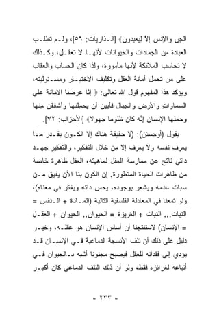 ‫ﺍﻟﺠﻥ ‪‬ﺍﻹﻨﺱ ﺇﻻ ﻟﻴﻌﺒ ‪‬ﻭﻥ‪] ‬ﺍﻟـﺫﺍﺭﻴﺎﺕ: ٦٥[، ﻭﻟـﻡ ﺘﻁﻠـﺏ‬
                             ‫ﹾ ِ ‪ ‬ﻭ ِ ﹾ ‪ ِ ‬ﱠ ِ ‪  ‬ﺩ ِ‬
‫ﺍﻟﻌﺒﺎﺩﺓ ﻤﻥ ﺍﻟﺠﻤﺎﺩﺍﺕ ﻭﺍﻟﺤﻴﻭﺍﻨﺎﺕ ﻷ ﹼﻬـﺎ ﻻ ﺘﻌﻘـل، ﻭﻜـﺫﻟﻙ‬
                   ‫ﻨ‬
‫ﻻ ﹸﺤﺎﺴﺏ ﺍﻟﻤﻼﺌﻜﺔ ﻷ ﹼﻬﺎ ﻤﺄﻤﻭﺭﺓ، ﻭﻟﺫﺍ ﻜﺎﻥ ﺍﻟﺤﺴﺎﺏ ﻭﺍﻟﻌﻘﺎﺏ‬
                                  ‫ﻨ‬               ‫ﺘ‬
‫ﻋﻠﻰ ﻤﻥ ﺘﺤ ‪‬ل ﺃﻤﺎﻨﺔ ﺍﻟﻌﻘل ﻭﺘﻜﻠﻴﻑ ﺍﻻﺨﺘﻴـﺎﺭ ﻭﻤﺴـﺌﻭﻟﻴﺘﻪ،‬
                                         ‫ﻤ‬
‫ﻭﻴﺅﻜﺩ ﻫﺫﺍ ﺍﻟﻤﻔﻬﻭﻡ ﻗﻭل ﺍﷲ ﺘﻌﺎﻟﻰ: ‪ ‬ﺇ ﱠﺎ ﻋﺭﻀ ﹶﺎ ﺍﻷ ‪‬ﺎﻨﺔ ﻋ ﹶﻰ‬
 ‫ِﻨ ‪   ‬ﻨ ﻤ ﹶ ﹶ ‪ ‬ﻠ‬
‫ﺍﻟﺴ ‪‬ﺎ ‪‬ﺍﺕ ‪‬ﺍﻷﺭ ِ ‪‬ﺍﻟﺠ ‪‬ﺎل ﻓﺄ ‪‬ﻴ ‪َ ‬ﻥ ﻴﺤﻤﻠﻨ ‪‬ﺎ ﻭﺃﺸﻔﻘﻥ ﻤﻨ ‪‬ﺎ‬
 ‫‪‬ﻤ ﻭ ِ ﻭ َ ‪‬ﺽ ﻭ ﹾ ِﺒ ِ ﹶ َﺒ ‪‬ﻥ ﺃ ‪ ِ  ‬ﹾ ﹶﻬ ‪ َ‬ﹾ ﹶ ﹾ ‪ ِ ‬ﹾﻬ‬
   ‫ﻭﺤﻤﻠ ‪‬ﺎ ﺍﻹﻨ ‪‬ﺎﻥ ﺇ ﱠﻪ ﹶﺎﻥ ﻅﹸﻭ ‪‬ﺎ ﺠ ‪‬ﻭﻻ‪] ‬ﺍﻷﺤﺯﺍﺏ: ٢٧[.‬
                  ‫‪   ‬ﹶﻬ ِ ﹾﺴ ‪ِ ‬ﻨ ‪ ‬ﻜ ‪ ‬ﹶﻠ ﻤ ‪‬ﻬ ﹰ‬
‫ﻴﻘﻭل )ﺃﻭﺠﺴﺘﻥ(: )ﻻ ﺤﻘﻴﻘﺔ ﻫﻨﺎﻙ ﺇﻻ ﺍﻟﻜـﻭﻥ ﺒﻘـﺩﺭ ﻤـﺎ‬
‫ﻴﻌﺭﻑ ﻨﻔﺴﻪ ﻭﻻ ﻴﻌﺭﻑ ﺇﻻ ﻤﻥ ﺨﻼل ﺍﻟﺘﻔﻜﻴﺭ، ﻭﺍﻟﺘﻔﻜﻴﺭ ﺠﻬـﺩ‬
‫ﺫﺍﺘﻲ ﻨﺎﺘﺞ ﻋﻥ ﻤﻤﺎﺭﺴﺔ ﺍﻟﻌﻘل ﻟﻤﺎﻫﻴﺘﻪ، ﺍﻟﻌﻘل ﻅﺎﻫﺭﺓ ﺨﺎﺼﺔ‬
‫ﻤﻥ ﻅﺎﻫﺭﺍﺕ ﺍﻟﺤﻴﺎﺓ ﺍﻟﻤﺘﻁﻭﺭﺓ. ﺇﻥ ﺍﻟﻜﻭﻥ ﺒﻨﺎ ﺍﻵﻥ ﻴﻔﻴﻕ ﻤـﻥ‬
                       ‫‪‬‬
‫ﺴﺒﺎﺕ ﻋﺩﻤﻪ ﻭﻴﺸﻌﺭ ﺒﻭﺠﻭﺩﻩ، ﻴﺤﺱ ﺫﺍﺘﻪ ﻭﻴﻔﻜﺭ ﻓﻲ ﻤﻌﻨﺎﻩ(،‬
‫ﻭﻟﻭ ﺘﻤﻌﻨﺎ ﻓﻲ ﺍﻟﻤﻌﺎﺩﻟﺔ ﺍﻟﻔﻠﺴﻔﻴﺔ ﺍﻟﺘﺎﻟﻴﺔ )ﺍﻟﻤـﺎﺩﺓ + ﺍﻟـﻨﻔﺱ =‬
‫ﺍﻟﻨﺒﺎﺕ... ﺍﻟﻨﺒﺎﺕ + ﺍﻟﻐﺭﻴﺯﺓ = ﺍﻟﺤﻴﻭﺍﻥ.. ﺍﻟﺤﻴﻭﺍﻥ + ﺍﻟﻌﻘـل‬
‫= ﺍﻹﻨﺴﺎﻥ( ﻻﺴﺘﻨﺘﺠﻨﺎ ﺃﻥ ﺃﺴﺎﺱ ﺍﻹﻨﺴﺎﻥ ﻫﻭ ﻋﻘﻠـﻪ، ﻭﺨﻴـﺭ‬
                            ‫‪‬‬
‫ﺩﻟﻴل ﻋﻠﻰ ﺫﻟﻙ ﺃﻥ ﺘﻠﻑ ﺍﻷﻨﺴﺠﺔ ﺍﻟﺩﻤﺎﻏﻴﺔ ﻓـﻲ ﺍﻹﻨﺴـﺎﻥ ﻗـﺩ‬
‫ﻴﺅﺩﻱ ﺇﻟﻰ ﻓﻘﺩﺍﻨﻪ ﻟﻠﻌﻘل ﻓﻴﺼﺒﺢ ﻤﺠﻨﻭ ﹰﺎ ﺃﺸﺒﻪ ﺒـﺎﻟﺤﻴﻭﺍﻥ ﻓـﻲ‬
                    ‫ﻨ‬
‫ﺃﺘﺒﺎﻋﻪ ﻟﻐﺭﺍﺌﺯﻩ ﻓﻘﻁ، ﻭﻟﻭ ﺃﻥ ﺫﻟﻙ ﺍﻟﺘﻠﻑ ﺍﻟﺩﻤﺎﻏﻲ ﻜﺎﻥ ﺃﻜﺒـﺭ‬


                       ‫- ٣٣٢ -‬
 