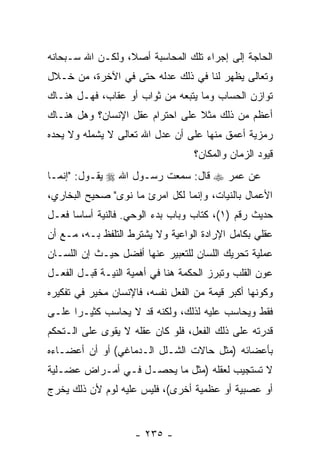 ‫ﺍﻟﺤﺎﺠﺔ ﺇﻟﻰ ﺇﺠﺭﺍﺀ ﺘﻠﻙ ﺍﻟﻤﺤﺎﺴﺒﺔ ﺃﺼ ﹰ، ﻭﻟﻜـﻥ ﺍﷲ ﺴـﺒﺤﺎﻨﻪ‬
                  ‫ﻼ‬
‫ﻭﺘﻌﺎﻟﻰ ‪‬ﻅﻬﺭ ﻟﻨﺎ ﻓﻲ ﺫﻟﻙ ﻋﺩﻟﻪ ﺤﺘﻰ ﻓﻲ ﺍﻵﺨﺭﺓ، ﻤﻥ ﺨـﻼل‬
                                         ‫ﻴ‬
‫ﺘﻭﺍﺯﻥ ﺍﻟﺤﺴﺎﺏ ﻭﻤﺎ ﻴﺘﺒﻌﻪ ﻤﻥ ﺜﻭﺍﺏ ﺃﻭ ﻋﻘﺎﺏ، ﻓﻬـل ﻫﻨـﺎﻙ‬
‫ﺃﻋﻅﻡ ﻤﻥ ﺫﻟﻙ ﻤﺜﻼ ﻋﻠﻰ ﺍﺤﺘﺭﺍﻡ ﻋﻘل ﺍﻹﻨﺴﺎﻥ؟ ﻭﻫل ﻫﻨـﺎﻙ‬
                                 ‫ﹰ‬
‫ﺭﻤﺯﻴﺔ ﺃﻋﻤﻕ ﻤﻨﻬﺎ ﻋﻠﻰ ﺃﻥ ﻋﺩل ﺍﷲ ﺘﻌﺎﻟﻰ ﻻ ﻴﺸﻤﻠﻪ ﻭﻻ ﻴﺤﺩﻩ‬
                             ‫‪‬‬
                                   ‫ﻗﻴﻭﺩ ﺍﻟﺯﻤﺎﻥ ﻭﺍﻟﻤﻜﺎﻥ؟‬
‫ﻋﻥ ﻋﻤﺭ ‪ ‬ﻗﺎل: ﺴﻤﻌﺕ ﺭﺴـﻭل ﺍﷲ ‪ ‬ﻴﻘـﻭل: "ﺇﻨﻤـﺎ‬
‫ﺍﻷﻋﻤﺎل ﺒﺎﻟﻨﻴﺎﺕ، ﻭﺇ ﹼﻤﺎ ﻟﻜل ﺍﻤﺭﺉ ﻤﺎ ﻨﻭﻯ" ﺼﺤﻴﺢ ﺍﻟﺒﺨﺎﺭﻱ،‬
                                 ‫ﻨ‬
‫ﺤﺩﻴﺙ ﺭﻗﻡ )١(، ﻜﺘﺎﺏ ﻭﺒﺎﺏ ﺒﺩﺀ ﺍﻟﻭﺤﻲ. ﻓﺎﻟﻨﻴﺔ ﺃﺴﺎ ‪‬ﺎ ﻓﻌـل‬
      ‫ﺴ‬
‫ﻋﻘﻠﻲ ﺒﻜﺎﻤل ﺍﻹﺭﺍﺩﺓ ﺍﻟﻭﺍﻋﻴﺔ ﻭﻻ ﻴﺸﺘﺭﻁ ﺍﻟﺘﻠﻔﻅ ﺒـﻪ، ﻤـﻊ ﺃﻥ‬
‫‪‬‬
‫ﻋﻤﻠﻴﺔ ﺘﺤﺭﻴﻙ ﺍﻟﻠﺴﺎﻥ ﻟﻠﺘﻌﺒﻴﺭ ﻋﻨﻬﺎ ﺃﻓﻀل ﺤﻴـﺙ ﺇﻥ ﺍﻟﻠﺴـﺎﻥ‬
        ‫‪‬‬
‫ﻋﻭﻥ ﺍﻟﻘﻠﺏ ﻭﺘﺒﺭﺯ ﺍﻟﺤﻜﻤﺔ ﻫﻨﺎ ﻓﻲ ﺃﻫﻤﻴﺔ ﺍﻟﻨﻴـﺔ ﻗﺒـل ﺍﻟﻔﻌـل‬
‫ﻭﻜﻭﻨﻬﺎ ﺃﻜﺒﺭ ﻗﻴﻤﺔ ﻤﻥ ﺍﻟﻔﻌل ﻨﻔﺴﻪ، ﻓﺎﻹﻨﺴﺎﻥ ﻤﺨ ‪‬ﺭ ﻓﻲ ﺘﻔﻜﻴﺭﻩ‬
           ‫ﻴ‬
‫ﻓﻘﻁ ﻭﻴﺤﺎﺴﺏ ﻋﻠﻴﻪ ﻟﺫﻟﻙ، ﻭﻟﻜﻨﻪ ﻗﺩ ﻻ ﻴﺤﺎﺴﺏ ﻜﺜﻴـ ‪‬ﺍ ﻋﻠـﻰ‬
      ‫ﺭ‬
‫ﻗﺩﺭﺘﻪ ﻋﻠﻰ ﺫﻟﻙ ﺍﻟﻔﻌل، ﻓﻠﻭ ﻜﺎﻥ ﻋﻘﻠﻪ ﻻ ﻴﻘﻭﻯ ﻋﻠﻰ ﺍﻟـﺘﺤﻜﻡ‬
‫ﺒﺄﻋﻀﺎﺌﻪ )ﻤﺜل ﺤﺎﻻﺕ ﺍﻟﺸـﻠل ﺍﻟـﺩﻤﺎﻏﻲ( ﺃﻭ ﺃﻥ ﺃﻋﻀـﺎﺀﻩ‬
        ‫‪‬‬
‫ﻻ ﺘﺴﺘﺠﻴﺏ ﻟﻌﻘﻠﻪ )ﻤﺜل ﻤﺎ ﻴﺤﺼـل ﻓـﻲ ﺃﻤـﺭﺍﺽ ﻋﻀـﻠﻴﺔ‬
‫ﺃﻭ ﻋﺼﺒﻴﺔ ﺃﻭ ﻋﻅﻤﻴﺔ ﺃﺨﺭﻯ(، ﻓﻠﻴﺱ ﻋﻠﻴﻪ ﻟﻭﻡ ﻷﻥ ﺫﻟﻙ ﻴﺨﺭﺝ‬


                     ‫- ٥٣٢ -‬
 