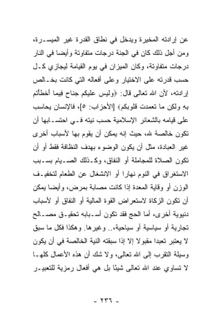 ‫ﻋﻥ ﺇﺭﺍﺩﺘﻪ ﺍﻟﻤﺨﻴﺭﺓ ﻭﻴﺩﺨل ﻓﻲ ﻨﻁﺎﻕ ﺍﻟﻘﺩﺭﺓ ﻏﻴﺭ ﺍﻟﻤﻴﺴـﺭﺓ،‬
‫ﻭﻤﻥ ﺃﺠل ﺫﻟﻙ ﻜﺎﻥ ﻓﻲ ﺍﻟﺠﻨﺔ ﺩﺭﺠﺎﺕ ﻤﺘﻔﺎﻭﺘﺔ ﻭﺃﻴ ‪‬ﺎ ﻓﻲ ﺍﻟﻨﺎﺭ‬
          ‫ﻀ‬
‫ﺩﺭﺠﺎﺕ ﻤﺘﻔﺎﻭﺘﺔ، ﻭﻜﺎﻥ ﺍﻟﻤﻴﺯﺍﻥ ﻓﻲ ﻴﻭﻡ ﺍﻟﻘﻴﺎﻤﺔ ﻟﻴﺠﺎﺯﻱ ﻜـل‬
‫ﺤﺴﺏ ﻗﺩﺭﺘﻪ ﻋﻠﻰ ﺍﻻﺨﺘﻴﺎﺭ ﻭﻋﻠﻰ ﺃﻓﻌﺎﻟﻪ ﺍﻟﺘﻲ ﻜﺎﻨﺕ ﺒﺨـﺎﻟﺹ‬
‫ﺇﺭﺍﺩﺘﻪ، ﻷﻥ ﺍﷲ ﺘﻌﺎﻟﻰ ﻗﺎل: ‪ ‬ﻟﻴ ‪ ‬ﻋﻠﻴﻜﻡ ﺠ ﹶﺎﺡ ِﻴ ‪‬ﺎ ﺃﺨﻁﺄﺘﻡ‬
‫ﻭ ﹶ ‪‬ﺱ ‪ ‬ﹶ ‪ ‬ﹸ ‪ ‬ﻨ ‪ ‬ﻓ ﻤ َ ﹾ ﹶ ْ ﹸ ‪‬‬
‫ﺒﻪ ﻭﻟ ِﻥ ‪‬ﺎ ﺘ ‪‬ﻤ ‪‬ﺕ ﻗﹸﻭﺒﻜﻡ‪] ‬ﺍﻷﺤﺯﺍﺏ: ٥[، ﻓﺎﻹﻨﺴﺎﻥ ‪‬ﺤﺎ ‪‬ﺏ‬
 ‫ﻴ ﺴ‬                         ‫ِ ِ ‪ ‬ﹶ ﻜ ﻤ ﹶﻌ ‪ ‬ﺩ ﹾ ﹸ ﻠ ‪ ‬ﹸ ‪‬‬
‫ﻋﻠﻰ ﻗﻴﺎﻤﻪ ﺒﺎﻟﺸﻌﺎﺌﺭ ﺍﻹﺴﻼﻤﻴﺔ ﺤﺴﺏ ﻨﻴﺘﻪ ﻓـﻲ ﺍﺤﺘﺴـﺎﺒﻬﺎ ﺃﻥ‬
‫ﺘﻜﻭﻥ ﺨﺎﻟﺼﺔ ﷲ، ﺤﻴﺙ ﺇ ﹼﻪ ﻴﻤﻜﻥ ﺃﻥ ﻴﻘﻭﻡ ﺒﻬﺎ ﻷﺴﺒﺎﺏ ﺃﺨﺭﻯ‬
                    ‫‪‬‬        ‫ﻨ‬
‫ﻏﻴﺭ ﺍﻟﻌﺒﺎﺩﺓ، ﻤﺜل ﺃﻥ ﻴﻜﻭﻥ ﺍﻟﻭﻀﻭﺀ ﺒﻬﺩﻑ ﺍﻟﻨﻅﺎﻓﺔ ﻓﻘﻁ ﺃﻭ ﺃﻥ‬
‫‪‬‬                                  ‫‪‬‬
‫ﺘﻜﻭﻥ ﺍﻟﺼﻼﺓ ﻟﻠﻤﺠﺎﻤﻠﺔ ﺃﻭ ﺍﻟﻨﻔﺎﻕ، ﻭﻜـﺫﻟﻙ ﺍﻟﺼـﻴﺎﻡ ﺒﺴـﺒﺏ‬
‫ﺍﻻﺴﺘﻐﺭﺍﻕ ﻓﻲ ﺍﻟﻨﻭﻡ ﻨﻬﺎ ‪‬ﺍ ﺃﻭ ﺍﻻﻨﺸﻐﺎل ﻋﻥ ﺍﻟﻁﻌﺎﻡ ﻟﺘﺨﻔﻴـﻑ‬
                              ‫ﺭ‬
‫ﺍﻟﻭﺯﻥ ﺃﻭ ﻭﻗﺎﻴﺔ ﺍﻟﻤﻌﺩﺓ ﺇﺫﺍ ﻜﺎﻨﺕ ﻤﺼﺎﺒﺔ ﺒﻤﺭﺽ، ﻭﺃﻴ ‪‬ﺎ ﻴﻤﻜﻥ‬
      ‫ﻀ‬
‫ﺃﻥ ﺘﻜﻭﻥ ﺍﻟﺯﻜﺎﺓ ﻻﺴﺘﻌﺭﺍﺽ ﺍﻟﻘﻭﺓ ﺍﻟﻤﺎﻟﻴﺔ ﺃﻭ ﺍﻟﻨﻔﺎﻕ ﺃﻭ ﻷﺴﺒﺎﺏ‬
                                                     ‫‪‬‬
‫ﺩﻨﻴﻭﻴﺔ ﺃﺨﺭﻯ، ﺃﻤﺎ ﺍﻟﺤﺞ ﻓﻘﺩ ﺘﻜﻭﻥ ﺃﺴـﺒﺎﺒﻪ ﺘﺤﻘﻴـﻕ ﻤﺼـﺎﻟﺢ‬
‫ﺘﺠﺎﺭﻴﺔ ﺃﻭ ﺴﻴﺎﺴﻴﺔ ﺃﻭ ﺴﻴﺎﺤﻴﺔ،.. ﻭﻏﻴﺭﻫﺎ. ﻭﻫﻜﺫﺍ ﻓﻜل ﻤﺎ ﺴﺒﻕ‬
‫ﻻ ‪‬ﻌﺘﺒﺭ ﺘﻌﺒ ‪‬ﺍ ﻤﻘﺒﻭﻻ ﺇﻻ ﺇﺫﺍ ﺴﺒﻘﺘﻪ ﺍﻟﻨﻴﺔ ﺍﻟﺨﺎﻟﺼﺔ ﻓﻲ ﺃﻥ ﻴﻜﻭﻥ‬
                                      ‫ﹰ‬      ‫ﺩ‬         ‫ﻴ‬
‫ﻭﺴﻴﻠﺔ ﺍﻟﺘﻘﺭﺏ ﺇﻟﻰ ﺍﷲ ﺘﻌﺎﻟﻰ، ﻭﻻ ﺸﻙ ﺃﻥ ﻫﺫﻩ ﺍﻷﻋﻤﺎل ﻜﻠﻬـﺎ‬
‫ﻻ ﺘﺴﺎﻭﻱ ﻋﻨﺩ ﺍﷲ ﺘﻌﺎﻟﻰ ﺸﻴ ًﺎ ﺒل ﻫﻲ ﺃﻓﻌﺎل ﺭﻤﺯﻴﺔ ﻟﻠﺘﻌﺒﻴـﺭ‬
                            ‫ﺌ‬



                      ‫- ٦٣٢ -‬
 