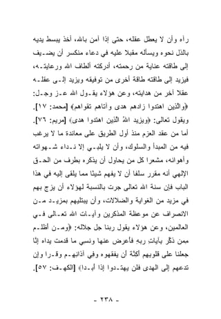 ‫ﺭﺁﻩ ﻭﺃﻥ ﻻ ﻴﻌﻁل ﻋﻘﻠﻪ، ﺤﺘﻰ ﺇﺫﺍ ﺁﻤﻥ ﺒﺎﷲ، ﺃﺨﺫ ﻴﺒﺴﻁ ﻴﺩﻴﻪ‬
                                            ‫‪‬‬
‫ﺒﺎﻟﺫل ﻨﺤﻭﻩ ﻭﻴﺴﺄﻟﻪ ﻤﻘﺒﻼ ﻋﻠﻴﻪ ﻓﻲ ﺩﻋﺎﺀ ﻤﻨﻜﺴﺭ ﺃﻥ ﻴﻀـﻴﻑ‬
      ‫‪‬‬                     ‫ﹰ‬
‫ﺇﻟﻰ ﻁﺎﻗﺘﻪ ﻋﻨﺎﻴﺔ ﻤﻥ ﺭﺤﻤﺘﻪ، ﺃﺩﺭﻜﺘﻪ ﺃﻟﻁﺎﻑ ﺍﷲ ﻭﺭﻋﺎﻴﺘـﻪ،‬
‫ﻓﻴﺯﻴﺩ ﺇﻟﻰ ﻁﺎﻗﺘﻪ ﻁﺎﻗﺔ ﺃﺨﺭﻯ ﻤﻥ ﺘﻭﻓﻴﻘﻪ ﻭﻴﺯﻴﺩ ﺇﻟـﻰ ﻋﻘﻠـﻪ‬
‫ﻋﻘﻼ ﺁﺨﺭ ﻤﻥ ﻫﺩﺍﻴﺘﻪ، ﻭﻋﻥ ﻫﺅﻻﺀ ﻴﻘـﻭل ﺍﷲ ﻋـﺯ ﻭﺠـل:‬
                                           ‫ﹰ‬
‫‪ ‬ﺍﻟ ِﻴﻥ ﺍﻫﺘﺩﻭ‪‬ﺍ ‪‬ﺍﺩﻫﻡ ﻫ ‪‬ﻯ ‪‬ﺁ ﹶﺎﻫﻡ ﺘﻘ ‪‬ﺍﻫﻡ‪] ‬ﻤﺤﻤﺩ: ٧١[.‬
             ‫ﻭ ﱠﺫ ‪  ‬ﹶ ‪ ‬ﺯ ‪   ‬ﺩ ﻭ ﺘ ‪  ‬ﹶ ﹸﻭ ‪ ‬‬
‫ﻭﻴﻘﻭل ﺘﻌﺎﻟﻰ: ‪‬ﻭﻴ ِﻴﺩ ﺍﷲ ﺍﻟ ِﻴﻥ ﺍﻫﺘﺩﻭ‪‬ﺍ ﻫ ‪‬ﻯ‪] ‬ﻤﺭﻴﻡ: ٦٧[.‬
              ‫‪ ‬ﺯ ‪ ُ ‬ﱠﺫ ‪  ‬ﹶ ‪ ‬ﺩ‬
‫ﺃﻤﺎ ﻤﻥ ﻋﻘﺩ ﺍﻟﻌﺯﻡ ﻤﻨﺫ ﺃﻭل ﺍﻟﻁﺭﻴﻕ ﻋﻠﻰ ﻤﻌﺎﻨﺩﺓ ﻤﺎ ﻻ ﻴﺭﻏﺏ‬
‫ﻓﻴﻪ ﻤﻥ ﺍﻟﻤﺒﺩﺃ ﻭﺍﻟﺴﻠﻭﻙ، ﻭﺃﻥ ﻻ ﻴﻠﺒـﻲ ﺇﻻ ﻨـﺩﺍﺀ ﺸـﻬﻭﺍﺘﻪ‬
                         ‫‪‬‬
‫ﻭﺃﻫﻭﺍﺌﻪ، ﻤﺸﻌ ‪‬ﺍ ﻜل ﻤﻥ ﻴﺤﺎﻭل ﺃﻥ ﻴﺫﻜﺭﻩ ﺒﻁﺭﻑ ﻤﻥ ﺍﻟﺤـﻕ‬
                    ‫‪‬‬               ‫ﺭ‬
‫ﺍﻹﻟﻬﻲ ﺃ ﹼﻪ ﻤﻘﺭﺭ ﺴﻠ ﹰﺎ ﺃﻥ ﻻ ﻴﻔﻬﻡ ﺸﻴ ًﺎ ﻤﻤﺎ ﻴﻠﻘﻰ ﺇﻟﻴﻪ ﻓﻲ ﻫﺫﺍ‬
                      ‫ﺌ‬           ‫ﻔ ‪‬‬            ‫ﻨ‬
‫ﺍﻟﺒﺎﺏ ﻓﺈﻥ ﺴ ﹼﺔ ﺍﷲ ﺘﻌﺎﻟﻰ ﺠﺭﺕ ﺒﺎﻟﻨﺴﺒﺔ ﻟﻬﺅﻻﺀ ﺃﻥ ﻴﺯﺝ ﺒﻬﻡ‬
        ‫‪‬‬                              ‫‪ ‬ﻨ‬
‫ﻓﻲ ﻤﺯﻴﺩ ﻤﻥ ﺍﻟﻐﻭﺍﻴﺔ ﻭﺍﻟﻀﻼﻻﺕ، ﻭﺃﻥ ﻴﺒﺘﻠﻴﻬﻡ ﺒﻤﺯﻴـﺩ ﻤـﻥ‬
                   ‫‪‬‬
‫ﺍﻻﻨﺼﺭﺍﻑ ﻋﻥ ﻤﻭﻋﻅﺔ ﺍﻟﻤﺫﻜﺭﻴﻥ ﻭﺁﻴـﺎﺕ ﺍﷲ ﺘﻌـﺎﻟﻰ ﻓـﻲ‬
‫ﺍﻟﻌﺎﻟﻤﻴﻥ، ﻭﻋﻥ ﻫﺅﻻﺀ ﻴﻘﻭل ﺭﺒﻨﺎ ﺠل ﺠﻼﻟﻪ: ‪‬ﻭ ‪‬ـﻥ ﺃﻅ ﹶـﻡ‬
‫‪‬ﻤ ‪ َ ‬ﹾ ﻠ ‪‬‬
‫ﻤ ‪‬ﻥ ﺫﻜﺭ ِﺂ ‪‬ﺎﺕ ﺭﺒﻪ ﻓﺄﻋ ‪  ‬ﻋﻨ ‪‬ﺎ ‪‬ﻨ ِ ‪ ‬ﺎ ﻗﺩﻤﺕ ﻴ ‪‬ﺍﻩ ﺇﻨﺎ‬
 ‫ِﻤ ﹸ ﱢ ‪ ‬ﺒ ﻴ ِ ‪ ِ  ‬ﹶ َ ‪‬ﺭﺽ ‪ ‬ﹾﻬ ﻭ ﹶﺴﻲ ﻤ ﹶ ‪  ‬ﹾ ‪‬ﺩ ‪ ِ ‬ﱠ‬
‫ﺠﻌﻠ ﹶﺎ ﻋ ﹶﻰ ﻗﹸﻭﺒﻬﻡ ﺃ ِﻨ ﹰ َﻥ ﻴﻔﻘ ‪‬ﻭﻩ ﻭ ِﻲ ﺁ ﹶﺍﻨ ِـﻡ ﻭﻗﹾـ ‪‬ﺍ ﻭِﻥ‬
 ‫‪  ‬ﹾﻨ ‪‬ﻠ ﹸﻠ ِ ِ ‪َ ‬ﻜ ﱠﺔ ﺃ ‪ ‬ﹾ ﹶﻬ ‪ ‬ﻓ ﺫ ِﻬ ‪  ‬ﺭ ‪‬ﺇ‬
‫ﺘﺩﻋﻬﻡ ﺇ ﹶﻰ ﺍﻟﻬ ‪‬ﻯ ﻓﻠﻥ ﻴﻬ ﹶـ ‪‬ﻭﺍ ﺇ ﹰﺍ ﺃ ‪‬ـ ‪‬ﺍ‪] ‬ﺍﻟﻜﻬـﻑ: ٧٥[.‬
                ‫ﹶ ‪ِ    ‬ﻟ ﹾ ‪‬ﺩ ﹶ ﹶ ‪  ‬ﺘ ﺩ ِﺫ َﺒ ﺩ‬



                        ‫- ٨٣٢ -‬
 