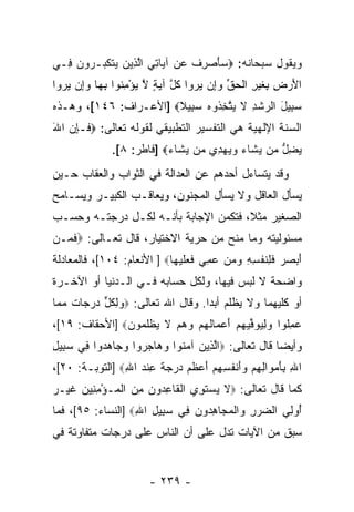 ‫ﻭﻴﻘﻭل ﺴﺒﺤﺎﻨﻪ: ‪ ‬ﺄﺼ ِﻑ ﻋﻥ ﺁ ‪‬ﺎﺘﻲ ﺍﻟ ِﻴﻥ ‪‬ﺘﻜ ‪‬ـ ‪‬ﻭ ‪ِ ‬ـﻲ‬
  ‫ﺴ َ ‪‬ﺭ ﹸ ‪  ‬ﻴ ِ ‪ ‬ﱠﺫ ‪ ‬ﻴ ﹶ ﹶﺒ ﺭ ﻥ ﻓ‬
‫ﺍﻷﺭ ِ ِﻐﻴ ِ ﺍﻟﺤﻕ ﻭِﻥ ﻴﺭﻭ‪‬ﺍ ﻜ ﱠ ﺁﻴﺔ ﻻ ﻴﺅﻤ ﹸﻭﺍ ﺒ ‪‬ﺎ ﻭِﻥ ﻴﺭﻭ‪‬ﺍ‬
   ‫َ ‪‬ﺽ ﺒ ﹶ ‪‬ﺭ ﹾ ‪ ‬ﱢ ‪‬ﺇ ‪  ‬ﹸل ‪ ٍ ‬ﱠ ‪ِ ْ ‬ﻨ ِﻬ ‪‬ﺇ ‪ ‬‬
‫ﺴ ِﻴل ﺍﻟﺭﺸﺩ ﻻ ﻴﺘﺨ ﹸﻭﻩ ﺴ ِﻴﻼ‪] ‬ﺍﻷﻋـﺭﺍﻑ: ٦٤١[، ﻭﻫـﺫﻩ‬
                       ‫‪‬ﺒ َ ‪ ‬ﹾ ِ ﹶ ‪ ‬ﱠ ِﺫ ‪ ‬ﺒ ﹰ‬
‫ﺍﻟﺴﻨﺔ ﺍﻹﻟﻬﻴﺔ ﻫﻲ ﺍﻟﺘﻔﺴﻴﺭ ﺍﻟﺘﻁﺒﻴﻘﻲ ﻟﻘﻭﻟﻪ ﺘﻌﺎﻟﻰ: ‪ ‬ﹶـﺈﻥ ﺍﷲ‬
‫ﻓ ِ‪َ ‬‬
                ‫ﻴﻀ ﱡ ‪‬ﻥ ﻴ ﹶﺎﺀ ﻭﻴﻬ ِﻱ ‪‬ﻥ ﻴ ﹶﺎﺀ‪] ‬ﻓﺎﻁﺭ: ٨[.‬
                            ‫‪ِ ‬ل ﻤ ‪‬ﺸ ‪   ‬ﺩ ﻤ ‪‬ﺸ ‪‬‬
‫ﻭﻗﺩ ﻴﺘﺴﺎﺀل ﺃﺤﺩﻫﻡ ﻋﻥ ﺍﻟﻌﺩﺍﻟﺔ ﻓﻲ ﺍﻟﺜﻭﺍﺏ ﻭﺍﻟﻌﻘﺎﺏ ﺤـﻴﻥ‬
‫‪‬ﺴﺄل ﺍﻟﻌﺎﻗل ﻭﻻ ‪‬ﺴﺄل ﺍﻟﻤﺠﻨﻭﻥ، ﻭﻴﻌﺎﻗـﺏ ﺍﻟﻜﺒﻴـﺭ ﻭﻴﺴـﺎﻤﺢ‬
                                    ‫ﻴ‬              ‫ﻴ‬
‫ﺍﻟﺼﻐﻴﺭ ﻤﺜ ﹰ، ﻓﺘﻜﻤﻥ ﺍﻹﺠﺎﺒﺔ ﺒﺄ ﹼـﻪ ﻟﻜـل ﺩﺭﺠﺘـﻪ ﻭﺤﺴـﺏ‬
                    ‫ﻨ‬                  ‫ﻼ‬
‫ﻤﺴﺌﻭﻟﻴﺘﻪ ﻭﻤﺎ ﻤﻨﺢ ﻤﻥ ﺤﺭﻴﺔ ﺍﻻﺨﺘﻴﺎﺭ، ﻗﺎل ﺘﻌـﺎﻟﻰ: ‪‬ﻓ ‪‬ـﻥ‬
‫ﹶﻤ ‪‬‬
‫ﺃﺒ ‪  ‬ﻓ ِﻨﻔ ِ ِ ﻭﻤﻥ ﻋﻤﻲ ﻓﻌﻠﻴ ‪‬ﺎ‪ ] ‬ﺍﻷﻨﻌﺎﻡ: ٤٠١[، ﻓﺎﻟﻤﻌﺎﺩﻟﺔ‬
                            ‫َ ‪ ‬ﺼ ﺭ ﹶ ﻠ ﹶ ﹾ ﺴ ﻪ ‪  ِ    ‬ﹶ ‪ ‬ﹶ ‪‬ﻬ‬
‫ﻭﺍﻀﺤﺔ ﻻ ﻟﺒﺱ ﻓﻴﻬﺎ، ﻭﻟﻜل ﺤﺴﺎﺒﻪ ﻓـﻲ ﺍﻟـﺩﻨﻴﺎ ﺃﻭ ﺍﻵﺨـﺭﺓ‬
‫ﺃﻭ ﻜﻠﻴﻬﻤﺎ ﻭﻻ ‪‬ﻅﻠﻡ ﺃﺒ ‪‬ﺍ. ﻭﻗﺎل ﺍﷲ ﺘﻌﺎﻟﻰ: ‪‬ﻭﻟﻜل ﺩﺭ ‪‬ﺎﺕ ﻤ ‪‬ﺎ‬
 ‫‪ ِ ‬ﹸ ﱟ ‪ ‬ﺠ ﹲ ‪ ‬ﻤ‬                ‫ﺩ‬       ‫ﻴ‬
‫ﻋﻤﹸﻭﺍ ﻭﻟﻴﻭﻓﻴﻬﻡ ﺃﻋ ‪‬ﺎﻟﻬﻡ ﻭﻫﻡ ﻻ ﻴﻅﻠ ‪‬ﻭﻥ‪] ‬ﺍﻷﺤﻘﺎﻑ: ٩١[،‬
               ‫‪ ِ ‬ﻠ ‪   ِ ‬ﱢ ‪ َ   ‬ﻤ ﹶ ‪     ‬ﹶ ‪ ‬ﹾ ﹶﻤ ‪‬‬
‫ﻭﺃﻴ ‪‬ﺎ ﻗﺎل ﺘﻌﺎﻟﻰ: ‪‬ﺍﻟ ِﻴﻥ ﺁﻤ ﹸﻭﺍ ﻭ ‪‬ﺎﺠ ‪‬ﻭﺍ ﻭ ‪‬ﺎﻫ ‪‬ﻭﺍ ِﻲ ﺴ ِﻴل‬
‫ﱠﺫ ‪ ‬ﻨ ‪‬ﻫ ‪‬ﺭ ‪‬ﺠ ‪‬ﺩ ﻓ ‪‬ﺒ ِ‬                              ‫ﻀ‬
‫ﺍﷲ ﺒﺄﻤ ‪‬ﺍﻟﻬﻡ ‪‬ﺃﻨﻔ ِ ِﻡ ﺃﻋﻅﻡ ﺩﺭﺠﺔ ﻋﻨﺩ ﺍﷲ‪] ‬ﺍﻟﺘﻭﺒـﺔ: ٠٢[،‬
                ‫ِ ِ َ ‪‬ﻭ ِ ِ ‪ ‬ﻭَ ﹾ ﹸﺴﻬ ‪  َ ‬ﹶ ‪    ‬ﹰ ِ ﹾ ‪ِ ‬‬
‫ﻜﻤﺎ ﻗﺎل ﺘﻌﺎﻟﻰ: ‪‬ﻻ ﻴﺴﺘ ِﻱ ﺍﻟ ﹶﺎﻋ ‪‬ﻭ ‪ ‬ﻤﻥ ﺍﻟ ‪‬ـﺅﻤ ِﻴﻥ ﻏﻴ‪‬ـﺭ‬
‫ﹶ ‪  ‬ﹶﻭ ﹾﻘ ِﺩ ﻥ ِ ‪ ‬ﹾﻤ ْ ِﻨ ‪ ‬ﹶ ‪‬‬
‫ُﻭ ِﻲ ﺍﻟﻀﺭﺭ ‪‬ﺍﻟﻤ ‪‬ﺎﻫ ‪‬ﻭﻥ ِﻲ ﺴ ِﻴل ﺍﷲ‪] ‬ﺍﻟﻨﺴﺎﺀ: ٥٩[، ﻓﻤﺎ‬
                   ‫‪ ِ  ‬ﻭ ﹾ ‪‬ﺠ ِﺩ ‪ ‬ﻓ ‪‬ﺒ ِ ِ‬      ‫ﺃ ﻟ‬
‫ﺴﺒﻕ ﻤﻥ ﺍﻵﻴﺎﺕ ﺘﺩل ﻋﻠﻰ ﺃﻥ ﺍﻟﻨﺎﺱ ﻋﻠﻰ ﺩﺭﺠﺎﺕ ﻤﺘﻔﺎﻭﺘﺔ ﻓﻲ‬


                          ‫- ٩٣٢ -‬
 