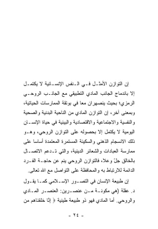 ‫ﺇﻥ ﺍﻟﺘﻭﺍﺯﻥ ﺍﻷﻤﺜـل ﻓـﻲ ﺍﻟـﻨﻔﺱ ﺍﻹﻨﺴـﺎﻨﻴﺔ ﻻ ﻴﻜﺘﻤـل‬
                                             ‫‪‬‬
‫ﺇﻻ ﺒﺎﻨﺩﻤﺎﺝ ﺍﻟﺠﺎﻨﺏ ﺍﻟﻤﺎﺩﻱ ﺍﻟﺘﻁﺒﻴﻘﻲ ﻤﻊ ﺍﻟﺠﺎﻨـﺏ ﺍﻟﺭﻭﺤـﻲ‬
‫ﺍﻟﺭﻤﺯﻱ؛ ﺒﺤﻴﺙ ﻴﻨﺼﻬﺭﺍﻥ ﻤ ‪‬ﺎ ﻓﻲ ﺒﻭﺘﻘﺔ ﺍﻟﻤﻤﺎﺭﺴﺎﺕ ﺍﻟﺤﻴﺎﺘﻴﺔ،‬
                              ‫ﻌ‬
‫ﻭﺒﻤﻌﻨﻰ ﺁﺨﺭ، ﺇﻥ ﺍﻟﺘﻭﺍﺯﻥ ﺍﻟﻤﺎﺩﻱ ﻤﻥ ﺍﻟﻨﺎﺤﻴﺔ ﺍﻟﺒﺩﻨﻴﺔ ﻭﺍﻟﺼﺤﻴﺔ‬
‫ﻭﺍﻟﻨﻔﺴﻴﺔ ﻭﺍﻻﺠﺘﻤﺎﻋﻴﺔ ﻭﺍﻻﻗﺘﺼﺎﺩﻴﺔ ﻭﺍﻟﺒﻴﺌﻴﺔ ﻓﻲ ﺤﻴﺎﺓ ﺍﻹﻨﺴـﺎﻥ‬
‫ﺍﻟﻴﻭﻤﻴﺔ ﻻ ﻴﻜﺘﻤل ﺇﻻ ﺒﺤﺼﻭﻟﻪ ﻋﻠﻰ ﺍﻟﺘﻭﺍﺯﻥ ﺍﻟﺭﻭﺤﻲ، ﻭﻫـﻭ‬
‫ﺫﻟﻙ ﺍﻻﻨﺴﺠﺎﻡ ﺍﻟﺫﻫﻨﻲ ﻭﺍﻟﺴﻜﻴﻨﺔ ﺍﻟﻤﺴﺘﻤﺭﺓ ﺍﻟﻤﻌﺘﻤﺩﺓ ﺃﺴﺎ ‪‬ﺎ ﻋﻠﻰ‬
     ‫ﺴ‬
‫ﻤﻤﺎﺭﺴﺔ ﺍﻟﻌﺒﺎﺩﺍﺕ ﻭﺍﻟﺸﻌﺎﺌﺭ ﺍﻟﺩﻴﻨﻴﺔ، ﻭﺍﻟﺘﻲ ﺘـﺩﻋﻡ ﺍﻻﺘﺼـﺎل‬
‫ﺒﺎﻟﺨﺎﻟﻕ ﺠل ﻭﻋﻼ، ﻓﺎﻟﺘﻭﺍﺯﻥ ﺍﻟﺭﻭﺤﻲ ﻴﻨﻡ ﻋﻥ ﺤﺎﺠـﺔ ﺍﻟﻔـﺭﺩ‬
                ‫‪‬‬                        ‫ّ‬
  ‫ﺍﻟﺩﺍﺌﻤﺔ ﻟﻼﺭﺘﺒﺎﻁ ﺒﻪ ﻭﺍﻟﻤﺤﺎﻓﻅﺔ ﻋﻠﻰ ﺍﻟﺘﻭﺍﺼل ﻤﻊ ﺍﷲ ﺘﻌﺎﻟﻰ.‬
‫ﺇﻥ ﻁﺒﻴﻌﺔ ﺍﻹﻨﺴﺎﻥ ﻓﻲ ﺍﻟﺘﺼـﻭﺭ ﺍﻹﺴـﻼﻤﻲ ﻜﻤـﺎ ﻴﻘـﻭل‬
                                           ‫‪‬‬
‫ﺩ. ﻋﻘﻠﺔ )ﻫﻲ ﻤﻜﻭﻨـﺔ ﻤـﻥ ﻋﻨﺼـﺭﻴﻥ: ﺍﻟﻌﻨﺼـﺭ ﺍﻟﻤـﺎﺩﻱ‬
‫ﻭﺍﻟﺭﻭﺤﻲ. ﺃﻤﺎ ﺍﻟﻤﺎﺩﻱ ﻓﻬﻭ ﺫﻭ ﻁﺒﻴﻌﺔ ﻁﻴﻨﻴﺔ ‪ ‬ﺇ ﱠﺎ ﺨﻠﻘ ﹶﺎ ‪‬ﻡ ‪‬ﻥ‬
 ‫ِﻨ ﹶ ﹶ ﹾﻨ ﻫ ﻤ‬

                       ‫- ٤٢ -‬
 