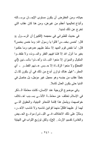 ‫ﺤﻴﺎﺘﻪ، ﻭﻤﻥ ﺍﻟﻤﻔﺘﺭﺽ ﺃﻥ ﻴﻜﻭﻥ ﻤﺴﺘﻭﻯ ﺍﻹﻴﻤـﺎﻥ ﺒﺭﺴـﺎﻟﺘﻪ‬
‫ﻭﺃﺘﺒﺎﻉ ﺘﻌﺎﻟﻴﻤﻬﺎ ﺃﻋﻅﻡ ﻤﻥ ﻏﻴﺭﻫﻥ، ﻭﻤﻥ ﻫﻨﺎ ﻜﺎﻥ ﻋﻘﺎﺏ ﺍﻟﺘﻲ‬
                                   ‫ﺘﺨﺭﺝ ﻋﻥ ﺫﻟﻙ ﺸﺩﻴ ‪‬ﺍ.‬
                                     ‫ﺩ‬
‫ﻓﻲ ﺤﺩﻴﺙ ﻟﻠﻁﺒﺭﺍﻨﻲ ﻓﻲ ﻤﻌﺠﻤﻪ )ﺍﻟﻜﺒﻴﺭ( ﺃﻥ ﺍﻟﺭﺴـﻭل ‪‬‬
          ‫‪‬‬
‫ﻗﺎل: "ﺨﻤﺱ ﺒﺨﻤـﺱ" ﻗﺎﻟﻭﺍ ﻴﺎ ﺭﺴﻭل ﺍﷲ: ﻭﻤﺎ ﺨﻤﺱ ﺒﺨﻤﺱ؟‬
‫ﻗﺎل: "ﻤﺎ ﻨﻘﺽ ﻗﻭﻡ ﺍﻟﻌﻬﺩ ﺇﻻ ﺴﻠﻁ ﻋﻠﻴﻬﻡ ﻋﺩﻭﻫﻡ، ﻭﻤﺎ ﺤﻜﻤﻭﺍ‬
‫ﺒﻐﻴﺭ ﻤﺎ ﺃﻨﺯل ﺍﷲ ﺇﻻ ﻓﺸﺎ ﻓﻴﻬﻡ ﺍﻟﻔﻘﺭ ﻭﺍﻟﻤـﻭﺕ، ﻭﻻ ﻁﻔﻔـﻭﺍ‬
‫ﺍﻟﻤﻜﻴﺎل ﻭﺍﻟﻤﻴﺯﺍﻥ ﺇﻻ ‪‬ﻨﻌﻭﺍ ﺍﻟﻨﺒـﺎﺕ ﻭُﺨـﺫﻭﺍ ﺒﺎﻟﺴـﻨﻴﻥ )ﺃﻱ‬
                  ‫ﺃ‬              ‫ﻤ‬
‫ﺍﻟﻘﺤﻁ( ﻭﻻ ﻤﻨﻌﻭﺍ ﺍﻟﺯﻜـﺎﺓ ﺇﻻ ‪‬ـﺒﺱ ﻋـﻨﻬﻡ ﺍﻟﻘﻁـﺭ ـ ﺃﻱ‬
                     ‫ﺤ‬
‫ﺍﻟﻤﻁﺭـ" ﻓﻬل ﻫﻨﺎﻙ ﺘﻭﺍﺯﻥ ﺃﺒﺩﻉ ﻤﻥ ﺫﻟﻙ ﻓﻲ ﺃﻥ ﻴﻜﻭﻥ ﻟﻜـل‬
          ‫‪‬‬
‫ﺨﻁﺄ ﻋﻘﺎﺏ ﻤﻥ ﺠﻨﺴﻪ ﻭﻫﻭ ﻤﻌﺠل ﻏﻴﺭ ﻤﺅﺠل، ﺒل ﺤﺎﺼل ﻓﻲ‬
                             ‫ﺍﻟﺩﻨﻴﺎ ﺤﺘﻰ ﻴﻜﻭﻥ ﺍﻟﻌﺩل ﻜﺎﻤﻼ.‬
                              ‫ﹰ‬
‫ﻭﻓﻲ ﻤﻭﻀﻭﻉ ﺍﻟﺯﻭﺠﻴﺔ ﻋﻨﺩ ﺍﻹﻨﺴﺎﻥ، ﻜﺎﻨﺕ ﻤﻌﺎﻤﻠﺔ ﺍﻟـﺫﻜﺭ‬
‫ﻓﻲ ﺍﻹﺴﻼﻡ ﺘﺨﺘﻠﻑ ﻋﻥ ﻤﻌﺎﻤﻠـﺔ ﺍﻷﻨﺜـﻰ ﺒﺴـﺒﺏ ﺍﺨـﺘﻼﻑ‬
‫ﺨﻭﺍﺼﻬﻤﺎ، ﻭﻴﺸﻤل ﻫﺫﺍ ﺇﻗﺎﻤﺔ ﺍﻟﺸﻌﺎﺌﺭ ﺍﻟﺩﻴﻨﻴﺔ، ﻭﺍﻟﺤﻘﻭﻕ ﺍﻟﺘـﻲ‬
‫ﻟﻬﻤﺎ ﺃﻭ ﻋﻠﻴﻬﻤﺎ ﻓﻠﻜل ﻤﻨﻬﻤﺎ ﻗﻭﺍﻨﻴﻥ ﺘﻨﺎﺴﺒﻪ ﻭﻻ ﺘﻨﺎﺴﺏ ﺍﻵﺨـﺭ،‬
                                    ‫ﱢ‬
‫ﻭﻤﺜﺎل ﻋﻠﻰ ﺫﻟﻙ ﺍﻻﺨﺘﻼﻑ ﻓـﻲ ﺍﻟﻠﺒـﺎﺱ/ ﻤﻭﺍﻨـﻊ ﺍﻟﺤـﻴﺽ‬
                                          ‫ٌ‬
‫ﻭﺍﻟﻨﻔﺎﺱ/ ﺘﻘﺴﻴﻡ ﺍﻹﺭﺙ.. ﺇﻟﺦ(، ﻭﻟﻜﻥ ﺘﻭﺯﻴﻊ ﺍﻟﺜﻭﺍﺏ ﻓﻲ ﺍﻟﻨﻬﺎﻴﺔ‬


                     ‫- ١٤٢ -‬
 