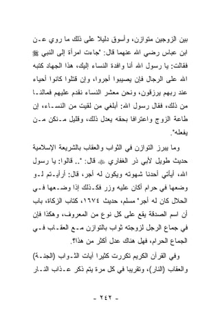 ‫ﺒﻴﻥ ﺍﻟﺯﻭﺠﻴﻥ ﻤﺘﻭﺍﺯﻥ، ﻭﺃﺴﻭﻕ ﺩﻟﻴﻼ ﻋﻠﻰ ﺫﻟﻙ ﻤﺎ ﺭﻭﻱ ﻋـﻥ‬
                   ‫ﹰ‬
‫ﺍﺒﻥ ﻋﺒﺎﺱ ﺭﻀﻲ ﺍﷲ ﻋﻨﻬﻤﺎ ﻗﺎل: "ﺠﺎﺀﺕ ﺍﻤﺭﺃﺓ ﺇﻟﻰ ﺍﻟﻨﺒﻲ ‪‬‬
‫ﻓﻘﺎﻟﺕ: ﻴﺎ ﺭﺴﻭل ﺍﷲ ﺃﻨﺎ ﻭﺍﻓﺩﺓ ﺍﻟﻨﺴﺎﺀ ﺇﻟﻴﻙ، ﻫﺫﺍ ﺍﻟﺠﻬﺎﺩ ﻜﺘﺒﻪ‬
‫ﺍﷲ ﻋﻠﻰ ﺍﻟﺭﺠﺎل ﻓﺈﻥ ﻴﺼﻴﺒﻭﺍ ﺃﺠﺭﻭﺍ، ﻭﺇﻥ ﻗﺘﻠﻭﺍ ﻜﺎﻨﻭﺍ ﺃﺤﻴﺎﺀ‬
‫ﻋﻨﺩ ﺭﺒﻬﻡ ﻴﺭﺯﻗﻭﻥ، ﻭﻨﺤﻥ ﻤﻌﺸﺭ ﺍﻟﻨﺴﺎﺀ ﻨﻘﺩﻡ ﻋﻠﻴﻬﻡ ﻓﻤﺎﻟﻨـﺎ‬
‫ﻤﻥ ﺫﻟﻙ، ﻓﻘﺎل ﺭﺴﻭل ﺍﷲ: ﺃﺒﻠﻐﻲ ﻤﻥ ﻟﻘﻴﺕ ﻤﻥ ﺍﻟﻨﺴـﺎﺀ، ﺇﻥ‬
‫ﻁﺎﻋﺔ ﺍﻟﺯﻭﺝ ﻭﺍﻋﺘﺭﺍ ﹰﺎ ﺒﺤﻘﻪ ﻴﻌﺩل ﺫﻟﻙ، ﻭﻗﻠﻴل ﻤـﻨﻜﻥ ﻤـﻥ‬
                                ‫ﻓ‬
                                                 ‫ﻴﻔﻌﻠﻪ".‬
‫ﻭﻤﺎ ﻴﺒﺭﺯ ﺍﻟﺘﻭﺍﺯﻥ ﻓﻲ ﺍﻟﺜﻭﺍﺏ ﻭﺍﻟﻌﻘﺎﺏ ﺒﺎﻟﺸﺭﻴﻌﺔ ﺍﻹﺴﻼﻤﻴﺔ‬
‫ﺤﺩﻴﺙ ﻁﻭﻴل ﻷﺒﻲ ﺫﺭ ﺍﻟﻐﻔﺎﺭﻱ ‪ ‬ﻗﺎل: ".. ﻗﺎﻟﻭﺍ: ﻴﺎ ﺭﺴﻭل‬
‫ﺍﷲ، ﺃﻴﺄﺘﻲ ﺃﺤﺩﻨﺎ ﺸﻬﻭﺘﻪ ﻭﻴﻜﻭﻥ ﻟﻪ ﺃﺠﺭ، ﻗﺎل: ﺃﺭﺃﻴـﺘﻡ ﻟـﻭ‬
‫ﻭﻀﻌﻬﺎ ﻓﻲ ﺤﺭﺍﻡ ﺃﻜﺎﻥ ﻋﻠﻴﻪ ﻭﺯﺭ ﻓﻜـﺫﻟﻙ ﺇﺫﺍ ﻭﻀـﻌﻬﺎ ﻓـﻲ‬
‫ﺍﻟﺤﻼل ﻜﺎﻥ ﻟﻪ ﺃﺠﺭ" ﻤﺴﻠﻡ، ﺤﺩﻴﺙ ٤٧٦١، ﻜﺘﺎﺏ ﺍﻟﺯﻜﺎﺓ، ﺒﺎﺏ‬
‫ﺃﻥ ﺍﺴﻡ ﺍﻟﺼﺩﻗﺔ ﻴﻘﻊ ﻋﻠﻰ ﻜل ﻨﻭﻉ ﻤﻥ ﺍﻟﻤﻌﺭﻭﻑ، ﻭﻫﻜﺫﺍ ﻓﺈﻥ‬
‫ﻓﻲ ﺠﻤﺎﻉ ﺍﻟﺭﺠل ﻟﺯﻭﺠﺘﻪ ﺜﻭﺍﺏ ﺒﺎﻟﺘﻭﺍﺯﻥ ﻤـﻊ ﺍﻟﻌﻘـﺎﺏ ﻓـﻲ‬
             ‫ﺍﻟﺠﻤﺎﻉ ﺍﻟﺤﺭﺍﻡ، ﻓﻬل ﻫﻨﺎﻙ ﻋﺩل ﺃﻜﺜﺭ ﻤﻥ ﻫﺫﺍ؟.‬
‫ﻭﻓﻲ ﺍﻟﻘﺭﺁﻥ ﺍﻟﻜﺭﻴﻡ ﺘﻜﺭﺭﺕ ﻜﺜﻴ ‪‬ﺍ ﺁﻴﺎﺕ ﺍﻟﺜـﻭﺍﺏ )ﺍﻟﺠﻨـﺔ(‬
                       ‫ﺭ‬
‫ﻭﺍﻟﻌﻘﺎﺏ )ﺍﻟﻨﺎﺭ(، ﻭﺘﻘﺭﻴ ‪‬ﺎ ﻓﻲ ﻜل ﻤﺭﺓ ﻴﺘﻡ ﺫﻜﺭ ﻋـﺫﺍﺏ ﺍﻟﻨـﺎﺭ‬
                                ‫ﺒ‬


                     ‫- ٢٤٢ -‬
 