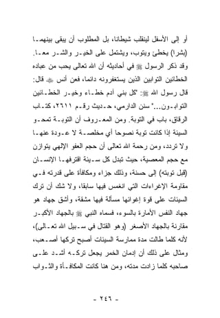 ‫ﺃﻭ ﺇﻟﻰ ﺍﻷﺴﻔل ﻟﻴﻨﻘﻠﺏ ﺸﻴﻁﺎ ﹰﺎ، ﺒل ﺍﻟﻤﻁﻠﻭﺏ ﺃﻥ ﻴﺒﻘﻰ ﺒﻴﻨﻬﻤـﺎ‬
                             ‫ﻨ‬
‫)ﺒﺸ ‪‬ﺍ( ﻴﺨﻁﺊ ﻭﻴﺘﻭﺏ، ﻭﻴﺸﺘﻤل ﻋﻠﻰ ﺍﻟﺨﻴـﺭ ﻭﺍﻟﺸـﺭ ﻤ ‪‬ـﺎ.‬
   ‫ﻌ‬                                          ‫ﺭ‬
‫ﻭﻗﺩ ﺫﻜﺭ ﺍﻟﺭﺴﻭل ‪ ‬ﻓﻲ ﺃﺤﺎﺩﻴﺜﻪ ﺃﻥ ﺍﷲ ﺘﻌﺎﻟﻰ ﻴﺤﺏ ﻤﻥ ﻋﺒﺎﺩﻩ‬
‫ﺍﻟﺨﻁﺎﺌﻴﻥ ﺍﻟﺘﻭﺍﺒﻴﻥ ﺍﻟﺫﻴﻥ ﻴﺴﺘﻐﻔﺭﻭﻨﻪ ﺩﺍﺌ ‪‬ﺎ، ﻓﻌﻥ ﺃﻨﺱ ‪ ‬ﻗﺎل:‬
                 ‫ﻤ‬
‫ﻗﺎل ﺭﺴﻭل ﺍﷲ ‪" :‬ﻜل ﺒﻨﻲ ﺁﺩﻡ ﺨ ﹼـﺎﺀ ﻭﺨﻴـﺭ ﺍﻟﺨﻁـﺎﺌﻴﻥ‬
                   ‫ﻁ‬
‫ﺍﻟﺘﻭﺍﺒـﻭﻥ..." ﺴﻨﻥ ﺍﻟﺩﺍﺭﻤﻲ، ﺤـﺩﻴﺙ ﺭﻗـﻡ ١١٦٢، ﻜﺘـﺎﺏ‬
‫ﺍﻟﺭﻗﺎﻕ، ﺒﺎﺏ ﻓﻲ ﺍﻟﺘﻭﺒﺔ. ﻭﻤﻥ ﺍﻟﻤﻌـﺭﻭﻑ ﺃﻥ ﺍﻟﺘﻭﺒـﺔ ﺘﻤﺤـﻭ‬
              ‫‪‬‬
‫ﺍﻟﺴﻴﺌﺔ ﺇﺫﺍ ﻜﺎﻨﺕ ﺘﻭﺒﺔ ﻨﺼﻭ ‪‬ﺎ ﺃﻱ ﻤﺨﻠﺼـﺔ ﻻ ﻋـﻭﺩﺓ ﻋﻨﻬـﺎ‬
                         ‫ﺤ‬     ‫ﹰ‬
‫ﻭﻻ ﺘﺭﺩﺩ، ﻭﻤﻥ ﺭﺤﻤﺔ ﺍﷲ ﺘﻌﺎﻟﻰ ﺃﻥ ﺤﺠﻡ ﺍﻟﻌﻔﻭ ﺍﻹﻟﻬﻲ ﻴﺘﻭﺍﺯﻥ‬
                       ‫‪‬‬
‫ﻤﻊ ﺤﺠﻡ ﺍﻟﻤﻌﺼﻴﺔ، ﺤﻴﺙ ﺘﺒﺩل ﻜل ﺴـﻴﺌﺔ ﺍﻗﺘﺭﻓﻬـﺎ ﺍﻹﻨﺴـﺎﻥ‬
‫)ﻗﺒل ﺘﻭﺒﺘﻪ( ﺇﻟﻰ ﺤﺴﻨﺔ، ﻭﺫﻟﻙ ﺠﺯﺍﺀ ﻭﻤﻜﺎﻓﺄﺓ ﻋﻠﻰ ﻗﺩﺭﺘﻪ ﻓـﻲ‬
                      ‫‪‬‬
‫ﻤﻘﺎﻭﻤﺔ ﺍﻹﻏﺭﺍﺀﺍﺕ ﺍﻟﺘﻲ ﺍﻨﻐﻤﺱ ﻓﻴﻬﺎ ﺴﺎﺒ ﹰﺎ، ﻭﻻ ﺸﻙ ﺃﻥ ﺘﺭﻙ‬
    ‫‪‬‬          ‫ﻘ‬
‫ﺍﻟﺴﻴﺌﺎﺕ ﻋﻠﻰ ﻗﻭﺓ ﺇﻏﻭﺍﺌﻬﺎ ﻤﺴﺄﻟﺔ ﻓﻴﻬﺎ ﻤﺸﻘﺔ، ﻭﺃﺸﻕ ﺠﻬﺎﺩ ﻫﻭ‬
‫ﺠﻬﺎﺩ ﺍﻟﻨﻔﺱ ﺍﻷﻤﺎﺭﺓ ﺒﺎﻟﺴﻭﺀ، ﻓﺴ ‪‬ﺎﻩ ﺍﻟﻨﺒﻲ ‪ ‬ﺒﺎﻟﺠﻬﺎﺩ ﺍﻷﻜﺒـﺭ‬
                         ‫ﻤ‬
‫ﻤﻘﺎﺭﻨﺔ ﺒﺎﻟﺠﻬﺎﺩ ﺍﻷﺼﻐﺭ )ﻭﻫﻭ ﺍﻟﻘﺘﺎل ﻓﻲ ﺴـﺒﻴل ﺍﷲ ﺘﻌـﺎﻟﻰ(،‬
‫ﻷﻨﻪ ﻜﻠﻤﺎ ﻁﺎﻟﺕ ﻤﺩﺓ ﻤﻤﺎﺭﺴﺔ ﺍﻟﺴﻴﺌﺎﺕ ﺃﺼﺒﺢ ﺘﺭﻜﻬﺎ ﺃﺼـﻌﺏ،‬
‫ﻭﻤﺜﺎل ﻋﻠﻰ ﺫﻟﻙ ﺃﻥ ﺇﺩﻤﺎﻥ ﺍﻟﺨﻤﺭ ﻴﺠﻌل ﺘﺭﻜـﻪ ﺃﺸـﺩ ﻋﻠـﻰ‬
‫ﺼﺎﺤﺒﻪ ﻜﻠﻤﺎ ﺯﺍﺩﺕ ﻤﺩﺘﻪ، ﻭﻤﻥ ﻫﻨﺎ ﻜﺎﻨﺕ ﺍﻟﻤﻜﺎﻓـﺄﺓ ﻭﺍﻟﺜـﻭﺍﺏ‬



                     ‫- ٦٤٢ -‬
 