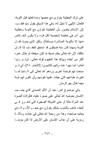 ‫ﻋﻠﻰ ﺘﺭﻙ ﺍﻟﺨﻁﻴﺌﺔ ﻴﺘﻭﺍﺯﻯ ﻤﻊ ﺤﺠﻤﻬﺎ ﻭﻤﺩﺓ ﻓﻌﻠﻬﺎ ﻗﺒل ﺍﻟﺘﻭﺒﺔ،‬
‫ﻓﺎﻟﻌﺩل ﺍﻹﻟﻬﻲ ﻻ ﻤﺜﻴل ﻟﻪ، ﻭﻓﻲ ﻫﺫﺍ ﺍﻟﺴﻴﺎﻕ ﻴﻘﻭل ﺴﻴﺩ ﻗﻁـﺏ:‬
‫)ﺇﻥ ﺍﻹﺴﻼﻡ ﻴﺘﺼﻭﺭ ﺒﺄﻥ ﺍﻟﺨﻁﻴﺌﺔ ﺘﺘﻭﺍﺯﻥ ﻤﻊ ﺍﻟﺘﻭﺒﺔ ﻭﺨﻁﻴﺌﺔ‬
                                ‫‪‬‬               ‫‪‬‬
‫ﺒﻨﻲ ﺁﺩﻡ ﻫﻲ ﺨﻁﻴﺌﺔ ﺸﺨﺼﻴﺔ ﻟﻜل ﻓﺭﺩ، ﻭﻻ ﻴﻜﻭﻥ ﺍﻟﺨـﻼﺹ‬
‫ﻤﻨﻬﺎ ﺇﻻ ﺒﺎﻟﺘﻭﺒﺔ ﺍﻟﻤﺒﺎﺸﺭﺓ ﺒﺒﺴﺎﻁﺔ(. ﻭﻟﻜﻥ ﺍﻟﺫﻱ ﻴﻤﻭﺕ ﻗﺒـل‬
‫ﺍﻟﺘﻭﺒﺔ ﻭﻤﻬﻤﺎ ﻜﺎﻥ ﺴﻨﻪ ﻓﺴﻴﻜﻭﻥ ﻗﺩ ﺍﺴﺘﺤﻕ ﻟﻠﻌﻘـﺎﺏ ﺇﺫﺍ ﻜـﺎﻥ‬
‫ﻤﻜﻠ ﹰﺎ، ﻷﻥ ﺍﷲ ﺘﻌﺎﻟﻰ ﻴﻌﻠﻡ ﻤﺴﺒ ﹰﺎ ﻤﺎ ﻜﺎﻥ ﺴﻴﻔﻌﻠﻪ ﻟﻭ ﻁﺎل ﻋﻤﺭﻩ‬
                           ‫ﻘ‬                        ‫ﻔ‬
‫ﺃﻜﺜﺭ ﻤﻥ ﺃﺠﻠﻪ، ﻭﻴﺅﻜﺩ ﻫﺫﺍ ﺍﻟﻤﻔﻬﻭﻡ ﻗﻭﻟﻪ ﺘﻌﺎﻟﻰ: ‪‬ﻭ ﹶـﻭ ﺭ ‪‬ﻭﺍ‬
  ‫‪ ‬ﻟ ‪ ‬ﺩ‬
‫ﻟ ‪‬ﺎ ‪‬ﻭﺍ ﻟ ‪‬ﺎ ﻨ ‪‬ﻭﺍ ﻋﻨﻪ ﻭﺇﻨﻬﻡ ﻟ ﹶﺎﺫ ‪‬ﻭ ‪] ‬ﺍﻷﻨﻌﺎﻡ: ٨٢[، ﺃﻱ ﻟـﻭ‬
                      ‫ﹶﻌ ﺩ ِﻤ ﹸﻬ ‪ ‬ﹾ ‪ ِ ‬ﱠ ‪  ‬ﹶﻜ ِﺒ ﻥ‬
‫ﺴﻨﺤﺕ ﻟﻬﻡ ﻓﺭﺼﺔ ﺃﺨﺭﻯ ﻭﺭﺩﻫﻡ ﺍﷲ ﺘﻌﺎﻟﻰ ﺇﻟﻰ ﺍﻟـﺩﻨﻴﺎ ﻟﻤـﺎ‬
‫ﺘﻐﻴﺭﺕ ﻁﺒﺎﻋﻬﻡ ﺍﻟﺘﻲ ﺠﺒﻠﺕ ﻋﻠﻴﻬﺎ ﻨﻔﻭﺴﻬﻡ ﻭﻟﻥ ﺘﻜﻭﻥ ﻟﻬﻡ ﺘﻭﺒﺔ‬
                                       ‫ﻤﻬﻤﺎ ﻁﺎل ﺒﻬﻡ ﺍﻟﺯﻤﺎﻥ.‬
‫ﻭﻓﻲ ﻤﻭﻀﻭﻉ ﺁﺨﺭ، ﻨﺠﺩ ﺃﻥ ﺍﻷﻟﻡ ﺍﻟﺠﺴﺩﻱ ﺍﻟﺫﻱ ﻴﺼـﻴﺏ‬
                       ‫‪‬‬           ‫ٍ‬
‫ﺍﻹﻨﺴﺎﻥ ﻴﻌﻭﻀﻪ ﺍﷲ ﺘﻌﺎﻟﻰ ﻋﻠﻰ ﺼﺒﺭﻩ ﻋﻠﻴﻪ، ﻓﺎﻟﻭﻻﺩﺓ ﺍﻟﻌﺴﺭﺓ‬
‫ﻋﻨﺩ ﺍﻟﻤﺭﺃﺓ ﻤﺜﻼ ﺃﻭ ﺤﺘﻰ ﺍﻟﺸﻭﻜﺔ ﺍﻟﺼﻐﻴﺭﺓ ﺍﻟﺘﻲ ﺘﻨﻐـﺭﺯ ﻓـﻲ‬
                                      ‫ﹰ‬
‫ﺍﻟﺠﻠﺩ، ﺘﺫﻫﺏ ﺒﺎﻟﺫﻨﻭﺏ ﺒﺸﻜل ﻴﺘﻭﺍﺯﻥ ﻤﻊ ﺤﺠـﻡ ﺍﻷﻟـﻡ ﺍﻟـﺫﻱ‬
‫ﻴﻌﺎﻨﻴﻪ ﺼﺎﺤﺒﻪ، ﻭﻫﺫﺍ ﻤﻥ ﺭﺤﻤﺔ ﺍﷲ ﺘﻌﺎﻟﻰ ﻓﻲ ﻋﺒﺎﺩﻩ، ﻭﺩﻻﻟـﺔ‬
‫ﺭﻤﺯﻴﺔ ﻋﻠﻰ ﺃﻥ ﻋﺫﺍﺏ ﺍﻹﻨﺴﺎﻥ ﻋﻠﻰ ﺍﻷﺭﺽ ﺇﺫﺍ ﻜﺎﻥ ﻤﺅﻤ ﹰـﺎ‬
  ‫ﻨ‬                                  ‫‪‬‬


                        ‫- ٧٤٢ -‬
 