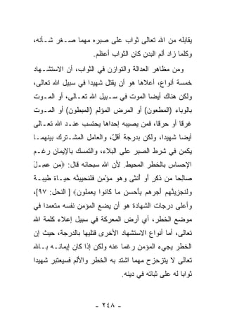 ‫ﻴﻘﺎﺒﻠﻪ ﻤﻥ ﺍﷲ ﺘﻌﺎﻟﻰ ﺜﻭﺍﺏ ﻋﻠﻰ ﺼﺒﺭﻩ ﻤﻬﻤﺎ ﺼـﻐﺭ ﺸـﺄﻨﻪ،‬
                      ‫ﻭﻜﻠﻤﺎ ﺯﺍﺩ ﺃﻟﻡ ﺍﻟﺒﺩﻥ ﻜﺎﻥ ﺍﻟﺜﻭﺍﺏ ﺃﻋﻅﻡ.‬
‫ﻭﻤﻥ ﻤﻅﺎﻫﺭ ﺍﻟﻌﺩﺍﻟﺔ ﻭﺍﻟﺘﻭﺍﺯﻥ ﻓﻲ ﺍﻟﺜﻭﺍﺏ، ﺃﻥ ﺍﻻﺴﺘﺸـﻬﺎﺩ‬
          ‫‪‬‬
‫ﺨﻤﺴﺔ ﺃﻨﻭﺍﻉ، ﺃﻋﻼﻫﺎ ﻫﻭ ﺃﻥ ‪‬ﻘﺘل ﺸﻬﻴ ‪‬ﺍ ﻓﻲ ﺴﺒﻴل ﺍﷲ ﺘﻌﺎﻟﻰ،‬
                   ‫ﺩ‬        ‫‪‬ﻴ‬
‫ﻭﻟﻜﻥ ﻫﻨﺎﻙ ﺃﻴ ‪‬ﺎ ﺍﻟﻤﻭﺕ ﻓﻲ ﺴـﺒﻴل ﺍﷲ ﺘﻌـﺎﻟﻰ، ﺃﻭ ﺍﻟﻤـﻭﺕ‬
                                     ‫ﻀ‬
‫ﺒﺎﻟﻭﺒﺎﺀ )ﺍﻟﻤﻁﻌﻭﻥ( ﺃﻭ ﺍﻟﻤﺭﺽ ﺍﻟﻤﺅﻟﻡ )ﺍﻟﻤﺒﻁﻭﻥ( ﺃﻭ ﺍﻟﻤـﻭﺕ‬
‫ﻏﺭ ﹰﺎ ﺃﻭ ﺤﺭ ﹰﺎ، ﻓﻤﻥ ﻴﺼﻴﺒﻪ ﺇﺤﺩﺍﻫﺎ ‪‬ﺤﺘﺴﺏ ﻋﻨـﺩ ﺍﷲ ﺘﻌـﺎﻟﻰ‬
                   ‫ﻴ‬                    ‫ﻗ‬        ‫ﻗ‬
‫ﺃﻴ ‪‬ﺎ ﺸﻬﻴ ‪‬ﺍ، ﻭﻟﻜﻥ ﺒﺩﺭﺠﺔ ﺃﻗ ّ، ﻭﺍﻟﻌﺎﻤل ﺍﻟﻤﺸـﺘﺭﻙ ﺒﻴﻨﻬﻤـﺎ‬
                          ‫ل‬                 ‫ﺩ‬      ‫ﻀ‬
‫ﻴﻜﻤﻥ ﻓﻲ ﺸﺭﻁ ﺍﻟﺼﺒﺭ ﻋﻠﻰ ﺍﻟﺒﻼﺀ، ﻭﺍﻟﺘﻤﺴﻙ ﺒﺎﻹﻴﻤﺎﻥ ﺭﻏـﻡ‬
‫ﺍﻹﺤﺴﺎﺱ ﺒﺎﻟﺨﻁﺭ ﺍﻟﻤﺤﻴﻁ. ﻷﻥ ﺍﷲ ﺴﺒﺤﺎﻨﻪ ﻗﺎل: ‪‬ﻤﻥ ﻋ ِـل‬
‫‪  ‬ﻤ َ‬
‫‪‬ﺎﻟ ‪‬ﺎ ‪‬ﻥ ﺫﻜ ٍ ﺃﻭ ﺃﻨ ﹶﻰ ﻭﻫﻭ ﻤﺅﻤﻥ ﻓﻠﻨﺤ ِ ‪‬ﻨﻪ ﺤ ‪‬ـﺎﺓ ﻁﻴ ‪‬ـﺔ‬
‫ﺼ ِﺤ ﻤ ﹶ ﹶﺭ َ ‪ ُ ‬ﹾﺜ ‪  ِ ْ    ‬ﹶ ﹶ ﹸ ‪‬ﻴﻴ ﱠ ‪ ‬ﻴ ﹰ ﹶ ‪‬ﺒ ﹰ‬
‫‪‬ﻟﻨﺠ ِ ‪‬ﻨﻬﻡ ﺃﺠﺭ ‪‬ﻡ ِﺄﺤ ‪ ِ ‬ﻤﺎ ﹶﺎ ﹸﻭﺍ ﻴﻌﻤﹸﻭﻥ‪ ] ‬ﺍﻟﻨﺤل: ٧٩[،‬
               ‫ﻭ ﹶ ﹶ ‪‬ﺯﻴ ﱠ ‪  َ  ‬ﻫ ﺒ َ ‪‬ﺴﻥ ‪ ‬ﻜ ﻨ ‪  ‬ﻠ ‪‬‬
‫ﻭﺃﻋﻠﻰ ﺩﺭﺠﺎﺕ ﺍﻟﺸﻬﺎﺩﺓ ﻫﻭ ﺃﻥ ﻴﻀﻊ ﺍﻟﻤﺅﻤﻥ ﻨﻔﺴﻪ ﻤﺘﻌﻤ ‪‬ﺍ ﻓﻲ‬
    ‫ﺩ‬                      ‫‪‬‬
‫ﻤﻭﻀﻊ ﺍﻟﺨﻁﺭ، ﺃﻱ ﺃﺭﺽ ﺍﻟﻤﻌﺭﻜﺔ ﻓﻲ ﺴﺒﻴل ﺇﻋﻼﺀ ﻜﻠﻤﺔ ﺍﷲ‬
‫ﺘﻌﺎﻟﻰ، ﺃﻤﺎ ﺃﻨﻭﺍﻉ ﺍﻻﺴﺘﺸﻬﺎﺩ ﺍﻷﺨﺭﻯ ﻓﺘﻠﻴﻬﺎ ﺒﺎﻟﺩﺭﺠﺔ، ﺤﻴﺙ ﺇﻥ‬
‫‪‬‬
‫ﺍﻟﺨﻁﺭ ﻴﺠﻲﺀ ﺍﻟﻤﺅﻤﻥ ﺭﻏ ‪‬ﺎ ﻋﻨﻪ ﻭﻟﻜﻥ ﺇﺫﺍ ﻜﺎﻥ ﺇﻴﻤﺎﻨـﻪ ﺒـﺎﷲ‬
                               ‫ﻤ‬
‫ﺘﻌﺎﻟﻰ ﻻ ﻴﺘﺯﺤﺯﺡ ﻤﻬﻤﺎ ﺍﺸﺘﺩ ﺒﻪ ﺍﻟﺨﻁﺭ ﻭﺍﻷﻟﻡ ﻓﺴﻴﻌﺘﺒﺭ ﺸﻬﻴ ‪‬ﺍ‬
 ‫ﺩ‬
                                 ‫ﺜﻭﺍ ‪‬ﺎ ﻟﻪ ﻋﻠﻰ ﺜﺒﺎﺘﻪ ﻓﻲ ﺩﻴﻨﻪ.‬
                                                        ‫ﺒ‬


                       ‫- ٨٤٢ -‬
 