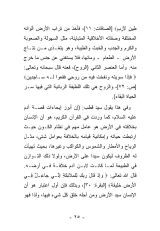 ‫ِﻴﻥ ﻻﺯﺏ‪] ‬ﺍﻟﺼﺎﻓﺎﺕ: ١١[، ﻓﺄﺨﺫ ﻤﻥ ﺘﺭﺍﺏ ﺍﻷﺭﺽ ﺃﻟﻭﺍﻨﻪ‬
                                         ‫ﻁ ٍ ﱠِ ٍ‬
‫ﺍﻟﻤﺨﺘﻠﻔﺔ ﻭﺼﻔﺎﺘﻪ ﺍﻷﺨﻼﻗﻴﺔ ﺍﻟﻤﺘﺒﺎﻴﻨﺔ، ﻤﺜل ﺍﻟﺴﻬﻭﻟﺔ ﻭﺍﻟﺼﻌﻭﺒﺔ‬
‫ﻭﺍﻟﻜﺭﻡ ﻭﺍﻟﺠﺩﺏ ﻭﺍﻟﺨﺒﺙ ﻭﺍﻟﻁﻴﺒﺔ، ﻭﻫﻭ ﻴﺘﻐـﺫﻯ ﻤـﻥ ﻨﺘـﺎﺝ‬
‫ﺍﻷﺭﺽ ـ ﺍﻟﻁﻌﺎﻡ ـ ﻭﻤﺎﺌﻬﺎ، ﻓﻼ ﻴﺴﺘﻐﻨﻲ ﻋﻥ ﺠﻨﺱ ﻤﺎ ﺨﺭﺝ‬
‫ﻤﻨﻪ. ﻭﺃﻤﺎ ﺍﻟﻌﻨﺼﺭ ﺍﻟﺜﺎﻨﻲ )ﺍﻟﺭﻭﺡ(، ﻓﻌﻨﻪ ﻗﺎل ﺴﺒﺤﺎﻨﻪ ﻭﺘﻌﺎﻟﻰ:‬
‫‪ ‬ﻓﺈ ﹶﺍ ﺴ ‪‬ﻴﺘﻪ ‪‬ﻨﻔﺨﺕ ِﻴﻪ ِﻥ ‪‬ﻭ ِﻲ ﻓﻘ ‪‬ﻭﺍ ﹶـﻪ ‪‬ـﺎﺠ ِﻴﻥ‪‬‬
 ‫ﹶ ِﺫ ‪‬ﻭ ‪ ‬ﹸ ‪ ‬ﻭ ﹶ ﹶ ﹾ ﹸ ﻓ ِ ﻤ ﺭ ﺤ ﹶ ﹶﻌ ﻟ ‪ ‬ﺴ ِﺩ ‪‬‬
‫]ﺹ: ٢٧[، ﻭﺍﻟﺭﻭﺡ ﻫﻲ ﺘﻠﻙ ﺍﻟﻠﻁﻴﻔﺔ ﺍﻟﺭﺒﺎﻨﻴﺔ ﺍﻟﺘﻲ ﻓﻴﻬﺎ ﺴـﺭ‬
‫‪‬‬
                                           ‫ﺍﻟﺤﻴﺎﺓ ﺍﻟﺒﻘﺎﺀ(.‬
‫ﻭﻓﻲ ﻫﺫﺍ ﻴﻘﻭل ﺴ ‪‬ﺩ ﻗﻁﺏ: )ﺇﻥ ﺃﺒﺭﺯ ﺇﻴﺤﺎﺀﺍﺕ ﻗﺼـﺔ ﺁﺩﻡ‬
                      ‫‪‬‬         ‫ﻴ‬
‫ﻋﻠﻴﻪ ﺍﻟﺴﻼﻡ، ﻜﻤﺎ ﻭﺭﺩﺕ ﻓﻲ ﺍﻟﻘﺭﺁﻥ ﺍﻟﻜﺭﻴﻡ، ﻫﻭ ﺃﻥ ﺍﻹﻨﺴﺎﻥ‬
       ‫‪‬‬
‫ﺒﺨﻼﻓﺘﻪ ﻓﻲ ﺍﻷﺭﺽ ﻫﻭ ﻋﺎﻤل ﻤﻬﻡ ﻓﻲ ﻨﻅﺎﻡ ﺍﻟﻜـﻭﻥ ﺤﻴـﺙ‬
‫ﺍﺭﺘﺒﻁﺕ ﺤﻴﺎﺘﻪ ﻭﺇﻤﻜﺎﻨﻴﺔ ﻗﻴﺎﻤﻪ ﺒﺎﻟﺨﻼﻓﺔ ﺒﻌﻭﺍﻤل ﺸﺘﻰ، ﻤﺜـل‬
‫ﺍﻟﺭﻴﺎﺡ ﻭﺍﻷﻤﻁﺎﺭ ﻭﺍﻟﺸﻤﻭﺱ ﻭﺍﻟﻜﻭﺍﻜﺏ ﻭﻏﻴﺭﻫﺎ، ﺒﺤﻴﺙ ﺘﻬﻴﺄﺕ‬
‫ﻟﻪ ﺍﻟﻅﺭﻭﻑ ﻟﻴﻜﻭﻥ ﺴﻴ ‪‬ﺍ ﻋﻠﻰ ﺍﻷﺭﺽ، ﻭﻟﻭﻻ ﺫﻟﻙ ﺍﻟﺘـﻭﺍﺯﻥ‬
                             ‫ﺩ‬
‫ﻓﻲ ﺍﻟﻁﺒﻴﻌﺔ ﻟﻤـﺎ ﻜﺎﻨـﺕ ﻻﺒـﻥ ﺁﺩﻡ ﺨﻼﻓـﺔ ﻓـﻲ ﺃﺭﻀـﻪ.‬
‫ﻗﺎل ﺍﷲ ﺘﻌﺎﻟﻰ: ‪ ‬ﻭﺇﺫ ﹶﺎل ﺭﺒﻙ ِﻠ ‪‬ﻼ ِﻜ ِ ﺇ ﱢـﻲ ‪‬ﺎ ِـل ِـﻲ‬
  ‫ﺠﻋ ٌ ﻓ‬     ‫‪ ِ‬ﹾ ﻗ َ ‪   ‬ﻟ ﹾﻤ ﹶﺌ ﹶﺔ ِﻨ‬
‫ﺍﻷﺭ ِ ﺨ ِﻴﻔ ﹰ‪] ‬ﺍﻟﺒﻘﺭﺓ: ٠٣[، ﻭﺒﺫﻟﻙ ﻓﺈﻥ ﺃﻭل ﺍﻋﺘﺒﺎﺭ ﻫﻭ ﺃﻥ‬
‫‪‬‬                                         ‫َ ‪ ‬ﺽ ﹶ ﻠ ﹶﺔ‬
‫ﺍﻹﻨﺴﺎﻥ ﺴﻴﺩ ﺍﻷﺭﺽ ﻭﻤﻥ ﺃﺠﻠﻪ ﹸﻠﻕ ﻜل ﺸﻲﺀ ﻓﻴﻬﺎ، ﻭﻟﺫﺍ ﻓﻬﻭ‬
                        ‫ﺨ‬


                      ‫- ٥٢ -‬
 