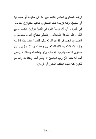 ‫ﺍﺭﺘﻔﻊ ﺍﻟﻤﺴﺘﻭﻯ ﺍﻟﻤﺎﺩﻱ ﻟﻺﻨﺴـﺎﻥ )ﻜـﺎﻥ ﻤﺎﻟ ‪‬ـﺎ ﺃﻭ ﺠﺴـﺩ ‪‬ﺎ‬
 ‫ﻴ‬           ‫ﻴ‬
‫ﺃﻭ ﻋﻘﻠ ‪‬ﺎ(، ﻭﻟﺫﺍ ﻓﺯﻴﺎﺩﺓ ﺫﻟﻙ ﺍﻟﻤﺴﺘﻭﻯ ﺘﻘﺎﺒﻠﻬﺎ ﺒﺎﻟﺘﻭﺍﺯﻥ ﻤﺸـﻘﺔ‬
                                                  ‫ﻴ‬
‫ﻓﻲ ﺍﻟﺘﻘﻭﻯ، ﺃﻱ ﺃﻥ ﺩﺭﺠﺔ ﺍﻟﻘﻭﺓ ﻓﻲ ﺍﻟﺩﻨﻴﺎ ﺘﺘﻭﺍﺯﻥ ﻋﻜﺴ ‪‬ﺎ ﻤـﻊ‬
     ‫ﻴ‬                                 ‫‪‬‬
‫ﺍﻟﻘﺩﺭﺓ ﻋﻠﻰ ﻁﺎﻋﺔ ﺍﷲ ﺘﻌﺎﻟﻰ، ﻭﺒﺎﻟﺘﺎﻟﻲ ﻴﺤﺘﺎﺝ ﺍﻟﻤﺭﺀ ﻟﻤﺴـﺘﻭﻯ‬
‫ﺃﻋﻠﻰ ﻤﻥ ﺍﻟﺠﻬﺩ ﻓﻲ ﺘﻘﻭﻯ ﺍﷲ ﺘﻌـﺎﻟﻰ ﻜﻠﻤـﺎ ﻋﻅﻤـﺕ ﻗﻭﺘـﻪ‬
‫ﻭﺍﺯﺩﺍﺩﺕ ﻓﺘﻨﺘﻪ ﺒﻤﺎ ﺁﺘﺎﻩ ﺍﷲ ﺘﻌﺎﻟﻰ. ﻭﻫﻜﺫﺍ ﻓﺈﻥ ﺍﻟﺘـﻭﺍﺯﻥ ﺒـﻴﻥ‬
              ‫‪‬‬
‫ﻤﺴﺘﻭﻯ ﺍﻟﻨﻌﻤﺔ ﻭﺩﺭﺠﺔ ﺍﻟﺤﺴﺎﺏ ﻴﺒﺩﻭ ﻭﺍﻀ ‪‬ﺎ، ﻭﺒﺫﻟﻙ ﻻ ﻴ ‪‬ﻋﻲ‬
  ‫ﺩ‬             ‫ﺤ‬
‫ﺃﺤﺩ ﺃﻨﻪ ﹸﻠﻡ ﻷﻥ ﺭﺏ ﺍﻟﻌﺎﻟﻤﻴﻥ ﻻ ‪‬ﻅﻠﻡ ﺃﺤ ‪‬ﺍ ﻭﻋﺩﻟـﻪ ﻭﺍﺴـﻊ‬
              ‫ﺩ‬       ‫ﻴ‬               ‫‪‬‬    ‫ﻅ‬     ‫‪‬‬
                  ‫ﻟﻠﻜﻭﻥ ﻜﻠﻪ ﻤﻬﻤﺎ ﺍﺨﺘﻠﻑ ﺍﻟﻤﻜﺎﻥ ﺃﻭ ﺍﻟﺯﻤﺎﻥ.‬




                      ‫- ٠٥٢ -‬
 