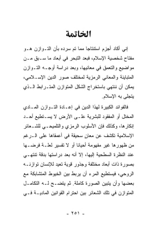 ‫א‬
‫ﺇﻨﻲ ﺃﻜﺎﺩ ﺃﺠﺯﻡ ﺍﺴﺘﻨﺘﺎ ‪‬ﺎ ﻤﻤﺎ ﺘﻡ ﺴﺭﺩﻩ ﺒﺄﻥ ﺍﻟﺘـﻭﺍﺯﻥ ﻫـﻭ‬
             ‫‪‬‬                ‫ﺠ‬
‫ﻤﻔﺘﺎﺡ ﺸﺨﺼﻴﺔ ﺍﻹﺴﻼﻡ، ﻓﺒﻌﺩ ﺍﻟﺘﺒﺤﺭ ﻓﻲ ﺃﺒﻌﺎﺩ ﻤﺎ ﺴـﺒﻕ ﻤـﻥ‬
‫ﻤﻭﺍﻀﻴﻊ ﻭﺍﻟﺘﻌﻤﻕ ﻓﻲ ﻤﻌﺎﻨﻴﻬﺎ، ﻭﺒﻌﺩ ﺩﺭﺍﺴﺔ ﺃﻭﺠـﻪ ﺍﻟﺘـﻭﺍﺯﻥ‬
‫ﺍﻟﻤﺘﺒﺎﻴﻨﺔ ﻭﺍﻟﻤﻌﺎﻨﻲ ﺍﻟﺭﻤﺯﻴﺔ ﻟﻤﺨﺘﻠﻑ ﺼﻭﺭ ﺍﻟﺩﻴﻥ ﺍﻹﺴـﻼﻤﻲ،‬
‫ﻴﻤﻜﻥ ﺃﻥ ﻨﻨﺘﻬﻲ ﺒﺎﺴﺘﺨﺭﺍﺝ ﺍﻟﺸﻜل ﺍﻟﻤﺘﻭﺍﺯﻥ ﺍﻟﻤﺘـﺭﺍﺒﻁ ﺍﻟـﺫﻱ‬
                                              ‫‪‬‬
                                        ‫ﻴﺘﺠﻠﻰ ﺒﻪ ﺍﻹﺴﻼﻡ.‬
‫ﻓﺎﻟﻔﻭﺍﺌﺩ ﺍﻟﻜﺒﻴﺭﺓ ﻟﻬﺫﺍ ﺍﻟﺩﻴﻥ ﻓﻲ ﺇﻋـﺎﺩﺓ ﺍﻟﺘـﻭﺍﺯﻥ ﺍﻟﻤـﺎﺩﻱ‬
‫ﺍﻟﻤﺨﺘل ﺃﻭ ﺍﻟﻤﻔﻘﻭﺩ ﻟﻠﺒﺸﺭﻴﺔ ﻋﻠـﻰ ﺍﻷﺭﺽ ﻻ ﻴﺴـﺘﻁﻴﻊ ﺃﺤـﺩ‬
‫ﺇﻨﻜﺎﺭﻫﺎ، ﻭﻜﺫﻟﻙ ﻓﺈﻥ ﺍﻷﺴﻠﻭﺏ ﺍﻟﺭﻤﺯﻱ ﻭﺍﻟﺘﻠﻤﻴﺤـﻲ ﻟﻠﺸـﻌﺎﺌﺭ‬
                                  ‫‪‬‬
‫ﺍﻹﺴﻼﻤﻴﺔ ﺘﻜﺸﻑ ﻋﻥ ﻤﻌﺎﻥ ﺴﺤﻴﻘﺔ ﻓﻲ ﺃﻋﻤﻘﺎﻫﺎ ﻋﻠﻰ ﺍﻟـﺭﻏﻡ‬
                            ‫ٍ‬
‫ﻤﻥ ﻅﻬﻭﺭﻫﺎ ﻏﻴﺭ ﻤﻔﻬﻭﻤﺔ ﺃﺤﻴﺎ ﹰﺎ ﺃﻭ ﻻ ﺘﻔﺴﻴﺭ ﻟﻌﻠـﺔ ﻓﺭﻀـﻬﺎ‬
                         ‫ﻨ‬
‫ﻋﻨﺩ ﺍﻟﻨﻅﺭﺓ ﺍﻟﺴﻁﺤﻴﺔ ﺇﻟﻴﻬﺎ، ﺇﻻ ﺃ ﹼﻪ ﺒﻌﺩ ﺩﺭﺍﺴﺘﻬﺎ ﺒﺩﻗﺔ ﺘﻨﺘﻬـﻲ‬
                         ‫ﻨ‬
‫ﺒﺼﻭﺭﺓ ﺫﺍﺕ ﺃﺒﻌﺎﺩ ﻤﺨﺘﻠﻔﺔ ﻭﺠﺫﻭﺭ ﻗﻭﻴﺔ ﺘﻌﻴﺩ ﻟﻺﻨﺴﺎﻥ ﺘﻭﺍﺯﻨـﻪ‬
‫ﺍﻟﺭﻭﺤﻲ، ﻓﻴﺴﺘﻁﻴﻊ ﺍﻟﻤﺭﺀ ﺃﻥ ﻴﺭﺒﻁ ﺒﻴﻥ ﺍﻟﺨﻴﻭﻁ ﺍﻟﻤﺘﺸﺎﺒﻜﺔ ﻤﻊ‬
                             ‫‪‬‬
‫ﺒﻌﻀﻬﺎ ﻭﺃﻥ ﻴﺘﺒﻴﻥ ﺍﻟﺼﻭﺭﺓ ﻜﺎﻤﻠﺔ. ﺜﻡ ﻴﺘﻀـﺢ ﻟـﻪ ﺍﻟﺘﻜﺎﻤـل‬
                                          ‫‪‬‬
‫ﺍﻟﻤﺘﻭﺍﺯﻥ ﻓﻲ ﺘﻠﻙ ﺍﻟﺸﻌﺎﺌﺭ ﺒﻴﻥ ﺍﺤﺘﺭﺍﻡ ﺍﻟﻘﻭﺍﻨﻴﻥ ﺍﻟﻤﺎﺩﻴـﺔ ﻓـﻲ‬


                      ‫- ١٥٢ -‬
 