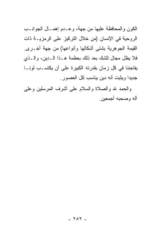 ‫ﺍﻟﻜﻭﻥ ﻭﺍﻟﻤﺤﺎﻓﻅﺔ ﻋﻠﻴﻬﺎ ﻤﻥ ﺠﻬﺔ، ﻭﻋـﺩﻡ ﺇﻫﻤـﺎل ﺍﻟﺠﻭﺍﻨـﺏ‬
‫ﺍﻟﺭﻭﺤﻴﺔ ﻓﻲ ﺍﻹﻨﺴﺎﻥ )ﻤﻥ ﺨﻼل ﺍﻟﺘﺭﻜﻴﺯ ﻋﻠﻰ ﺍﻟﺭﻤﺯﻴـﺔ ﺫﺍﺕ‬
‫ﺍﻟﻘﻴﻤﺔ ﺍﻟﺠﻭﻫﺭﻴﺔ ﺒﺸﺘﻰ ﺃﺸﻜﺎﻟﻬﺎ ﻭﺃﻨﻭﺍﻋﻬﺎ( ﻤﻥ ﺠﻬﺔ ﺃﺨـﺭﻯ.‬
‫ﻓﻼ ﻴﻅل ﻤﺠﺎل ﻟﻠﺸﻙ ﺒﻌﺩ ﺫﻟﻙ ﺒﻌﻅﻤﺔ ﻫـﺫﺍ ﺍﻟـﺩﻴﻥ، ﻭﺍﻟـﺫﻱ‬
‫ﻴﻔﺎﺠﺌﻨﺎ ﻓﻲ ﻜل ﺯﻤﺎﻥ ﺒﻘﺩﺭﺘﻪ ﺍﻟﻜﺒﻴﺭﺓ ﻋﻠﻰ ﺃﻥ ﻴﻜﺘﺴـﺏ ﻟﻭ ﹰـﺎ‬
  ‫ﻨ‬           ‫‪‬‬
                 ‫ﺠﺩﻴ ‪‬ﺍ ﻭﻴﺜﺒﺕ ﺃ ﹼﻪ ﺩﻴﻥ ﻴﻨﺎﺴﺏ ﻜل ﺍﻟﻌﺼﻭﺭ.‬
                                  ‫‪‬‬    ‫ﻨ‬          ‫ﺩ‬
‫ﻭﺍﻟﺤﻤﺩ ﷲ ﻭﺍﻟﺼﻼﺓ ﻭﺍﻟﺴﻼﻡ ﻋﻠﻰ ﺃﺸﺭﻑ ﺍﻟﻤﺭﺴﻠﻴﻥ ﻭﻋﻠﻰ‬
                                    ‫ﺁﻟﻪ ﻭﺼﺤﺒﻪ ﺃﺠﻤﻌﻴﻥ.‬




                    ‫- ٢٥٢ -‬
 