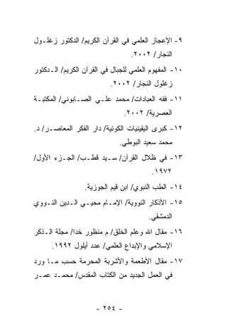 ‫٩- ﺍﻹﻋﺠﺎﺯ ﺍﻟﻌﻠﻤﻲ ﻓﻲ ﺍﻟﻘﺭﺁﻥ ﺍﻟﻜﺭﻴﻡ/ ﺍﻟﺩﻜﺘﻭﺭ ﺯﻏﻠـﻭل‬
                                 ‫ﺍﻟﻨﺠﺎﺭ/ ٢٠٠٢.‬
‫٠١- ﺍﻟﻤﻔﻬﻭﻡ ﺍﻟﻌﻠﻤﻲ ﻟﻠﺠﺒﺎل ﻓﻲ ﺍﻟﻘﺭﺁﻥ ﺍﻟﻜﺭﻴﻡ/ ﺍﻟـﺩﻜﺘﻭﺭ‬
                          ‫ﺯﻏﻠﻭل ﺍﻟﻨﺠﺎﺭ/ ٢٠٠٢.‬
‫١١- ﻓﻘﻪ ﺍﻟﻌﺒﺎﺩﺍﺕ/ ﻤﺤﻤﺩ ﻋﻠـﻲ ﺍﻟﺼـﺎﺒﻭﻨﻲ/ ﺍﻟﻤﻜﺘﺒـﺔ‬
                               ‫ﺍﻟﻌﺼﺭﻴﺔ/ ٢٠٠٢.‬
‫٢١- ﻜﺒﺭﻯ ﺍﻟﻴﻘﻴﻨﻴﺎﺕ ﺍﻟﻜﻭﻨﻴﺔ/ ﺩﺍﺭ ﺍﻟﻔﻜﺭ ﺍﻟﻤﻌﺎﺼـﺭ/ ﺩ.‬
                             ‫ﻤﺤﻤﺩ ﺴﻌﻴﺩ ﺍﻟﺒﻭﻁﻲ.‬
‫٣١- ﻓﻲ ﻅﻼل ﺍﻟﻘﺭﺁﻥ/ ﺴـﻴﺩ ﻗﻁـﺏ/ ﺍﻟﺠـﺯﺀ ﺍﻷﻭل/‬
                                         ‫٢٧٩١.‬
                 ‫٤١- ﺍﻟﻁﺏ ﺍﻟﻨﺒﻭﻱ/ ﺍﺒﻥ ﻗﻴﻡ ﺍﻟﺠﻭﺯﻴﺔ.‬
‫٥١- ﺍﻷﺫﻜﺎﺭ ﺍﻟﻨﻭﻭﻴﺔ/ ﺍﻹﻤـﺎﻡ ﻤﺤﻴـﻲ ﺍﻟـﺩﻴﻥ ﺍﻟﻨـﻭﻭﻱ‬
                                        ‫ﺍﻟﺩﻤﺸﻘﻲ.‬
‫٦١- ﻤﻘﺎل ﺍﷲ ﻭﻋﻠﻡ ﺍﻟﺨﻠﻕ/ ﻡ ﻤﻨﻅﻭﺭ ﺨﺩﺍ/ ﻤﺠﻠﺔ ﺍﻟـﺫﻜﺭ‬
      ‫ﺍﻹﺴﻼﻤﻲ ﻭﺍﻹﺒﺩﺍﻉ ﺍﻟﻌﻠﻤﻲ/ ﻋﺩﺩ ﺃﻴﻠﻭل ٢٩٩١.‬
‫٧١- ﻤﻘﺎل ﺍﻷﻁﻌﻤﺔ ﻭﺍﻷﺸﺭﺒﺔ ﺍﻟﻤﺤﺭﻤﺔ ﺤﺴﺏ ﻤـﺎ ﻭﺭﺩ‬
‫ﻓﻲ ﺍﻟﻌﻤل ﺍﻟﺠﺩﻴﺩ ﻤﻥ ﺍﻟﻜﺘﺎﺏ ﺍﻟﻤﻘﺩﺱ/ ﻤﺤﻤـﺩ ﻋﻤـﺭ‬



                     ‫- ٤٥٢ -‬
 