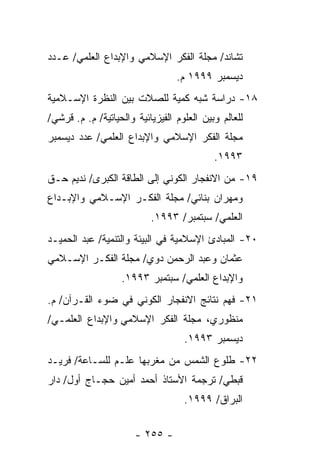 ‫ﺘﺸﺎﻨﺩ/ ﻤﺠﻠﺔ ﺍﻟﻔﻜﺭ ﺍﻹﺴﻼﻤﻲ ﻭﺍﻹﺒﺩﺍﻉ ﺍﻟﻌﻠﻤﻲ/ ﻋـﺩﺩ‬
                                  ‫ﺩﻴﺴﻤﺒﺭ ٩٩٩١ ﻡ.‬
‫٨١- ﺩﺭﺍﺴﺔ ﺸﺒﻪ ﻜﻤﻴﺔ ﻟﻠﺼﻼﺕ ﺒﻴﻥ ﺍﻟﻨﻅﺭﺓ ﺍﻹﺴـﻼﻤﻴﺔ‬
‫ﻟﻠﻌﺎﻟﻡ ﻭﺒﻴﻥ ﺍﻟﻌﻠﻭﻡ ﺍﻟﻔﻴﺯﻴﺎﺌﻴﺔ ﻭﺍﻟﺤﻴﺎﺘﻴﺔ/ ﻡ. ﻡ. ﻗﺭﺸﻲ/‬
‫ﻤﺠﻠﺔ ﺍﻟﻔﻜﺭ ﺍﻹﺴﻼﻤﻲ ﻭﺍﻹﺒﺩﺍﻉ ﺍﻟﻌﻠﻤﻲ/ ﻋﺩﺩ ﺩﻴﺴﻤﺒﺭ‬
                                            ‫٣٩٩١.‬
‫٩١- ﻤﻥ ﺍﻻﻨﻔﺠﺎﺭ ﺍﻟﻜﻭﻨﻲ ﺇﻟﻰ ﺍﻟﻁﺎﻗﺔ ﺍﻟﻜﺒﺭﻯ/ ﻨﺩﻴﻡ ﺤـﻕ‬
‫ﻭﻤﻬﺭﺍﻥ ﺒﻨﺎﺌﻲ/ ﻤﺠﻠﺔ ﺍﻟﻔﻜـﺭ ﺍﻹﺴـﻼﻤﻲ ﻭﺍﻹﺒـﺩﺍﻉ‬
                           ‫ﺍﻟﻌﻠﻤﻲ/ ﺴﺒﺘﻤﺒﺭ/ ٣٩٩١.‬
‫٠٢- ﺍﻟﻤﺒﺎﺩﺉ ﺍﻹﺴﻼﻤﻴﺔ ﻓﻲ ﺍﻟﺒﻴﺌﺔ ﻭﺍﻟﺘﻨﻤﻴﺔ/ ﻋﺒﺩ ﺍﻟﺤﻤﻴـﺩ‬
‫ﻋﺜﻤﺎﻥ ﻭﻋﺒﺩ ﺍﻟﺭﺤﻤﻥ ﺩﻭﻱ/ ﻤﺠﻠﺔ ﺍﻟﻔﻜـﺭ ﺍﻹﺴـﻼﻤﻲ‬
                   ‫ﻭﺍﻹﺒﺩﺍﻉ ﺍﻟﻌﻠﻤﻲ/ ﺴﺒﺘﻤﺒﺭ ٣٩٩١.‬
‫١٢- ﻓﻬﻡ ﻨﺘﺎﺌﺞ ﺍﻻﻨﻔﺠﺎﺭ ﺍﻟﻜﻭﻨﻲ ﻓﻲ ﻀﻭﺀ ﺍﻟﻘـﺭﺁﻥ/ ﻡ.‬
‫ﻤﻨﻅﻭﺭﻱ، ﻤﺠﻠﺔ ﺍﻟﻔﻜﺭ ﺍﻹﺴﻼﻤﻲ ﻭﺍﻹﺒﺩﺍﻉ ﺍﻟﻌﻠﻤـﻲ/‬
                                    ‫ﺩﻴﺴﻤﺒﺭ ٣٩٩١.‬
‫٢٢- ﻁﻠﻭﻉ ﺍﻟﺸﻤﺱ ﻤﻥ ﻤﻐﺭﺒﻬﺎ ﻋﻠـﻡ ﻟﻠﺴـﺎﻋﺔ/ ﻓﺭﻴـﺩ‬
‫ﻗﺒﻁﻲ/ ﺘﺭﺠﻤﺔ ﺍﻷﺴﺘﺎﺫ ﺃﺤﻤﺩ ﺃﻤﻴﻥ ﺤﺠـﺎﺝ ﺃﻭل/ ﺩﺍﺭ‬
                                    ‫ﺍﻟﺒﺭﺍﻕ/ ٩٩٩١.‬


                       ‫- ٥٥٢ -‬
 