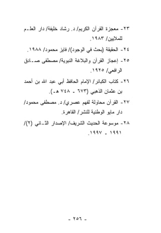 ‫٣٢- ﻤﻌﺠﺯﺓ ﺍﻟﻘﺭﺁﻥ ﺍﻟﻜﺭﻴﻡ/ ﺩ. ﺭﺸﺎﺩ ﺨﻠﻴﻔﺔ/ ﺩﺍﺭ ﺍﻟﻌﻠـﻡ‬
                               ‫ﻟﻠﻤﻼﻴﻴﻥ/ ٣٨٩١.‬
 ‫٤٢- ﺍﻟﺤﻘﻴﻘﺔ )ﺒﺤﺙ ﻓﻲ ﺍﻟﻭﺠﻭﺩ(/ ﻓﺎﻴﺯ ﻤﺤﻤﻭﺩ/ ٨٨٩١.‬
‫٥٢- ﺇﻋﺠﺎﺯ ﺍﻟﻘﺭﺁﻥ ﻭﺍﻟﺒﻼﻏﺔ ﺍﻟﻨﺒﻭﻴﺔ/ ﻤﺼﻁﻔﻰ ﺼـﺎﺩﻕ‬
                                ‫ﺍﻟﺭﺍﻓﻌﻲ/ ٥٢٩١.‬
‫٦٢- ﻜﺘﺎﺏ ﺍﻟﻜﺒﺎﺌﺭ/ ﺍﻹﻤﺎﻡ ﺍﻟﺤﺎﻓﻅ ﺃﺒﻲ ﻋﺒﺩ ﺍﷲ ﺒﻥ ﺃﺤﻤﺩ‬
           ‫ﺒﻥ ﻋﺜﻤﺎﻥ ﺍﻟﺫﻫﺒﻲ )٣٧٦ ـ ٨٤٧ ﻫـ(.‬
‫٧٢- ﺍﻟﻘﺭﺁﻥ ﻤﺤﺎﻭﻟﺔ ﻟﻔﻬﻡ ﻋﺼﺭﻱ/ ﺩ. ﻤﺼﻁﻔﻰ ﻤﺤﻤﻭﺩ/‬
                 ‫ﺩﺍﺭ ﻤﺎﻴﻭ ﺍﻟﻭﻁﻨﻴﺔ ﻟﻠﻨﺸﺭ/ ﺍﻟﻘﺎﻫﺭﺓ.‬
‫٨٢- ﻤﻭﺴﻭﻋﺔ ﺍﻟﺤﺩﻴﺙ ﺍﻟﺸﺭﻴﻑ/ ﺍﻹﺼﺩﺍﺭ ﺍﻟﺜـﺎﻨﻲ )٢(/‬
                              ‫١٩٩١ ـ ٧٩٩١.‬




                    ‫- ٦٥٢ -‬
 